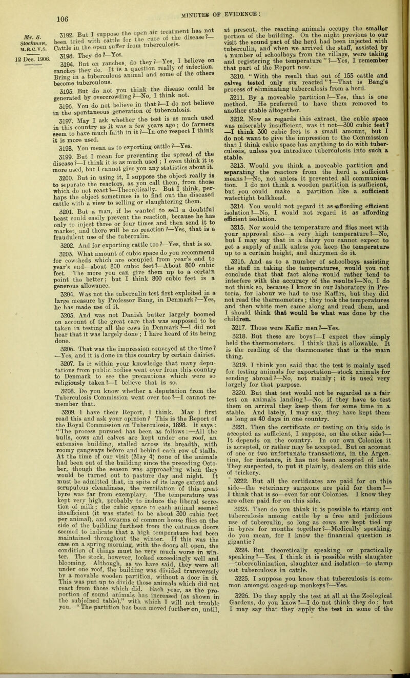 Mr. S. Stockman, M.R.C.V.S. 12 Dec. 1906. 3192 But I suppose the open air treatment has not been tried with cattle for the cure of the disease . Cattle in the open sufler from tuberculosis. 3193. They do ?—Yes. 3194. But on randies, do they?-Yes, I believe on ranches they do. It is a question really of infection. Bring in a tuberculous animal and some of the others become tuberculous. 3195. But do not you think the disease could be generated by overcrowding ?—No, I think not. 3196. You do not believe in that ?—I do not believe in the spontaneous generation of tuberculosis. 3197 May I ask whether the test is as much used in this country as it was a few years ago; do farmers seem to have much faith in it ?—In one respect I think it is more used. 3198. You mean as to exporting cattle ?—Yes. 3199. But I mean for preventing the spread of the disease ?—I think it is as much used ; I even think it is more used, but I cannot give you any statistics about it. 3200. But in using it, I suppose the object really is to separate the reactors, as you call them, from those which do not react ?—Theoretically. But I think, per- haps the object sometimes is to find out the diseased cattle with a view to selling or slaughtering them. 3201. But a man, if he wanted to sell a doubtful beast could easily prevent the reaction, because he has only to inject three or four times and then send it to market, and there will be no reaction ? Yes, that is a fraudulent use of the tuberculin. 3202. And for exporting cattle too ?—Yes, that is so. 3203. What amount of cubic space do you recommend for cowsheds which are occupied from year’s end to year’s end—about 800 cubic feet ?—About 800 cubic feet. The more you can give them up to a certain point the better; but I think 800 cubic feet is a generous allowance. 3204. Was not the tuberculin test first exploited in a large measure by Professor Bang, in Denmark ?—Yes, he has made use of it. 3205. And was not Danish butter largely boomed on account of the great care that was supposed to be taken in testing all the cows in Denmark?—I did not hear that it was largely done ; I have heard of its being done. 3205. That was the impression conveyed at the time ? —Yes, and it is done in this country by certain dairies. 3207. Is it within your knowledge that many depu- tations from public bodies went over from this country to Denmark to see the precautions which were so religiously taken?—I believe that is so. 3208. Do you know whether a deputation from the Tuberculosis Commission went over too 1•—I cannot re- member that. 3209. I have their Report, I think. May I first read this and ask your opinion ? This is the Report of the Royal Commission on Tuberculosis, 1898. It says : “ The process pursued has been as follows : —All the bulls, cows and calves are kept under one roof, an extensive building, stalled across its breadth, with roomy gangways before and behind each row of stalls. At the time of our visit (May 4) none of the animals had been out of the building since the preceding Octo- ber, though the season was approaching when they would be turned out to pasture day and night. It must be admitted that, in spite of its large extent and scrupulous cleanliness, the ventilation of this great byre was far from exemplary. The temperature was kept very high, probably to induce the liberal secre- tion of milk ; the cubic space to each animal seemed insufficient (it was stated to be about 300 cubic feet per animal), and swarms of common house flies on the side of the building furthest from the entrance doors seemed, to indicate that a high temperature had been maintained throughout the winter. If this was the case on a spring morning, with the doors all open, the condition of things must be very much worse in win- ter. The stock, however, looked exceedingly well and blooming. Although, as we have said, they were all under one roof, the building was divided transversely by a movable wooden partition, without a door in it This was put up to divide those animals which did not react from those which did. Each year, as the pro- portion of sound animals has increased (as shown in the subjoined table),” with which I will not trouble you. The partition has been moved further on until at present, the reacting animals occupy tho smaller portion of the building. On the night previous to our visit the sound part of the herd had been injected with tuberculin, and when we arrived the staff, assisted by a number of schoolboys from the village, were taking and registering the temperature ” ?—Yes, I remember that part of the Report now. 3210. “With the result that out of 155 cattle and calves tested only six reacted ” ?—That is Bang’s process of eliminating tuberculosis from a herd. 3211. By a moveable partition?—Yes, that is one method. He preferred to have them removed to another stable altogether. 3212. Now as regards this extract, the cubic space was miserably insufficient, was it not—300 cubic feet ? —I think 300 cubic feet is a small amount, but I do not want to give the impression to the Commission that I think cubic space has anything to do with tuber- culosis, unless you introduce tuberculosis into such a stable. 3213. Would you think a moveable partition and separating the reactors from the herd a sufficient means ?—No, not unless it prevented all communica- tion. I do not think a wooden partition is sufficient, but you could make a partition like a sufficient watertight bulkhead. 3214. You would not regard it as ^affording efficient isolation ?—No, I would not regard it as affording efficient isolation. 3215. Nor would the temperature and flies meet with your approval also—a very high temperature ?—No, but I may say that in a dairy you cannot expect to get a supply of milk unless you keep the temperature up to a certain height, and dairymen do it. 3216. And as to a number of schoolboys assisting the staff in taking the temperatures, would you not conclude that that fact alone would rather tend to interfere with the accuracy of the results?—No, I do not think so, because I know in our laboratory in Pre- toria, for labour we had to use Kaffirs, but they did not read the thermometers ; they took the temperatures and then white men came along and read them, and I should think that would be what was done by the children. 3217. Those were Kaffir men?—Yes. 3218. But these are boys?—I expect thev simply held the thermometers. I think that is allowable. It is the reading of the thermometer that is the main thing. 3219. I think you said that the test is mainly used for testing animals for exportation—stock animals for sending abroad?—-No, not mainly ; it is used very largely for that purpose. 3220. But that test would not be regarded as a fair test on animals landing?—No, if they have to test them on arrival they keep them for some time in a stable. And lately, I may say, they have kept them as long as 40 days in one country. 3221. Then the certificate or testing on this side is accepted as sufficient, I suppose, on the other side?— It depends on the country. In our own Colonies it is accepted, or rather may be accepted. But on account of one or two unfortunate transactions, in the Argen- tine, for instance, it has not been accepted of late. They suspected, to put it plainly, dealers on this side of trickery. 3222. But all the certificates are paid for on this side—the veterinary surgeons are paid for them?— I think that is so—even for our Colonies. I know they are often paid for on this side. 3223. Then do you think it is possible to stamp out tuberculosis among cattle by a free and judicious use of tuberculin, so long as cows are kept tied up in byres for months together?—Medically speaking, do you mean, for I know the financial question is gigantic ? 3224. But theoretically speaking or practically speaking?—Yes, I think it is possible with slaughter -—tuberculinization, slaughter and isolation—to stamp out tuberculosis in cattle. 3225. I suppose you know that tuberculosis is com- mon amongst caged-up monkeys?—Yes. 3226. Do they apply the test at all at the Zoological Gardens, do you know ?—I do not think they do ; but I may say that they apply the test in some of the