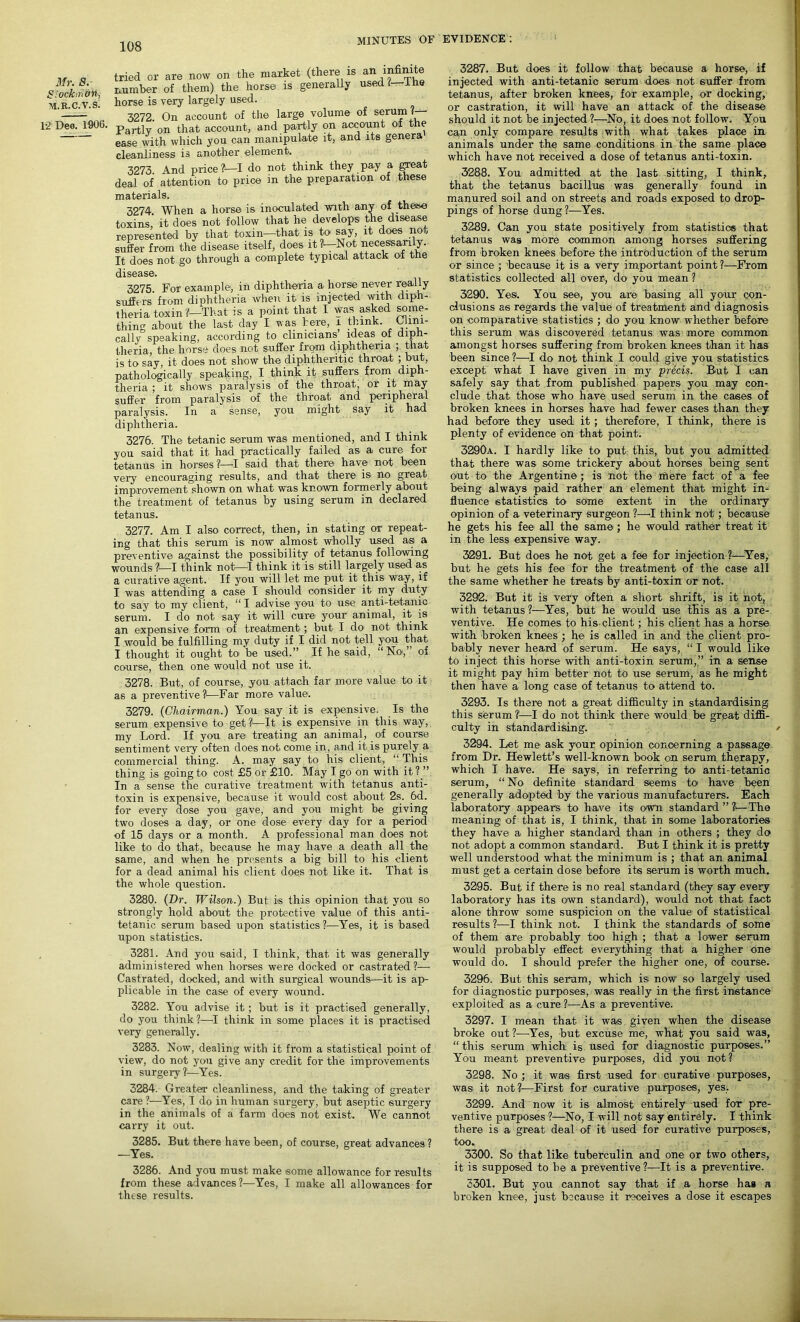 Mr. 8. Stock iri&n, M.R.C.V.S. 12 Deo. 1906. tried or are now on the market (there is an infinite number of them) the horse is generally usedl. 1 he horse is very largely used. 3272. On account of the large volume of serum ?y- Partly on that account, and partly on account of the ease with which you can manipulate it, and its genera cleanliness is another element. 3273. And price?—I do not think they pay a great deal of attention to price in the preparation of these materials. 3274 When a horse is inoculated with any of these toxins' it does not follow that he develops the disease represented by that toxin—that is to say it does not suffer from the disease itself, does it ?l—Not necessarily. It does not go through a complete typical attack of the disease. 3275. Fot example, in diphtheria a horse never really suffers from diphtheria when it is injected with diph- theria toxinThat is a point that I was asked some- thing about the last day I was here, i think. Clini- cally speaking, according to clinicians ideas of diph- theria, the horse does not suffer from diphtheria ; that is to say, it does not show the diphtheritic throat ; but, pathologically speaking, I think it suffers from diph- theria ; it shows paralysis of the throat, or it may suffer from paralysis of the throat and peripheral paralysis. In a sense, you might say it had diphtheria. 3276. The tetanic serum was mentioned, and I think you said that it had practically failed as a cure for tetanus in horses?!—I said that there have not been very encouraging results, and that there is no great improvement shown on what was known formerly about the treatment of tetanus by using serum in declared tetanus. 3277. Am I also correct, then, in stating or repeat- ing that this serum is now almost wholly used as a preventive against the possibility of tetanus following wounds ?—I think not—I think it is still largely used as a curative agent. If you will let me put it this way, if I was attending a case I should consider it my duty to say to my client, “ I advise you to use anti-tetanic serum. I do not say it will cure your animal, it is an expensive form of treatment; but I do not think I would be fulfilling my duty if I did not tell you that I thought it ought to be used,” If he said, “No,” of course, then one would not use it. 3278. But, of course, you attach far more value to it as a preventive?1—Far more value. 3279. (Chairman.) You say it is expensive. Is the serum expensive to get?1—It is expensive in this way, my Lord. If you are treating an animal, of course sentiment very often does not come in, and it is purely a commercial thing. A. may say to his client, “ This thing is going to cost £5 or £10. May I go on with it? ” In a sense the curative treatment with tetanus anti- toxin is expensive, because it would cost about 2s. _6d. for every dose you gave, and you might be giving two doses a day, or one dose every day for a period of 15 days or a month. A professional man does not like to do that, because he may have a death all the same, and when he presents a big bill to his client for a dead animal his client does not like it. That is the whole question. 3280. (Dr. Wilson.) But is this opinion that you so strongly hold about the protective value of this anti- tetanic serum based upon statistics ?—Yes, it is based upon statistics. 3281. And you said, I think, that it was generally administered when horses were docked or castrated ?— Castrated, docked, and with surgical wounds—it is ap- plicable in the case of every wound. 3282. You advise it; but is it practised generally, do you think?—I think in some places it is practised very generally. 3283. Now, dealing with it from a statistical point of view, do not you give any credit for the improvements in surgery?!—Yes. 3284. Greater cleanliness, and the taking of greater care ?■—Yes, I do in human surgery, but aseptic surgery in the animals of a farm does not exist. We cannot carry it out. 3285. But there have been, of course, great advances ? —Yes. 3286. And you must make some allowance for results from these advances?—Yes, I make all allowances for these results. 3287. But does it follow that because a horse, if injected with anti-tetanic serum does not suffer from tetanus, after broken knees, for example, or docking, or castration, it will have an attack of the disease should it not be injected ?—No, it does not follow. You can only compare results with what takes place in animals under the same conditions in the same place which have not received a dose of tetanus anti-toxin. 3288. You admitted at the last sitting, I think, that the tetanus bacillus was generally found in manured soil and on streets and roads exposed to drop- pings of horse dung ?—Yes. 3289. Can you state positively from statistics that tetanus was more common among horses suffering from broken knees before the introduction of the serum or since ; because it is a very important point ?—From statistics collected all over, do you mean ? 3290. Yes. You see, you are basing all your con- clusions as regards the value of treatment and diagnosis on comparative statistics ; do you know whether before this serum was discovered tetanus was more common amongst horses suffering from broken knees than it has been since ?—I do not think I could give you statistics except what I have given in my precis. But I can safely say that from published papers you may con- clude that those who have used serum in the cases of broken knees in horses have had fewer cases than they had before they used it; therefore, I think, there is plenty of evidence on that point. 3290a. I hardly like to put this, but you admitted that there was some trickery about horses being sent out to the Argentine; is not the mere fact of a fee being always paid rather an element that might in- fluence statistics to some extent in the ordinary opinion of a veterinary surgeon ?—I think not; because he gets his fee all the same; he would rather treat it in the less expensive way. 3291. But does he not get a fee for injection ?—Yes, but he gets his fee for the treatment of the case all the same whether he treats by anti-toxin or not. 3292. But it is very often a short shrift, is it hot, with tetanus ?—Yes, but he would use this as a pre- ventive. He comes to his client; his client has a horse with broken knees ; he is called in and the client pro- bably never heard of serum. He says, “ I would like to inject this horse with anti-toxin serum,” in a sense it might pay him better not to use serum, as he might then have a long case of tetanus to attend to. 3293. Is there not a great difficulty in standardising this serum ?—I do not think there would be great diffi- culty in standardising. / 3294. Let me ask your opinion concerning a passage from Dr. Hewlett’s well-known book on serum therapy, which I have. He says, in referring to anti-tetanic serum, “No definite standard seems toi have been generally adopted by the various manufacturers. Each laboratory appears to have its own standard ” ?—The meaning of that is, I think, that in some laboratories they have a higher standard than in others ; they do not adopt a common standard. But I think it is pretty well understood what the minimum is ; that an animal must get a certain dose before its serum is worth much. 3295. But if there is no real standard (they say every laboratory has its own standard), would not that fact alone throw some suspicion on the value of statistical results ?—I think not. I think the standards of some of them are probably too high ; that a lower serum would probably effect everything that- a higher one would do. I should prefer the higher one, of course. 3296. But this serum, which is now' so largely used for diagnostic purposes, was really in the first instance exploited as a cure ?—As a preventive. 3297. I mean that it was given when the disease broke out ?—Yes, but excuse me, what you said was, “this serum which is used for diagnostic purposes.” You meant preventive purposes, did you not ? 3298. No ; it was first used for curative purposes, was it not?1—First for curative purposes, yes. 3299. And now it is almost entirely used for pre- ventive purposes ?—No, I will not say entirely. I think there is a great deal of it used for curative purposes, too. 3300. So that like tuberculin and one or two others, it is supposed to be a preventive ?—It is a preventive. 3301. But you cannot say that if a horse has a broken knee, just because it receives a dose it escapes