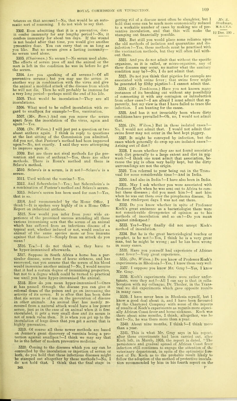 tetanus on that account?—No, that 'would be an auto- matic sort of reasoning. I do not wish to say that. 3302. Even admitting that it is a preventive, does it confer immunity for any lengthy period ?—No, it confers immunity for about ten days. If the wound is not healed after that time, you would give another preventive dose. You can carry that on as long as you like. But no serum gives a lasting immunity— no serum used alone. 3303. (Chairman.) No serum ?—No serum used alone. The effects of serum pass off and the animal or the man is left in the condition he was in before he got the serum. 3304. Are you speaking of all serums ?—Of all preventive serums ; but you may use the serum in another way in combination with the virus and give the animal a modified attack of the disease from which he will not die. Then he will probably be immune for a very long period—perhaps until the end of his life. 3305. That would be inoculation?—They are all inoculations. 3306. What used to be called inoculation with re- gard to smallpox for example?—Yes, vaccination. 3307. (M<r. Bam.) And can you renew the serum apart from the inoculation of the virus, again and again ?—Yes. 3308. (Dr. Wilson.) I will just put a question or two about anthrax again. I think in reply to questions at the last sitting of the Commission you admitted, did you not, that Pasteur’s method had been improved upon?—No, not exactly. I said they were attempting to improve upon it. 3309. But are there not rival methods for {he pre- vention and cure of anthrax?—Yes, there are other methods. There is Roux’s method and there is Sclavo’s method. 3310. Sclavo’s is a serum, is it not?—Sclavo's is a serum. 3311. Used without the vaccine ?—Yes. 3312. And Sobernheim ?—Yes ; but Sobernheim’s is a combination of Pasteur’s method and Sclavo’s serum. 3313. Sclavo’s serum has been used for man ?—Yes, that is so. 3314. And recommended by the Home Office, I think?—It is spoken very highly of in a Home Office Report on industrial anthrax. 3315. Now would you infer from your wude ex- perience of the presumed success attending all these various immunising sera that the serum of an animal which has suffered from an infectious disease of a typical sort, whether induced or not, would render an animal of the same species more or less immune against that disease?—Simply from an attack do you mean ? 3316. Yes ?—I do not think so, they have to be hyper-immunised afterwards. 3317. Suppose in South Africa a horse has a par- ticular disease, some form of horse sickness, and has recovered, can you assume that the serum of .his blood would immunise another animal ?—No, I would assume that it had a certain degree of immunising properties, but not to a degree wdiich could be turned to practical use until you have hyper-immuni,sed the animal. 3318. How do you mean hyper-immunised ?—Once it has passed through the disease you can give it eolossal doses of the poison and go on increasing the activity of its serum. It is after that has been done that its serum is of use in the prevention of disease in other animals. An animal that has merely re- covered from a natural attack would have a low power serum, just as in the case of an animal when it is first inoculated, it gets a very small dose and its serum is not of much value then. It is when you get up to the inoculation of huge doses that you get a serum that is highly preventive. 3319. Of course all these newer methods are based on Jenner’s great discovery of vaccinia being a pro- tection against smallpox?—I think we may say that he is the father of modem preventive medicine. 3320. Coming to the diseases which you say can be controlled by the inoculation or injection of serum or both, do you hold that these infectious diseases might be stamped out altogether by these methods?—No, I do not hold that. I think that the final stage in getting rid of a disease must often be slaughter, but I Mr. S. hold that some can be much more economically reduced Stockman, to a workable number of cases by making use of pre- m.r.c.v.s. ventive inoculation, and that this will make the ^ jjgc stamping out financially possible.  1 3321. But still you would place some reliance upon the old methods of isolation and quarantine and dis- infection ?—Yes, these methods must be practised with ’ the vaccination methods, but they will often fail with- out them. 3322. And you do not admit that without the specific organism, as it is called, or micro-organism, any of these diseases may occur, no matter what the sanitary condition may be?1—No, I do not admit that. 3323. Do not you think that pigsties for example are associated with swine fever ; that swine fever might be generated by filthy pigsties ?—I cannot admit that. 3324. (Mr. Tomhinson.) Have you not known many instances of its breaking out without any possibility of connecting it with any contagion or introduction from other cases?—I am afraid I must admit that ap- parently, but my view is that I have failed to trace the infection. I am hunting for the cause. 3325. And has it not invariably been where dirty conditions have prevailed l—Oh, no, I would not admit that. 3326. (Dr. Wilson.) But in these isolated cases?— No, I would not admit that. I would not admit that swine fever may not occur in the best kept piggery. 3327. It might be conveyed by infection, but the cases which generally do crop up are isolated cases ?— Arising out of dirt ? 3328. I mean whether they are not found associated with dirt generally to a large extent and dirt in pig- wash ?—I think one must admit that association, be- cause the pig is often very badly kept, but the dirty surroundings are not the origin. 3329. You referred to your being out in the Trans vaal for some considerable time?—And in India. 3330. And also in India ?—I have also been in India. 3331. May I ask whether you were associated with Professor Koch when he was sent out to Africa to com- bat these diseases; did you meet him?—I met him when he was out there over the piroplasma disease. In the first rinderpest days I was not out there. 3332. Do you know whether in spite of Professor Koch’s great eminence as a bacteriologist there were not considerable divergencies of opinion as to his methods of inoculation and so on?—Do you mean against rinderpest ? 3333. Yes ?—They finally did not accept Koch’s method of inoculation. 3334. But he is the great bacteriological teacher or prophet, is he not ?—Yes, I think he is a very great man, hut he might be wrong ; and he has been wrong in many cases. 3335. Have you yourself had experience of African coast fever?—Very great experience. 3336. (Dr. Wilson.) Do you know of Professor Koch’s experiments in Rhodesia ?—Yes, I know them very well. 3337. I suppose you know Mr. Gray 1—Yes, I know Mr. Gray. 3338. Koch’s experiments there were rather unfor- tunate, were they not ?—All I can say is that in colla- boration with my colleague, Dr. Theiler, in the Trans- vaal we did experiments which gave opposite results in many cases. 3339. I have never been in Rhodesia myself, but I know a> good deal about it, and I have been favoured by the Chartered Company with some of the reports of results of Koch’s experiments as regards more especi- ally African Coast fever and horse sickness, Koch was there about nine months, I think, altogether, was ho not?—No, he was there more than a year. 3340. About nine months, I think ?—I think more than a year. 3341. This is what Mr. Gray says in his report, after these experiments had been carried out, after Koch left, in March, 1905, the report is dated, “ The persistence and gradual spread of African Coast fever infection still continues to engage the attention of the veterinary department, in spite of the optimistic fore- cast of Dr. Koch as to the probable result likely to follow the adoption of the method of protective inocula- tion recommended by him in his fourth report on the 349. P