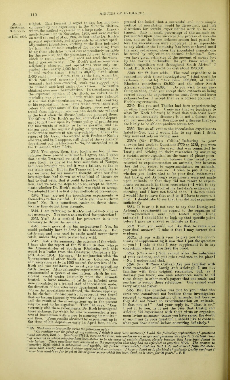 Mr. 8. Stockman, M. R.C.V.S. 12 Dec. 1905. subject. This forecast, I regret to say1, lias not been confirmed by our experiences in the Victoria disii'ict, where the method was tested on a large scale. Experi- ments began here in November, 1903, and weie carried on until the end of May, 1904, at first under Dr. Koch s personal supervision, and afterwards by selected speci- ally trained inoculators, working on the lines indicated by him, the animals employed for inoculating from being those which lie picked out as peculiarly suitable for this purpose, and the procedure followed being that which he recommended.” I need, not read the. whole, but it goes on to say: “Dr. Koch’s instructions were religiously observed, and operations were only sus- pended when nearly 4,000 head of cattle had been ino- culated twelve times” (that is 48,000) “and about 2,000 eight or nine- times, then, as the time which Dr. Koch considered necessary for the establishment of immunity had been exceeded, work was stopped, and the animals were- kept under observation. The results obtained were most disappointing. In accordance with the expressed opinion of Dr. Koch, no reduction in mortality was observed in herds which were infected at the time that inoculation was begun, but, contrary to his expectation, those herds which were inoculated before the appearance of the disease, were not pro- tected from infection, nor was the- death-rate reduced in the least when the disease- broke out amongst them. The- failure of Dr. Koch’s method compelled the depart- ment to fall back upon its former policy of prohibiting the movements of cattle-, so far as possible-, and in- sisting upon the regular dipping or spraying of any cattle whose movement was unavoidable.” That is the report of Mr. Gray, who worked with Professor Koch ; who- was, and is, I suppose, still chief of the- veterinary department out in Rhodesia ?—No, he succeeded me in the Transvaal, when I left. 3342. You agree, then, that Koch’s method of ino- culation there proved a failure?—I agree, and I agree that in the Transvaal we tried it experimentally, be- cause Koch, as one of the first scientists of Europe, had been brought out, and it was a failure, so far as our trials went. But in the Transvaal I would like to say we never for one moment thought, after our first investigations had shown us what kind of disease we had to deal with, that it could be tackled by inocula- tion, and we took no steps to do so, except to demon- strate whether Dr. Koch’s method was right or wrong. We adopted from the first other methods of prevention. 3343. Then, are not the inoculation experiments in themselves rather painful. In cattle you have to throw them ?-—No. It is sometimes easier to throw them, because they do not then struggle. 3344. I am referring to Koch’s- method ?—No, it is not necessary. You mean as a method for protection 1 3345. Yes?—As a method for protection it is not necessary to throw the animals. 3346. Koch gives it in his instructions?—Yes, he would probably have it done in his laboratory. But cattle-men and men used to cattle would never throw ■cattle, unless they were particularly wild. 3347. That is the summary, the outcome of the whole. 1 have also the report of Sir William Milton, who is the Administrator of Southern Rhodesia, and this report is a leaflet from the Chartered Company’s Re- port, dated. 1904. He says, “ In conjunction with the Governments of other South African Colonies, this administration early in 1903 secured the sendees of Dr. Koch and two assistants to investigate the prevailing cattle disease. After exhaustive experiments, Dr. Koch recommended a system of inoculation, which he con- sidered would confer immunity upon the animals treated. A large number of cattle on infected areas were inoculated by a trained staff of inoculatorsi, under the direction of the veterinary department, and, for so long as the inoculations continued, the disease appeared to be checked. Subsequently, however, it was found that no lasting immunity was obtained by inoculation, and the result of the investigations up to- the present may be, said to be negative.” Then, he s-ays, “ Con- currently with these experiments, Dr. Ko-ch investigated horse sickness, for which he also recommended a nro- eess of inoculation with a view to securing immuuD.w. and then, From results obtained by experiment up to the time of his departure early in April last, he- ex- pressed the- belief that a, successful and more simple method of inoculation would be discovered, and left directions for certain experimental work to be con- tinued. Only a small percentage of the- animals ex- perimented upon have survived the process of inocula- tion, and as the horse- sickness season had passed be- fore the inoculations- were completed, it is impossible to say whether the immunity has been conferred until the next wet season, when the inoculated animals can be tested by subjection to natural infection.” Now, you have given estimates of the amount of money lost by the various outbreaks. Do you know what Dr. Koch’s, expedition cost throughout South Africa?1—I think Dr. Koch’s expedition cost about £20,0-00. 3348. Sir William adds, “ The total expenditure in connection with these investigations ” (that would be exclusive of cattle-) “ has been £22,600, of which Rhodesia contributes £6,520, and the other South African colonies £16,080.” Do you wish to say any- thing on that, or do you accept these extracts as being correct about the experiments on coast fever and horse sickness?!—Yes, 1 accept that as- a, correct account of Koch’s experiments. 3349. But you and Theiler had been experimenting on other lines ?—Yes. I may say that we (contrary to what Dr. Koch believed) believed that this coast fever is not- an inoculable disease ; it is not a disease that you can inoculate, and therefore not a disease that you are likely to be able- to produce serum for. 3350. But at all events the inoculation experiments failed ?—Yes, hut I would like to say that I think they were entirely on wrong lines. 3350a. (Sir William Collins.) Referring to your answers last week to Questions 2779 to 2788, you were there asked whether the error that was committe! by Lustig and Arloing in their researches by assigning a. certain micro-organism as the cause of pleuro-pneu- monia was committed not because those investigators resorted to experimentation on animals, but because they did not resort to experimentation on animals, and you said that was so. I wish to put it to you whether you desire that to he your final statement: that Lustig and Arloing’s experiments were not made upon animals, or that they did not resort to experi- ments on animals in those researches ?—I wish to say that I only got the proof of my last day’s evidence this morning, and I have not looked at it. I do- not think I would like to leave that as it is, if I have tor correct it now. I should like to say that they did not experiment sufficiently. 3351. Is it or is it not true to say that Lustig and Arloing’s experiments in regard to the organism of pleuro-pneumonia were not tested upon living animals ?—I should like to look up- that specific point before I gave an answer so definite as that. 3352. Then you would not like that to remain as your final answer ?—I take it that I may correct this evidence. 3352a. It was with a view to give you the oppor- tunity of supplementing it now that I put the question to you?—I take it that I may supplement it in my correction, when I have read the proof. 3353. (Chairman.) You cannot alter the substance of .your evidence, and put other evidence in its place? -—No, I understand that. 3354. (Sir William Collins.) Are you familiar with these researches of Lustig and) Arloing?-—T am not familiar with their original researches, but, as I daresay you know, one sees references made to all these things in other men’s papers that one reads, and one lias to accept these references. One cannot read every original paper. ■ 3355. But the question was put to you “ that the error was committed not because those investigators resorted to experimentation on animals, but because they did not resort to experimentation on animals. Is that not so?” And your reply is, “That is so.” I put it to you, is it not the case that Lustig and Arloing did experiment with their virus, or organism nnon living animals (—bince you have raised the doubt in my mmd by your question, I should like to confirm what you have o,uoteu before answering definitely.* * Mr. Stockman subsequently wrote the following note On reading over the proof of my evidence, I think it may clear matters if I add the following explanation of questions (Did answers, Zli 1-5. Questions 2781-3, were at the time, interpreted by me as general questions to refer to a certain class ii f icsearc i, ra which microbes have been stated to be the cause of certain diseases, simply because they have been found in e lesions. 1 hese questions were answered on the assumption that they had no reference to question 2779. The answer to ■ 'lcs x0™ “ 'f.1 \s subsequent and specific, ‘ by further experimentsexplains that I do not dissent from the state- men ■ m Lustig ana also Arloing experimented on animals. I have a doubt as to the kind of animals Lustig used and I haw been unable so Jar to get at his original paper which has been dead, as it were, for 20 years.”- S. S,