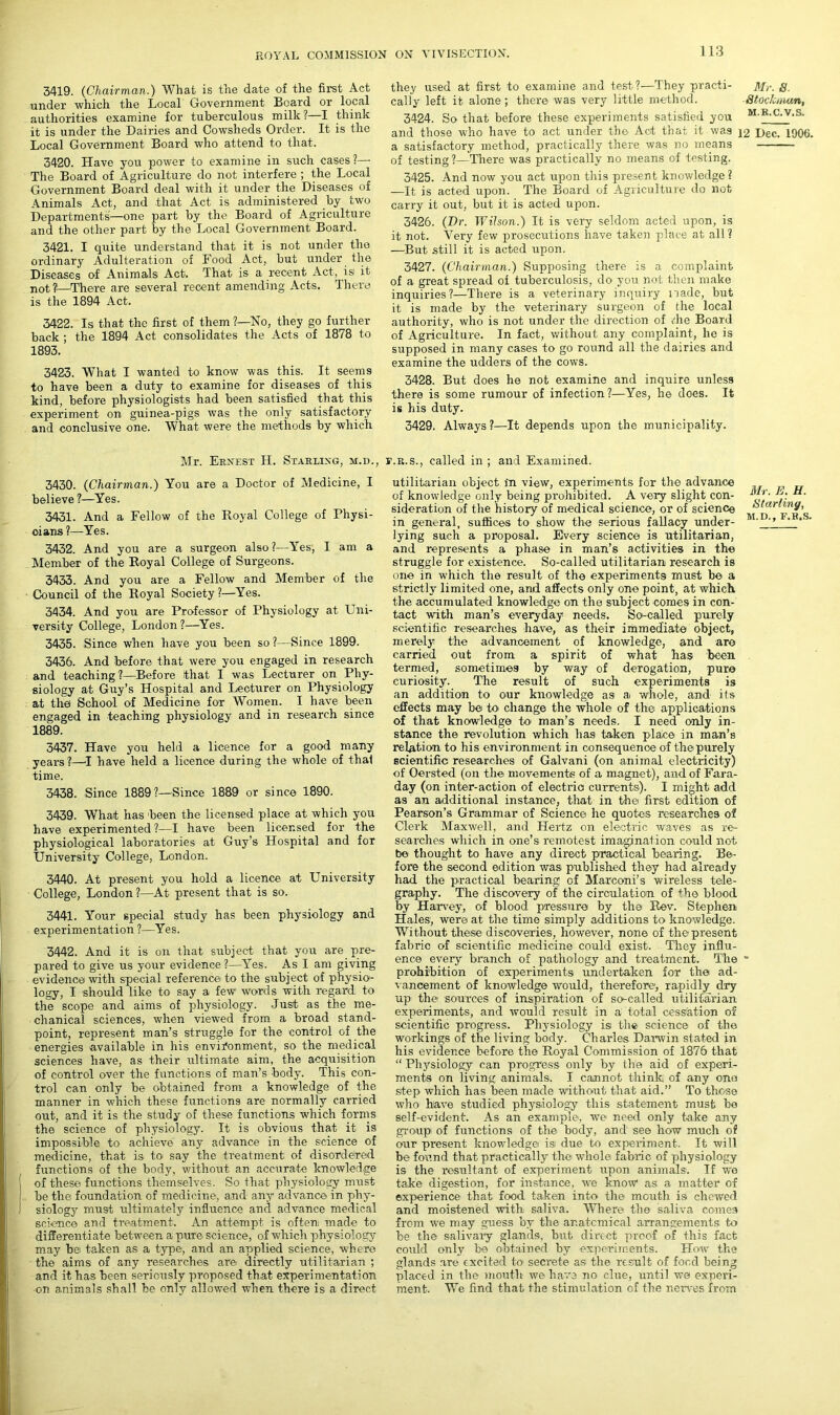 3419. (Chairman.) What is the date of the first Act under which the Local Government Board or local authorities examine for tuberculous milk?—I think it is under the Dairies and Cowsheds Order. It is the Local Government Board who attend to that. 3420. Have you power to examine in such cases?— The Board of Agriculture do not interfere ; the Local Government Board deal with it under the Diseases of Animals Act, and that Act is administered by two Departments—one part by the Board of Agriculture and the other part by the Local Government Board. 3421. I quite understand that it is not under the ordinary Adulteration of Food Act, but under the Diseases of Animals Act. That is a recent Act, is it not. 1'—There are several recent amending Acts. There is the 1894 Act. 3422. Is that the first of them ?—-No, they go further back ; the 1894 Act consolidates the Acts of 1878 to 1893. 3423. What I wanted to know was this. It seem9 to have been a duty to examine for diseases of this kind, before physiologists had been satisfied that this experiment on guinea-pigs was the only satisfactory and conclusive one. What were the methods by which they used at first to examine and test?—They practi- Mr. 8. call'y left it alone ; there was very little method. Stochuiun, 3424. So that before these experiments satisfied you MB-C-V-S- and those who have to act under the Act that it was 12 Dec. 1906. a satisfactory method, practically there was no means of testing?—There was practically no means of testing. 3425. And now you act upon this present knowledge ? —It is acted upon. The Board of Agriculture do not carry it out, but it is acted upon. 3426. (Dr. Wilson.) It is very seldom acted upon, is it not. Very few prosecutions have taken place at all ? —But still it is acted upon. 3427. (Chairman.) Supposing there is a complaint of a great spread of tuberculosis, do you not then make inquiries?—There is a veterinary inquiry made, but it is made by the veterinary surgeon of the local authority, who is not under the direction of die Board of Agriculture. In fact, without any complaint, he is supposed in many cases to go round all the dairies and examine the udders of the cows. 3428. But does he not examine and inquire unless there is some rumour of infection?—Yes, he does. It is his duty. 3429. Always?—It depends upon the municipality. Mr. Ekxest II. Starling, m.d., 3430. (Chairman.) You are a Doctor of Medicine, I believe ?—Yes. 3431. And a Fellow of the Royal College of Physi- oians ?—Yes. 3432. And you are a surgeon also?—Yes, I am a Member of the Royal College of Surgeons. 3433. And you are a Fellow and Member of the Council of the Royal Society ?—Yes. 3434. And you are Professor of Physiology at Uni- versity College, London ?—Yes. 3435. Since when have you been so?—Since 1899. 3436. And before that were you engaged in research and teaching?—Before that I was Lecturer on Phy- siology at Guy’s Hospital and Lecturer on Physiology at the School of Medicine for Women. I have been engaged in teaching physiology and in research since 1889. 3437. Have you held a licence for a good many years?—I have held a licence during the whole of thal time. 3438. Since 1889?—Since 1889 or since 1890. 3439. What has 'been the licensed place at which you have experimented ?—I have been licensed for the physiological laboratories at Guy’s Hospital and for University College, London. 3440. At present you hold a licence at University College, London?—At present that is so. 3441. Your special study has been physiology and experimentation ?—Yes. 3442. And it is on that subject that you are pre- pared to give us your evidence ?—Yes. As I am giving evidence with special reference to the subject of physio- logy, I should like to say a few1 words with regard to the scope and aims of physiology. Just as the me- chanical sciences, when viewed from a broad stand- point, represent man’s struggle for the control of the energies available in his environment, so the medical sciences have, as their ultimate aim, the acquisition of control over the functions of man’s body. This con- trol can only be obtained from a knowledge of the manner in which these functions are normally carried out, and it is the study of these functions which forms the science of physiology. It is obvious that it is impossible to achieve any advance in the science of medicine, that is to say the treatment of disordered functions of the body, without an accurate knowledge 1 of these functions themselves. So that physiology must [ be the foundation of medicine, and any advance in phy- I siology must ultimately influence and advance medical science and treatment. An attempt is often made to differentiate between a, pure science, of which physiology may be taken as a type, and an applied science, where the aims of any researches are> directly utilitarian ; and it has been seriously proposed that experimentation on animals shall be only allowed when there is a direct r.R.s., called in ; and Examined. utilitarian object In view, experiments for the advance of knowledge only being prohibited. A very slight con- sideration of the history of medical science, or of science r' ™Y’ in genm-al, suffices to show the serious fallacy under- M~ )’’ ‘‘ “ ' lying such a proposal. Every science is utilitarian, and represents a phase in man’s activities in the struggle for existence. So-called utilitarian research is one in which the result of the experiments must be a strictly limited one, and affects only one point, at which the accumulated knowledge on the subject comes in con- tact with man’s everyday needs. So-called purely scientific researches have, as their immediate object, merely the advancement of knowledge, and are carried out from a spirit of what has been termed, sometimes by way of derogation, pure curiosity. The result of such experiments is an addition to our knowledge as a> whole, and its effects may be to change the whole of the applications of that knowledge to man’s needs. I need only in- stance the revolution which has taken place in man’s relation to his environment in consequence of the purely scientific researches of Galvani (on animal electricity) of Oersted (on the movements of a magnet), and of Fara- day (on inter-action of electrio currents). I might add as an additional instance, that in the first edition of Pearson’s Grammar of Science he quotes researches of Clerk Maxwell, and Hertz on electric waves as re- searches which in one’s remotest imagination could not be thought to have any direct practical bearing. Be- fore the second edition was published they had already had the practical bearing of Marconi’s wireless tele- graphy. The discovery of the circulation of +he blood by Haney, of blood pressure by the Rev. Stephen Hales, were at the time simply additions to knowledge. Without these discoveries, however, none of the present fabric of scientific medicine could exist. They influ- ence every branch of pathology and treatment. The * prohibition of experiments undertaken for the ad- vancement of knowledge would, therefore, rapidly dry up1 the sources of inspiration of so-called utilitarian experiments, and would result in a total cessation of scientific progress. Physiology is the science of the workings of the living body. Charles Darwin stated in his evidence before the Royal Commission of 1876 that “ Physiology can progress only by the aid of experi- ments on living animals. I cannot think, of any one step which has been made without that aid.” To those who have studied physiology this statement must be self-evident. As an example, we need only take any group of functions of the body, and see how much of our present knowledge isi due to experiment. It will be found that practically the whole fabric of physiology is the resultant of experiment upon animals. If we take digestion, for instance, we know as a matter of experience that food taken into the mouth is chewed and moistened with saliva. Where the saliva comes from we may guess bv the anatomical arrangements to be the salivary glands, but direct proof of this fact could only be obtained by experiments. How the glands are excited to secrete as the result of food being placed in the mouth we have no clue, until we experi- ment. We find that the stimulation of the nerves from