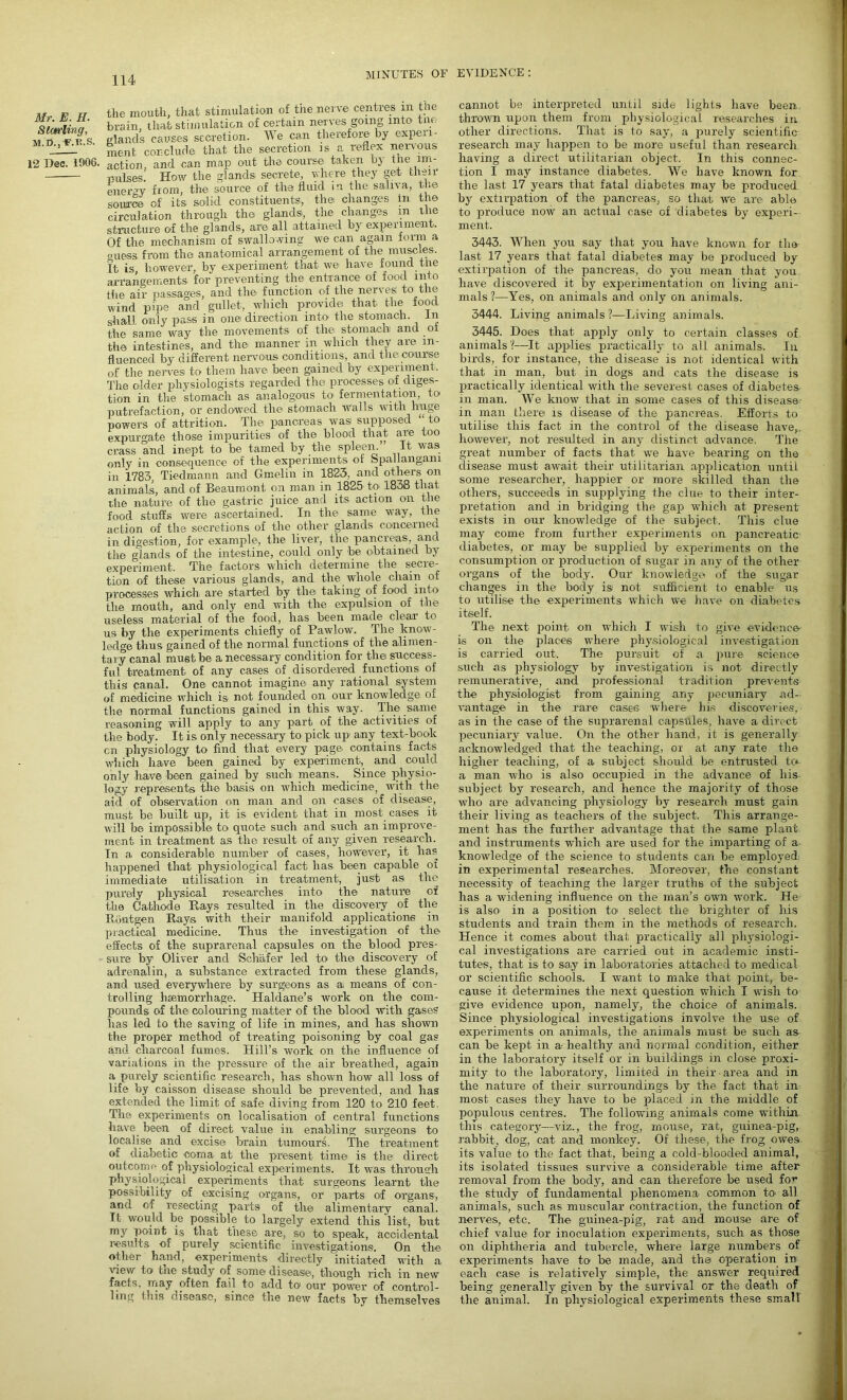 Mr. E. H. Starling, M.n.^.R.S. 12 Dec. 1906. MINUTES OF EVIDENCE : the mouth, that stimulation of the nerve centres m the brain, that stimulation of certain nerves going into tno elands causes secretion. We can therefore by experi- ment conclude that the secretion is a reflex nervous action, and can map out the course taken by the im- pulses. How the glands secrete, where they get then- energy from, the source of the fluid in the saliva, the source of its solid constituents, the changes in the circulation through the glands, the changes m the structure of the glands, are all attained by experiment. Of the mechanism of swallowing we can again form a ouess from the anatomical arrangement of the muscles. It is however, by experiment that we have found the arrangements for preventing the entrance of food into the air passages, and the function of the nerves to the wind pipe and gullet, which provide: that the food shall only pass in one direction into the stomach, in the same way the movements of the: stomach and o the intestines, and the manner in which they aie ln' fluenced by different nervous conditions, and the course of the nerves: to them have been gained by experiment. The older physiologists regarded the processes of diges- tion in the stomach as analogous to fermentation, to putrefaction, or endowed the stomach walls with huge powers of attrition. The pancreas was supposed “ to expurgate those impurities of the blood that are too crass and inept to be tamed by the spleen.” It was only in consequence of the experiments of Spallangani in 1783. Tiedmann and Gmelin in 1823. and others on animals, and of Beaumont on man in 1825 to 1838 that die nature of the gastric juice and its action on the food stuffs were ascertained. In the same way, the action of the secretions of the other glands concerned in digestion, for example, the liver, the pancreas, and the glands of the intestine, could only be obtained by experiment. The factors, which determine the secre- tion of these various glands, and the whole chain of processes which are started by the taking of food into the mouth, and only end with the expulsion of the useless material of the food, lias been made clear to us by the experiments chiefly of Pawlow. The know- ledge thus gained of the normal functions of the alimen- tary canal must be a necessary condition for the success- ful treatment of any cases of disordered functions of this canal. One cannot imagine any rational system of medicine which is not founded on our knowledge of the normal functions gained in this way. The same reasoning will apply to any part of the activities of the body. It is only necessary to pick up' any text-book cn physiology to find that every page, contains facts which have been gained by experiment, and could only have been gained by such means. Since physio- logy represents the basis on which medicine, with the aid of observation on man and on cases of disease, must be built up, it is evident that in most cases: it will be impossible to quote such and such an improve- ment in treatment as the result of any given research. In a considerable number of cases, however, it has happened that physiological fact has been capable of immediate utilisation in treatment, just as the purely physical researches into the nature of the Cathode Rays resulted in the discovery of the Buiitgen Rays with their manifold applications in practical medicine. Thus the investigation of the effects of the suprarenal capsules on the blood pres- sure by Oliver and Schafer led to the discovery of adrenalin, a substance extracted from these glands, and used everywhere by surgeons as ai means of con- trolling haemorrhage. Haldane’s work on the com- pounds of the: colouring matter of the blood with gases has led to the saving of life in mines, and lias shown the proper method of treating poisoning by coal gas and charcoal fumes. Hill’s work on the influence of variations in the pressure of the air breathed, again a purely scientific research, has shown how all loss of life by caisson disease should be prevented, and has extended the limit of safe diving from 120 to 210 feet, The experiments on localisation of central functions have, been of direct value in enabling surgeons to localise and excise brain tumours. The treatment of diabetic coma at the present time is the direct outcome of physiological experiments. It was through physiological experiments that surgeons learnt the possibility of excising organs, or parts of organs, and of resecting parts of the alimentary canal. It would be possible to largely extend this 'list, but my point is that these are, so to speak, accidental results of purely scientific investigations. On the other hand, experiments directly initiated with a view to the study of some disease:, though rich in new facts, may often fail to add to our power of control- ling this disease, since the new facts by themselves cannot be interpreted until side lights have been, thrown upon them from physiological researches in other directions. That is to say, a purely scientific research may happen to be more useful than research having a direct utilitarian object. In this connec- tion I may instance diabetes. We have known for the last 17 years that fatal diabetes may be produced by extirpation of the pancreas, so that we are: able to produce now an actual case of diabetes by experi- ment. 3443. When you say that you have known for the- last 17 years that fatal diabetes may be produced by extirpation of the pancreas, do you mean that you have discovered it by experimentation on living ani- mals ?—Yes, on animals and only on animals. 3444. Living animals ?—Living animals. 3445. Does that apply only to certain classes of animals—It applies; practically to all animals. In birds, for instance, the disease is not identical with that in man, but in dogs and cats the disease is practically identical with the severest cases of diabetes- in man. We know that in some cases of this disease- in man there: is disease of the pancreas. Efforts to utilise this fact in the control of the disease have,, however, not resulted in any distinct advance. The great number of facts that we have bearing on the disease must await their utilitarian application until some researcher, happier or more skilled than the others, succeeds in supplying the clue to their inter- pretation and in bridging the gap which at present exists in our knowledge of the subject. This clue may come from further experiments on pancreatic diabetes, or may be supplied by experiments on the consumption or production of sugar in any of the other organs of the body. Our knowledge: of the sugar changes in the body isi not sufficient to enable us to utilise the experiments which we have on diabetes itself. The next point on which I wish to give evidence^ is on the places where physiological investigation is carried out. The pursuit of a pure science such as physiology by investigation is not directly remunerative, and professional tradition prevents the physiologist from gaining any pecuniary ad- vantage in the rare cases where his discoveries, as in the case of the suprarenal capsules, have a direct pecuniary value. On the other hand, it is generally acknowledged that the teaching, or at any rate the higher teaching, of a subject should be entrusted tc«- a man who is also occupied in the advance of liis- subject by research, and hence the majority of those who are advancing physiology by research must gain their living as teachers of the subject. This arrange- ment has the further advantage that the same plant and instruments which are used for the imparting of a knowledge of the science to students can be employed in experimental researches. Moreover, the constant necessity of teaching the larger truths of the subject has a widening influence on the man’s own work. Re- is also- in a position to select the brighter of his students and train them in the methods of research. Hence it comes about that practically all physiologi- cal investigations are carried out in academic insti- tutes, that is to say in laboratories attached to medical or scientific schools. I want to make that point, be- cause it determines the next question which I wish to give evidence upon, namely, the choice of animals. Since physiological investigations involve the use of experiments on animals, the animals must be such as can be kept in a- healthy and normal condition, either in the laboratory itself or in buildings in close proxi- mity to the laboratory, limited in their-area and in the nature of their surroundings by the fact that in- most cases they have to be placed in the middle of populous centres. The following animals come within this category—viz., the frog, mouse, rat, guinea-pig, rabbit, dog, cat and monkey. Of these, the frog owes, its value to the fact that, being a cold-blooded animal, its isolated tissues survive a considerable time after removal from the body, and can therefore he used for the study of fundamental phenomena- common to- all animals, such as muscular contraction, the function of nerves, etc. The guinea-pig, rat .and mouse are of chief value for inoculation experiments, such as those on diphtheria and tubercle, where large numbers of experiments have to he made, and the operation in: each case is relatively simple, the answer required being generally given by the survival or the death of the animal. In physiological experiments these small