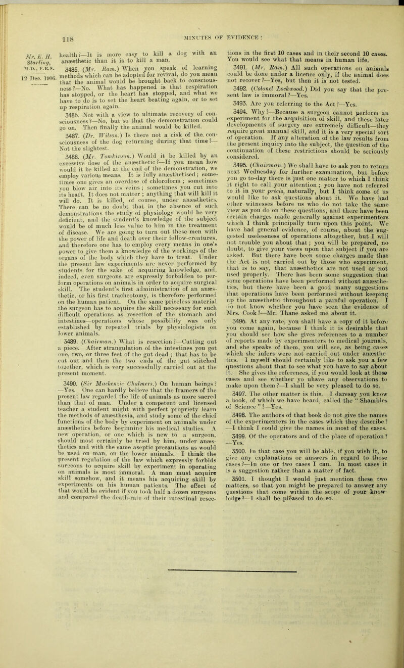 Mr. E. H. Starting, M.D., F. R. S T2 Dec. 1906. health?—It is more easy to kill a dog with an anaesthetic than it is to kill a man. 3485. (Mr. Earn.) When you speak of learning methods which can be adopted for revival, do you mean that the animal would be brought back to conscious- ness ? No. What has happened is that respiration has stopped, or the heart has stopped, and what we have to do is to set the heart beating again, or to set up respiration again. 3486. Not with a view to ultimate recovery of con- sciousness?—No, but so that the demonstration could go on. Then finally the animal would be killed. 3487. (Dr. Wilson.) Is there not a risk of the con- sciousness of the dog returning during that time?— Not the slightest. 3488. (Mr. Tomkinson.) Would it be killed by an excessive dose of the anaesthetic ?—If you mean how would it be killed at the end of the demonstration, we employ various means. It is fully anaesthetised; some- times one gives an overdose of chloroform ; sometimes you blow air into its veins ; sometimes you cut into its heart. It does not matter ; anything that will kill it will do. It is killed, of course, under anaesthetics. There can be no doubt that in the absence of such demonstrations the study of physiology would be very deficient, and the student’s knowledge of the subject would be of much less value to him in the treatment of disease. We are going to turn out these men with the power of life and death over their fellow-creatures, and therefore one has to employ every means in one’s power to give them a knowledge of the workings of the organs of the body which they have to treat. Under the present law experiments are never performed by students for the sake of acquiring knowledge, and, indeed, even surgeons are expressly forbidden to per- form operations on animals in order to acquire surgical skill. The student’s first administration of an anaes- thetic, or his first tracheotomy, is therefore performed on the human patient. On the same priceless material the surgeon has to acquire the skill necessary for such difficult operations as resection of the stomach and intestines—operations whose possibility was only established by repeated trials by physiologists on lower animals. 3489. (Chairman.) What is resection?—Cutting out a piece. After strangulation of the intestines you get one, two, or three feet of the gut dead ; that has to be cut out and then the two ends of the gut stitched together, which is very successfully carried out at the present moment. 3490. (Sir Mackenzie Chalmers.) On human beings? —Yes. One can hardly believe that the framers of the present law regarded the life of animals as more sacred than that of man. Under a competent and licensed teacher a student might with perfect propriety learn the methods of amesthesia, and study some of the chief functions of the body by experiment on animals under anaesthetics before beginning his medical studies. A new operation, or one which is new to a surgeon, should most certainly be tried by him, under anaes- thetics and with the same aseptic precautions as would be used on man, on the lower animals. I think the present regulation of the law which expressly forbids surgeons to acquire skill by experiment in operating on animals is most immoral. A man must acquire skill somehow, and it means his acquiring skill bv experiments on his human patients. The effect of that would be evident if you took half a dozen surgeons and compared the death-rate of their intestinal resec- tions in the first 10 cases and in their second 10 cases. You would see what that means in human life. 3491. (Mr. Earn.) All such operations on animals could be done under a licence only, if the animal does not recover?—Yes, but then it is not tested. 3492. (Colonel Lockwood.) Did j^ou say that the pre- sent law is immoral ?—Yes. 3493. Are you referring to the Act ?—Yes. 3494. Why ?—Because a surgeon cannot perform an experiment for the acquisition of skill, and these later developments of surgery are extremely difficult—they require great manual skill, and it is a very special sort of operation. If any alteration of the law results from the present inquiry into the subject, the question of the continuation of these restrictions should be seriously considered. 3495. (Chairman.) We shall have to ask you to return next Wednesday for further examination, but before you go to-day there is just one matter to which I think it right to call your attention ; you have not referred to it in your precis, naturally, but I think some of us would like to ask questions about it. We have had oilier witnesses before us who do not take the same view as you do on these questions, and there have been certain charges made generally against experimenters which I think principally turn upon this point. We have had general evidence, of course, about the sug- gested uselessness of operations altogether, but I will not trouble you about that; you will be prepared, no doubt, to give your views upon that subject if you are asked. But there have been some charges made that the Act is not carried out by those who experiment, that is to say, that anaesthetics are not used or not used properly. There has been some suggestion that some operations have been performed without anaesthe- tics, but there have been a good many suggestions that operations have been performed without keeping up the anaesthetic throughout a painful operation. I do not know whether you have seen the evidence of Mrs. Cook ?—Mr. Thane asked me about it. 3496. At any rate, you shall have a copy of it before you come again, because I think it is desirable that you should see how she gives references to a number of reports made by experimenters to medical journals, and she speaks of them, you will see, as being cases which she infers were not carried out under anaesthe- tics. I myself should certainly like to ask you a few questions about that to see what you have to say about it. She gives the references, if you would look at those cases and see whether yo uhave any observations to make upon them ?—I shall be very pleased to do so. 3497. The other matter is this. I daresay you know a book, of which we have heard, called the “ Shambles of Science ” ?—Yes. 3498. The authors of that book do not give the names of the experimenters in the cases which they describe ? —I think I could give the names in most of the cases. 3499. Of the operators and of the place of operation? —Yes. 3500. In that case you will be able, if you wish it, to give any explanations or answers in regard to those eases ?—In one or two cases I can. In most cases it is a suggestion rather than a matter of fact. 3501. I thought I would just mention these two matters, so that you might be prepared to answer any questions that come within the scope of your know- ledge ?—I shall be pleased to do so.