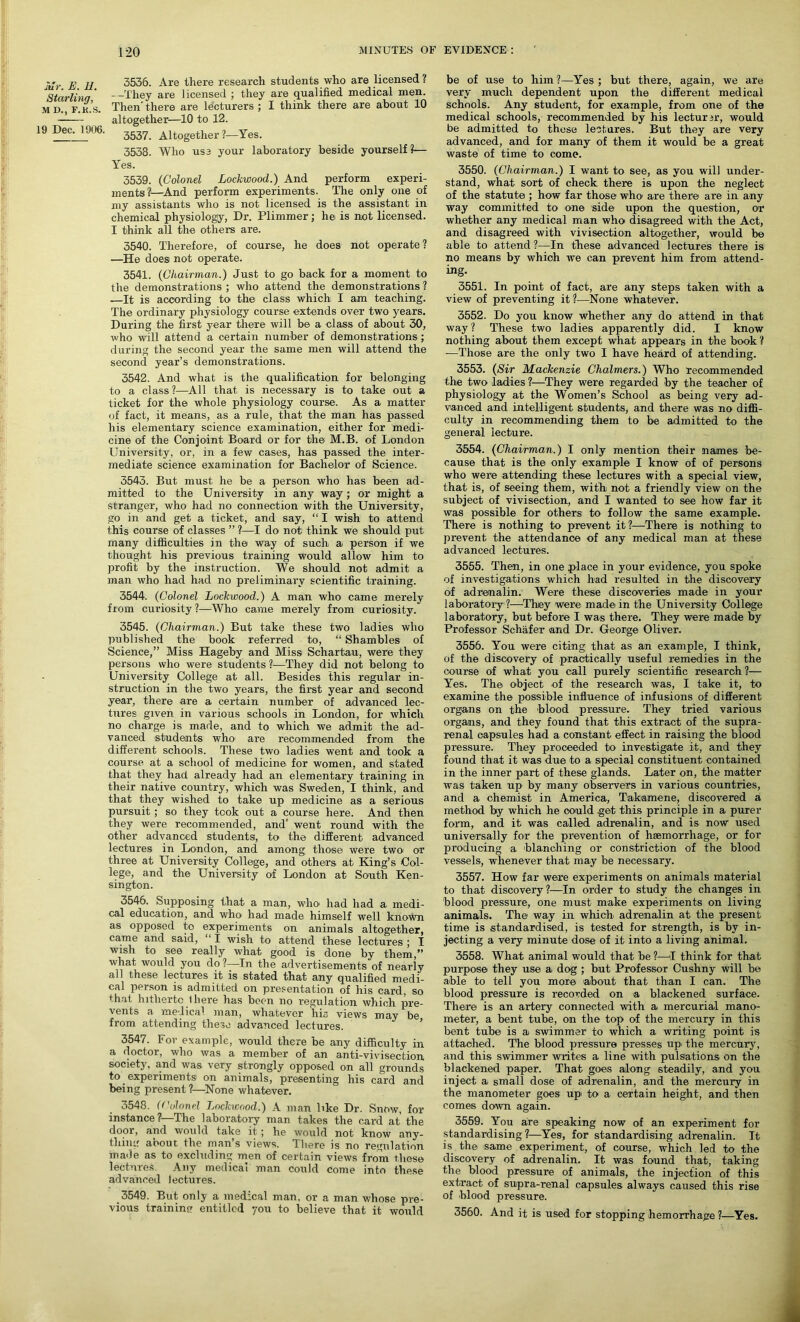 Mr. E. Id. Starling, M D., F.K.S. 19 Dec. 1906. 3536. Are there research students who are licensed? —They are licensed ; they are qualified medical men. Then' there are lecturers ; I think there are about 10 altogether—10 to 12. 3537. Altogether l—Yes. 3538. Who us3 your laboratory beside yourself?— Yes. 3539. (Colonel Lockwood.) And perform experi- ments?—And perform experiments. The only one of my assistants who is not licensed is the assistant in chemical physiology, Dr. Plimmer; he is not licensed. I think all the others are. 3540. Therefore, of course, he does not operate? —He does not operate. 3541. (Chairman.) Just to go back for a moment to the demonstrations ; who attend the demonstrations ? .—It is according to the class which I am teaching. The ordinary physiology course extends over two years. During the first year there will be a class of about 30, who will attend -a certain number of demonstrations ; during the second year the same men will attend the second year’s demonstrations. 3542. And what is the qualification for belonging to a class?—All that is necessary is to take out a ticket for the whole physiology course. As a matter of fact, it means, as a rule, that the man has passed his elementary science examination, either for medi- cine of the Conjoint Board or for the M.B. of London University, or, in a few cases, has passed the inter- mediate science examination for Bachelor of Science. 3543. But must he be a person who has been ad- mitted to the University in any way; or might a Stranger, who had no connection with the University, go in and get a ticket, and say, “ I wish to attend this course of classes ” ?—I do not think we should put many difficulties in the way of such a person if we thought his previous training would allow him to profit by the instruction. We should not admit a man who had had no preliminary scientific training. 3544. (Colonel Lockwood.) A man who came merely from curiosity ?—Who came merely from curiosity. 3545. (Chairman.) But take these two ladies who published the book referred to, “ Shambles of Science,” Miss Hageby and Miss Schartau, were they persons who were students ?—They did not belong to University College at all. Besides this regular in- struction in the two years, the first year and second year, there are a certain number of advanced lec- tures given in various schools in London, for which no charge is made, and to which we admit the ad- vanced students who1 are recommended from the different schools. These two ladies went and took a course at a school of medicine for women, and stated that they had already had an elementary training in their native country, which was Sweden, I think, and that they wished to take up medicine as a serious pursuit ; so they took out a course here. And then they were recommended, and' went round with the other advanced students, to the different advanced lectures in London, and among those were two or three at University College, and others at King’s Col- lege, and the University of London at South Ken- sington. 3546. Supposing that a man, who> had had a medi- cal education, and who' had made himself well known as opposed to experiments on animals altogether, came and said, “ I wish to attend these lectures ; I wish to see really what good is done by them,” what would you do?—In the advertisements of nearly all these lectures it is stated that any qualified medi- cal person is admitted on presentation of his card, so that hitherto 1 here has been no regulation which pre- vents a melica1 man, whatever his views may be from attending these advanced lectures. 3547. For example, would there be any difficulty in a doctor, who was a member of an anti-vivisection society, and was very strongly opposed on all grounds to experiments on animals, presenting his card and being present ?—None whatever. 3548. (Colonel Lockwood.) A man like Dr. Snow, for instance ? The laboratory man takes the card at the door, and would take it; he would not know any- thing about the man’s views. There is no regulation made as to excluding men of certain views from these lectures. Any medical man could Come into these advanced lectures. 3549. But only a medical man, or a man whose pre- vious training entitled 7011 to believe that it would be of use to him ?—Yes ; but there, again, we are very much dependent upon the different medical schools. Any student, for example, from one of the medical schools, recommended by his lecturrr, would be admitted to these lectures. But they are very advanced, and for many of them it would be a great waste of time to come. 3550. (Chairman.) I want to see, as you will under- stand, what sort of check there is upon the neglect of the statute ; how far those who are there are in any way committed to one side upon the question, or whether any medical man who disagreed with the Act, and disagreed with vivisection altogether, would be able to attend ?—In these advanced lectures there is no means by which we can prevent him from attend- ing. 3551. In point of fact, are any steps taken with a view of preventing it?—None whatever. 3552. Do you know whether any do attend in that way ? These two ladies apparently did. I know nothing about them except what appears in the book ? -—Those are the only two I have heard of attending. 3553. (Sir Mackenzie Chalmers.) Who recommended the two ladies ?—They were regarded by the teacher of physiology at the Women’s School as being very ad- vanced and intelligent students, and there was no diffi- culty in recommending them to be admitted to the general lecture. 3554. (Chairman.) I only mention their names be- cause that is the only example I know of of persons who were attending these lectures with a special view, that is, of seeing them, with not a friendly view on the subject of vivisection, and I wanted to see how far it was possible for others to follow the same example. There is nothing to prevent it?—There is nothing to prevent the attendance of any medical man at these advanced lectures. 3555. Then, in one place in your evidence, you spoke of investigations which had resulted in the discovery of adrenalin. Were these discoveries made in your laboratory?—They were made in the University College laboratory, but before I was there. They were made by Professor Schafer and Dr. George Oliver. 3556. You were citing that- as an example, I think, of the discovery of practically useful remedies in the course of what you call purely scientific research ?— Yes. The object of the research was, I take it, to examine the possible influence of infusions of different organs on the blood pressure. They tried various organs, and they found that this extract of the supra- renal capsules had a constant effect in raising the blood pressure. They proceeded to investigate it, and they found that it was due to a special constituent contained in the inner part of these glands. Later on, the matter was taken up by many observers in various countries, and a chemist in America, Tabamene, discovered a method by which he could get this principle in a purer form, and it was called adrenalin, and is now used universally for the prevention of haemorrhage, or for producing a blanching or constriction of the blood vessels, whenever that may be necessary. 3557. How far were experiments on animals material to that discovery?—In order to study the changes in blood pressure, one must make experiments on living animals. The way in which adrenalin at the present time is standardised, is tested for strength, is by in- jecting a very minute dose of it into a living animal. 3558. What animal would that be ?—I think for that purpose they use a dog ; but Professor Cushny will be able to tell you more about that than I can. The blood pressure is recorded on a blackened surface. There is an artery connected with a mercurial mano- meter, a bent tube, on the top of the mercury in this bent tube is a swimmer to which a writing point is attached. The blood pressure presses upi the mercury, and this swimmer writes a line with pulsations on the blackened paper. That goes along steadily, and you inject a small dose of adrenalin, and the mercury in the manometer goes up> to a certain height, and then comes down again. 3559. You are speaking now of an experiment for standardising ?—Yes, for standardising adrenalin. It is the same experiment, of course, which led to the discovery of adrenalin. It was found that, taking the blood pressure of animals, the injection of this extract of supra-renal capsules always caused this rise of blood pressure. 3560. And it is used for stopping hemorrhage ?—Yes.