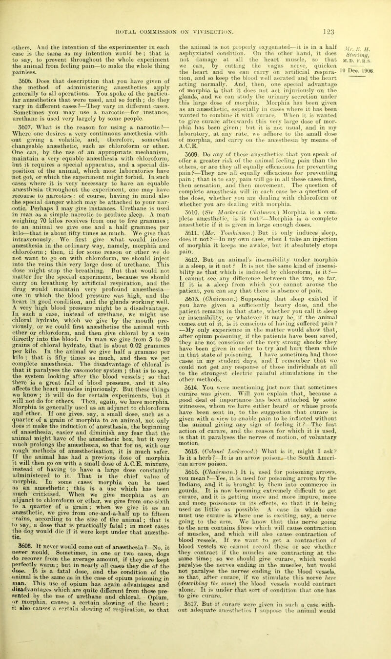 ■others. And the intention of the experimenter in each case is the same as my intention would be ; that is to say, to prevent throughout the whole experiment the animal from feeling pain—to make the whole thing painless. 3606. Does that description that you have given of the method of administering anaesthetics apply generally to all operations. You spoke of the particu- lar anaesthetics that were used, and so forth ; do they vary in different cases ?—They vary in different cases. Sometimes you may use a narcotic—for instance, urethane is used very largely by some people. 3607. What is the reason for using a narcotic ?— Where one desires a very continuous anaethesia witli- ■out giving a volatile, and, therefore, somewhat changeable anaesthetic, such as chloroform or ether. One can, by the use of an appropriate mechanism, maintain a very equable anaesthesia with chloroform, but it requires a special apparatus, and a special dis- position of the animal, which most laboratories have not got, or which the experiment might forbid. In such cases where it is very necessary to have an equable anaesthesia throughout the experiment, one may havei recourse to narcotics : of course, having in mind also the special danger which may be attached to your nar- cotic. Perhaps I may give instances. Urethane is used in man as a simple narcotic to produce sleep. A man weighing 70 kilos receives from one to five grammes ; to an animal we give one and a half grammes per kilo—that is about fifty times as much. We give that intravenously. We first give what would induce anaesthesia in the ordinary way, namely, morphia and chloroform ; then, if for some reason or other we do not want to go on with chloroform, we should inject into the veins this very large dose of urethane. This ■dose might stop the breathing. But that would not matter for the special experiment, because we should carry on br-eathing by artificial respiration, and the drug would maintain very profound anaesthesia— one in which the blood pressure was high, and the heart in good condition, and the glands working well. A very high blood pressure might be a disadvantage. In such a case, instead of urethane, we might use chloral hydrate, which we give by the mouth pre- viously, or we could first anaesthetise the animal with ■ether or chloroform, and then give chloral by a vein directly into the blood. In man we give from 5 to 20 grains of chloral hydrate, that is about 0.02 grammes per kilo. In the animal we give half a gramme per kilo ; that is fifty times as much, and then we get complete anaesthesia. The disadvantage of chloral is that it paralyses the vasomotor system ; that is to say, the system looking after the blood vessels ; so that there is a great fall of blood pressure, and it also affects the heart muscles injuriously. But these things we know ; it will do for certain experiments, but it will not do for others. Then, again, we have morphia. Morphia is generally used as an adjunct to chloroform and ether. If one gives, say, a small dose, such as a quarter of a grain of morphia to an animal, not only does it make the induction of anaesthesia, the beginning •of anaesthesia, easier and diminish any fear that the animal might have of the anaesthetic box, but it very much prolongs the anaesthesia, so that for us, with our rough methods of ansesthetisation, it is much safer. Jf the animal has had a previous dose of morphia it will then go on with a small dose of A.C.E. mixture, instead of having to have a large dose constantly administered to it. That is the1 chief value of morphia. In some cases morphia can be used as an anaesthetic ; this is a use which has been much criticised. When we give morphia as an adjunct to chloroform or ether, we give from one-sixth to a quarter of a grain; when we give it as an anesthetic, we give from one-and-a-half up to fifteen ■ rains, according to the size of the animal ; that is 1 o say, a dose that is practically fatal; in most cases the dog would die if it were kept under that anesthe- tic. 3608. It never would come out of anesthesia ?—No, it never would. Sometimes, in one or two cases, dogs do recover from the average amount, if they are kept perfectly warm; but in nearly all cases they die of the dose. It is a fatal do6e, and the condition of the animal is the same as in the case of opium poisoning in man. This use of opium has again advantages and disadvantages which are quite different from those pre- sented by the use of urethane and chloral. Opium, or morphia, causes a certain slowing of the heart ; it also causes a certain slowing of respiration, so that the animal is not properly oxygenated—it is in a half asphyxiated condition. On the other hand, it does not damage at all the heart muscle, so that we can, by cutting the vagus nerve, quicken the heart and we can carry on artificial respira- tion, and so keep the blood well aerated and the heart acting normally. And, then, one special advantage of morphia is that it does not act injuriously on the glands, and we can study the urinary secretion under this large dose of morphia. Morphia has been given as an anaesthetic, especially in ca«es where it has been wanted to combine it with curare. When it is wanted to give curare afterwards this very large dose of mor- phia has been given; but it is not usual, and in my laboratory, at any rate, we adhere to the small dose of morphia, and carry on the amesthesia by means of A.C.E. 3609. Do any of these anaesthetics that you speak of offer a greater risk of the animal feeling pain than the others, or are they all equally efficacious for preventing pain ?—They are all equally efficacious for preventing pain; that is to say, pain will go in all these cases first, then sensation, and then movement. The question of complete anaesthesia will in each case be a question of the dose, whether you are dealing with chloroform or whether you are dealing with morphia. 3610. (Sir Mackenzie Chalmers.) Morphia is a com- plete anaesthetic, is it not?—Morphia is a complete anaesthetic if it is given in large enough doses. 3611. (Mr. Tomkinson.) But it only induces sleep, does it not?—In my own case, when I take an injection of morphia it keeps me awake, but it absolutely stops pain. 3612. But an animal's insensibility under morphia is a sleep, is it not ? It is not the same kind of insensi- bility as that which is induced by chloroform, is it?— I cannot see any difference between the two, so far. If it is a sleep from which you cannot arouse the patient, you can say that there is absence of pain. 3613. (Chairman.) Supposing that sleep existed if you have given a sufficiently heavy dose, and the patient remains in that state, whether you call it sleep or insensibility, or whatever it may be, if the animal comes out of it, is it conscious of having suffered pain ? —My only experience in the matter would show that, after opium poisoning, if the patients have been saved, they are not conscious of the very strong shocks they have been given in order to try and hurt them while in that state of poisoning. I have sometimes had those cases in my student days, and I remember that we could not get any response of those individuals at all to the strongest electric painful stimulations in the other methods. Mr. E. 11. Starling, M.D. F.R.S. HI Deo. 1906. 3614. You were mentioning just now that sometimes curare was given. Will you explain that, because a good deal of importance has been attached by some witnesses, whom we have either heard or whose proofs have been sent in, to the suggestion that curare is given with a view to enable pain to be inflicted without the animal giving any sign of feeling it ?—'The first action of curai-e, and the reason for which it is used, is that it paralyses the nerves of motion, of voluntary motion. 3615. (Colonel Lockwood.) What is it, might I ask? Is it a herb?—It is an arrow poisonj—the South Ameri- can arrow poison. 3616. (Chairman.) It is used for poisoning arrows, you mean ?—Yes, it is used for poisoning arrows by the Indians, and it is brought by them into commerce in gourds. It is now becoming extremely difficult to get curare, and it is getting more and more impure, more and more poisonous in its effects, so that it is being used as little as possible. A case in which one must use curare i.s where one is exciting, say, a nerve going to the arm. We know that this nerve going to the arm contains fibres which will cause contraction of muscles, and which will also cause contraction of blood vessels. If we want to get a contraction of blood vessels we cannot record these or see whethe r they contract if the muscles are contracting at the same time; so we should give curare, which would paralyse the nerves ending in the muscles, but would not paralyse the nerves ending in the blood vessels, so that, after curare, if we stimulate this nerve here (describing the same) the blood vessels would contract- alone. It is under that sort of condition that one has to give curare. 3617. But if curare were given in such a case with- out adequate an,-esthetics I suppose the animal would