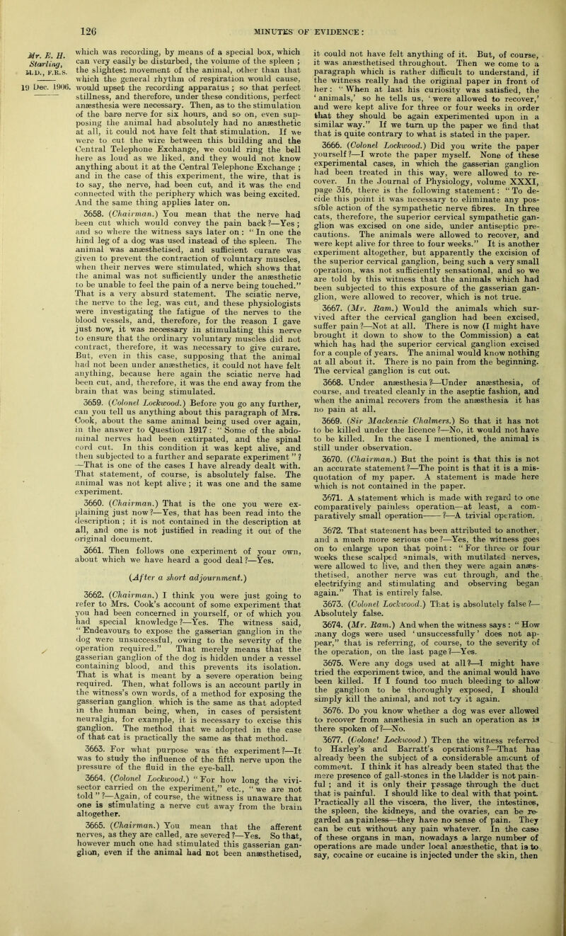 Mr. K. II. Starling, M.D., F.R.S. 19 Dec. 1906. which was recording, by means of a special box, which can very easily be disturbed, the volume of the spleen ; the slightest movement of the animal, other than that which the general rhythm of respiration would cause, would upset the recording apparatus ; so that perfect stillness, and therefore, under these conditions, perfect anaesthesia were necessary. Then, as to the stimulation of the bare nerve for six hours, and so on, even sup- posing the animal had absolutely had no anaesthetic at all, it could not have felt that stimulation. If we were to cut the wire between this building and the Central Telephone Exchange, we could ring the bell here as loud as we liked, and they would not know anything about it at the Central Telephone Exchange ; and in the case of this experiment, the wire, that is to say, the nerve, had. been cut, and it was the end connected with the periphery which was being excited. And the same thing applies later on. 3658. (Chairman.) You mean that the nerve had been cut which would convey the pain back ?—Yes ; and so where the witness says later on : “ In one the hind leg of a dog was used instead of the spleen. The animal was anaesthetised, and sufficient curare was given to prevent the contraction of voluntary muscles, when their nerves were stimulated, which shows that the animal was not sufficiently under the anaesthetic to be unable to feel the pain of a nerve being touched.” That is a very absurd statement. The sciatic nerve, the nerve to the leg, was cut, and these physiologists were investigating the fatigue of the nerves to the blood vessels, and, therefore, for the reason I gave just now, it was necessary in stimulating this nerve to ensure that the ordinary voluntary muscles did not contract, therefore, it was necessary to give curare. But, even in this case, supposing that the animal had not been under anaesthetics, it could not have felt anything, because here again the sciatic nerve had been cut, and, therefore, it was the end away from the brain that was being stimulated. 3659. (Colonel Lockwood.) Before you go any further, can you tell us anything about this paragraph of Mrs. Cook, about the same animal being used over again, in the answer to Question 1917 : “ Some of the abdo- minal nerves had been extirpated, and the spinal cord cut. In this condition it was kept alive, and then subjected to a further and separate experiment ” ? -~-That is one of the cases I have already dealt with. That statement, of course, is absolutely false. The animal was not kept alive ; it was one and the same experiment. 3660. (Chairman.) That is the one you were ex- plaining just now ?—Yes, that has been read into the description ; it is not contained in the description at all, and one is not justified in reading it out of the original document. 3661. Then follows one experiment of your own, about which we have heard a good deal?—Yes. (After a short adjournment.) 3662. (Chairman.) I think you were just going to refer to Mrs. Cook’s account of some experiment that you had been concerned in yourself, or of which you had special knowledge ?—Yes. The witness said, “ Endeavours to expose the gasserian ganglion in the dog were unsuccessful, owing to the severity of the operation required.” That merely means that the gasserian ganglion of the dog is hidden under a vessel containing blood, and this prevents its isolation. That is what is meant by a severe operation being required. Then, what follows is an account partly in the witness’s own words, of a method for exposing the gasserian ganglion, which is the same as that adopted in the human being, when, in cases of persistent neuralgia, for example, it is necessary to excise this ganglion. The method that we adopted in the case of that cat is practically the same as that method. 3663. For what purpose was the experiment?—It was to study the influence of the fifth nerve upon the pressure of the fluid in the eye-ball. 3664. (Colonel Lockwood.) “ For how long the vivi- sector carried on the experiment,” etc., “ we are not told ” ? Again, of course, the witness is unaware that one is stimulating a nerve cut away from the brain altogether. 3665. (Chairman.) You mean that the afferent nerves, as they are called, are severed ?—Yes. So that, however much one had stimulated this gasserian gan- glion, even if the animal had not been ansesthetised, it could not have felt anything of it. But, of course, it was ansesthetised throughout. Then we come to a paragraph which is rather difficult to understand, if the witness really had the original paper in front of her : “ When at last his curiosity was satisfied, the ‘ animals,’ so he tells us, ‘ were allowed to recover,’ and were kept alive for three or four weeks in order that they should be again experimented upon in a similar way.” If we turn up the paper we find that that is quite contrary to what is stated in the paper. 3666. (Colonel Liockwood.) Did you write the paper yourself?—I wrote the paper myself. None of these experimental cases1, in which the gasserian ganglion had been treated in this way, were allowed to re- cover. In the Journal of Physiology, volume XXXI, page 316, there is the following statement: “ To de- cide this point it was necessary to eliminate any pos- sible action of the sympathetic nerve fibres. In three cats, therefore, the superior cervical sympathetic gan- glion was excised on one .side, under antiseptic pre- cautions. The animals were allowed to recover, and were kept alive for three to four weeks.” It is another experiment altogether, but apparently the excision of the superior cervical ganglion, being such a very small operation, was not sufficiently sensational, and so we are told by this witness that the animals which had been subjected to this exposure of the gasserian gan- glion, were allowed to recover, which is not true. 3667. (Mr. Ham.) Would the animals which sur- vived after the cervical ganglion had been excised, suffer pain ?—Not at all. There is now (I might have brought it down to show to the Commission) a cat which has had the superior cervical ganglion excised for a couple of years. The animal would know nothing at all about it. There is no pain from the beginning. The cervical ganglion is cut out. 3668. Under anaesthesia?1—Under anaesthesia, of course, and treated cleanly in the aseptic fashion, and when the animal recovers from the anaesthesia it has no pain at all. 3669. (Sir Mackenzie Chalmers.) So that it has not to be killed under the licence ?—No, it would not have to be killed. In the case I mentioned, the animal is still under observation. 3670. (Chairman.) But the point is that this is not an accurate statement ?—The point is that it is a mis- quotation of my paper. A statement is made here which is not contained in the paper. 3671. A statement which is made with regard to one comparatively painless operation—at least, a com- paratively small operation 1—A trivial operation. 3672. That statement has been attributed to another, and a much more serious one ?—Yes, the witness goes on to enlarge upon that point: “ For three or four weeks; these scalped animals, with mutilated nerves, were allowed tc live, and then they were again anses- thetised, another nerve was cut through, and the electrifying and stimulating and observing began again.” That is entirely false. 3673. (Colonel Lockwood.) That is absolutely false ?— Absolutely false. 3674. (Mr. Bam.) And when the witness says : “How many dogs were used ‘ unsuccessfully ’ does not ap- pear,” that is referring, of course, to the severity of the operation, on the last page?—Yes. 3675. Were any dogs used at all?1—I might have tried the experiment twice, and the animal would have been killed. If I found too much bleeding to allow the ganglion to be thoroughly exposed, I should simply kill the animal, and not try it again. 3676. Do you know whether a dog was ever allowed to recover from anaethesia in such an operation as is there spoken off—No. 3677. (Colonel Ijockwood.) Then the witness referred to Harley’s and Ba.rratt’s operations?—That has already been the subject of a considerable amount of comment. I think it has already been stated that the mere presence of gall-stones. in the bladder is not pain- ful ; and it is only their passage through the duct that is painful. I should like to deal with that point. Practically all the viscera, the liver, the intestines, the spleen, the kidneys, and the ovaries1, can be re- garded as painless—they ha ve no sense of pain. They can be cut without any pain whatever. In the case of these organs in man, nowadays a large number of operations are made under local anaesthetic, that ia to say, cocaine or eucaine is injected under the skin, then