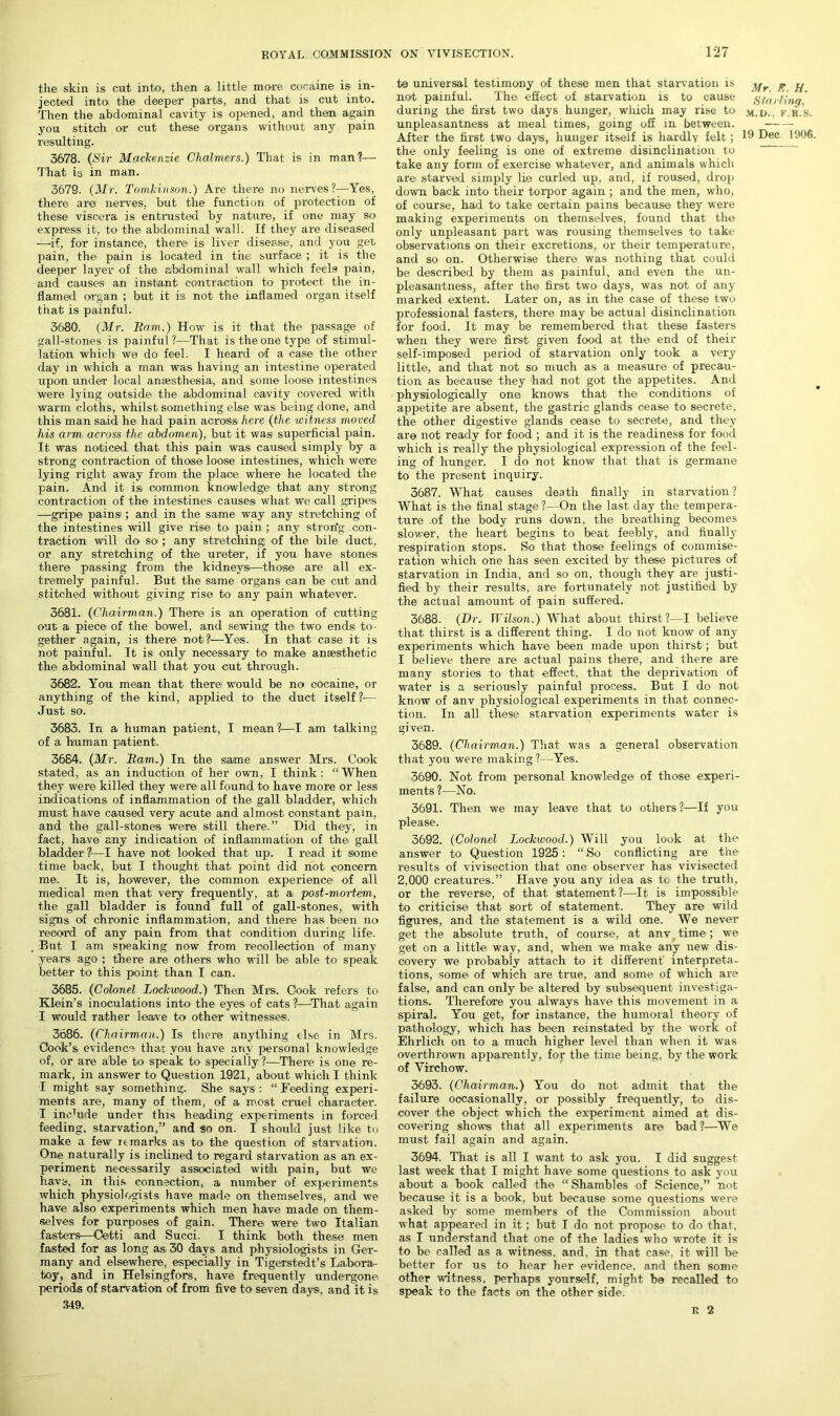 the skin is cut into, then a little more cocaine is in- jected into the deeper parts, and that is cut into. Then the abdominal cavity is opened, and then again you stitch or cut these organs without any pain resulting. 3678. (Sir Mackenzie Chalmers.) That is in man?— That is in man. 3679. (Mr. Tomkinson.) Are there no nerves?—Yes, there are nerves, but the function of protection of these viscera is entrusted by nature, if one may so express it, to the abdominal wall. If they are diseased —if, for instance, there is liver disea.se, and you get pain, the pain is located in the surface ; it is the deeper layer of the abdominal wall which feels pain, and causes an instant contraction to protect the in- flamed organ ; but it is not the inflamed organ itself that is painful. 3680. (Mr. Ram.) How is it that the passage of gall-stones is painful ?—That is the one type of stimul- ation which we do feel. I heard of a case the other day in which a man was having an intestine operated upon under local ansesthesia, and some loose intestines were lying outside the abdominal cavity covered with warm cloths, whilst something else was being done, and this man said he had pain across here (the witness moved his arm across the abdomen), but it was superficial pain. It was noticed that this pain was caused simply by a strong contraction of those loose intestines, which were lying right away from the place where he located the pain. And it isi common knowledge that any strong contraction of the intestines causes what we call gripes —gripe pains ; and in the same way any stretching of the intestines will give rise to pain ; any stron'g con- traction will do so ; any stretching of the bile duct, or any stretching of the ureter, if you have stones thei’e passing from the kidneys—those are all ex- tremely painful. But the same organs can be cut and stitched without giving rise to any pain whatever. 3681. (Chairman.) There is an operation of cutting out a piece of the bowel, and sewing the two ends to- gether again, is there not?—Yes. In that case it is not painful. It is only necessary to make anaesthetic the abdominal wall that you cut through. 3682. You mean that there would be no cocaine, or anything of the kind, applied to the duct itself?— Just SO'. 3683. In a human patient, I mean?—I am talking of a human patient. 3684. (Mr. Ram.) In the same answer Mrs. Cook stated, as an induction of her own, I think: “When they were killed they were all found to have more or less indications of inflammation of the gall bladder, which must have caused very acute and almost constant pain, and the gall-stones were still there.” Did they, in fact, have any indication of inflammation of the gall bladder ?—I have not looked that up. I read it some time back, but I thought that point did not concern me. It is, however, the common experience of all medical men that very frequently, at a post-mortem, the gall bladder is found full of gall-stones, with signs of chronic inflammation, and there has been no record of any pain from that condition during life. But I am speaking now from recollection of many years ago ; there are others who will be able to speak better to this point than I can. 3685. (Colonel Lockwood.) Then Mrs. Cook refers to Klein’s inoculations into the eyes of cats ?—That again I would Tather leave to other witnesses. 3686. (Chairman.) Is thei’e anything else in Mrs. Cook’s evidence that you have any personal knowledge of, or are able to speak to specially ?—There is one re- mark, in answer to Question 1921, about which I think I might say something. She says : “ Feeding experi- ments are, many of them, of a most cruel character. I inehide under this heading experiments in forced feeding, starvation,” and so on. I should just like to make a few it marks as to the question of starvation. One naturally is inclined to regard starvation as an ex- periment necessarily associated with pain, but we have, in this connection, a number of experiments which physiologists have made on themselves, and we have also experiments which men have made on them- selves for purposes of gain. There were two Italian fasters—Cetti and Succi. I think both these men fasted for as long as. 30 days and physiologists in Ger- many and elsewhere, especially in Tigerstedt’s Labora- toy, and in Helsingfors, have frequently undergone •periods of starvation of from five to seven days, and it is 349. to universal testimony of these men that starvation is not painful. The effect of starvation is to cause during the first two days hunger, which may rise to unpleasantness at meal times, going off in between. After the first two days, hunger itself is hardly felt; the only feeling is one of extreme disinclination to take any form of exercise whatever, and animals which are starved simply lie curled up, and, if roused, drop down back into their torpor again ; and the men, who, of course, had to take certain pains because they were making experiments on themselves, found that the only unpleasant part was rousing themselves to take observations on their excretions, or their temperature, and so on. Otherwise there was nothing that could be described by them as painful, and even the un- pleasantness, after the first two days, was not of any marked extent. Later on, as in the case of these two professional fasters, there may be actual disinclination for food. It may be remembered that these fasters when they were first given food at the end of their self-imposed period of starvation only took a very little, and that not so much as a measure of precau- tion as because they had not got the appetites. And physiologically one knows that the conditions of appetite are absent, the gastric glands cease to secrete, the other digestive glands cease to secrete, and they are not ready for food ; and it is the readiness for food which is really the physiological expression of the feel- ing of hunger. I do not know that that is germane to the present inquiry. 3687. What causes death finally in starvation ? What is the final stage ?—On the last day the tempera- ture .of the body runs down, the breathing becomes slower, the heart begins to beat feebly, and finally respiration stops. So that those feelings of commise- ration which one has seen excited by these pictures of starvation in India, and so on, though they are justi- fied by their results, are fortunately not justified by the actual amount of pain suffered. 3688. (Dr. Wilson.) What about thirst?—I believe that thirst is a different thing. I do not know of any experiments which have been made upon thirst; but I believe there are actual pains there, and there are many stories to that effect, that the deprivation of water is a seriously painful process. But I do not know of anv physiological experiments in that connec- tion. In all these starvation experiments water is given. 3689. (Chairman.) That was a general observation that you were making?—Yes. 3690. Not from personal knowledge of those experi- ments?—No. 3691. Then we may leave that to others?—If you please. 3692. (Colonel Lockwood.) Will you look at the answer to Question 1925: “ So conflicting are the results of vivisection that one observer has vivisected 2,000 creatures.” Have you any idea as to the truth, or the reverse, of that statement?—It is impossible to criticise that sort of statement. They are wild figures, and the statement is a wild one. We never get the absolute truth, of course, at anv .time; we get on a little way, and, when we make any new dis- covery we probably attach to it different' interpreta- tions, some of which are true, and some of which are false, and can only be altered by subsequent investiga- tions. Therefore you always have this movement in a spiral. You get, for instance, the humoral theory of pathology, which has been reinstated by the work of Ehrlich on to a much higher level than when it was overthrown apparently, for the time being, by the work of Virchow. 3693. (Chairman.) You do not admit that the failure occasionally, or possibly frequently, to dis- cover the object which the experiment aimed at dis- covering shows that all experiments are bad?—We must fail again and again. 3694. That is all I want to ask you. I did suggest last week that I might have some questions to ask you about a book called the “ Shambles of Science,” not because it is a book, but because some questions were asked by some members of the Commission about what appeared in it ; but I do not propose to do that, as I understand that one of the ladies who wrote it is to be called as a witness, and. in that case, it will be better for us to hear her evidence, and then some other witness, perhaps yourself, might bo recalled to speak to the facts on the other side. Mr. F. H. Starling, M.D., F.R.S. 19 Dec 1906. R 2