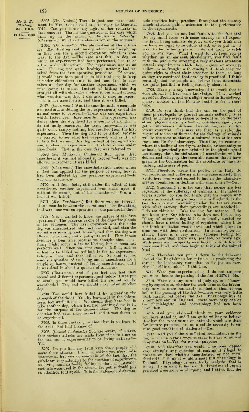 Mr. E. H. Starling, M.D., F.R.S. 19 Dec. 1906. 3695. (Dr. Gaskell.) There is just one more state- ment in Mrs. Cook’s evidence, in reply to Question 2014 : Can you throw any light on her remarks in that answer?—That is the question of the case which came up in the action of Bayliss v. Coleridge. (Chairman.) What is the observation of the witness? 3696. (Dr. Gaskell.) The observation of the witness is : “ Mr. Starling used the dog which was brought up in that case for a second operation, which is con- trary to the Act.”—The case was this : A dog, on which an experiment had been performed, had to be killed under chloroform. The experiment was at an end. The dog was quite healthy; nothing had re- sulted from the first operative procedure. Of course, it would have been possible to kill that dog, to keep it under chloroform until it died, and then to have taken another dog for another experiment which we were going to make. Instead of killing this dog straight off with chloroform when it was anaesthetised, what was done was that it was used to show an experi- ment under anaesthetics, and then it was killed. 3697. (Chairman.) Was the ansesthetisation complete and continuous during the two experiments, or did the animal come to between ?—There was one experiment which lasted over three months. The operation was done ; then the dog lived for a couple of months—I do not quite remember the exact time—and it was quite well; simply nothing had resulted from the first experiment. Then the dog had to be killed, because we wanted to see what had happened, and as if had to be killed, we used this dog instead of taking a fresh one, to show an experiment on it whilst it was> under anaesthesia. That is the case that was referred to. 3698. (Sir Mackenzie Chalmers.) But from that anaesthesia it was not allowed to recover ?—It was not allowed to recover ; it was killed. 3699. (Chairman.) The ansesthetisation under which it died was applied for the purpose of seeing how it had been affected by the previous experiment ?—It was one experiment. 3700. And then, being still under the effect of this anaesthetic, another experiment was made upon it without its coming out of the anaesthesia ?—Yes, and then it was killed. 3701. (Mr. Tomkinson.) But there was an interval of two months between the operations ?—The first thing that was done was an operation to the pancreatic duct. 3702. Yes, I wanted to know the nature of the first operation ?—The pancreas is one of the digestive glands in the abdomen. The first operation was this : the dog was anaesthetised, the duct was tied, and then the wound was sewn up and dressed, and then the dog was allowed to recover, and it got quite well. Then it was kept for a long time because we thought that some- thing might occur in its well-being, ,but< it remained perfectly well. Then the time came to kill it, and as it had to be killed we utilised it for an experiment before a class, and then killed it. So that it was merely a question of its being under anaesthesia for a couple of hours, instead of being anaesthetised until it was dead in about a quarter of an hour. 3703. (Chairman.) And if you had not had that second and different experiment just before it was put to death, you would have killed the animal by the anaesthetic?—Yes, and we should have taken another hog. 3704. You would have killed it by increasing the strength of the dose?—Yes, by leaving it in the chloro- form box until it died. We should then have had to take another dog, which had had nothing done to it, for the purpose of the demonstration. The dog, m •question had been anaesthetised, and it was shown as an experiment. 3705. Is there anything in that that is contrary to the Act?—Not that I know of. 3706. (Colonel Lockwood.) You are aware, of course, that various attacks are made from time to time on the practice of experimentation on living animals? - Yes. 3707. Do you find any fault with those people who make those attacks. I am not asking you about mis- statements, but you do complain of the fact that the public are very attentive to the question of experiments on living animals ?—My feeling is that, if justifiable methods were used in the attack, the public would pay no attention to it at all. It is the statement of abomin- able cruelties being practised throughout the country which attracts public attention to the performance of the experiments. 3708. But you do not find fault with the fact that the lay mind looks with some anxiety on all experi- ments' on living animals, do you ; or do you think that we have no right to interfere at all, so to put it. I want to be perfectly plain. I do not want to catch you in any way. What I want to get from you is whether, as an eminent physiologist, you find fault with the public for directing a very anxious attention towards experiments which they, rightly or wrongly, believe to be fraught with cruelty ?—I think they are quite right to direct their attention to them, so long as they are convinced that cruelty is practised. I think certainly that the people who believe these statements are quite justified in feeling strongly about it. 3709. Have you any knowledge of the work that is done abroad ?—1 have some knowledge. I have worked myself in Breslau, and to a slight extent in Heidelberg, I have worked in the Pasteur Institute for a short time. 3710. Do you think that the care on the part of their physiologists to prevent animals suffering is as great, as I have every reason to' hope it is, on the part of our physiologists here ?—No'; but there, again, you get a difference in different laboratories, and in dif- ferent countries. One may say that, as a rule, the regard of the scientific man for the feelings of animals will be the same as that of a cultured man of his own race, outside the laboratory. Therefore, in countries where the feeling of cruelty to animals, or humanity to animals is practically non-existent in the physiological laboratory, the administration of anaesthetics will be determined solely by the scientific reasons that I have given to the Commission for the avoidance of the dis- turbing influences of pain. 3711. Therefore, where the public, as in Italy, do not regard animal suffering with the same anxiety that we do here, you would expect to find in the laboratory greater roughness in dealing with animal life?—Yes. 3712. Supposing it is the case that people are less regardful of the sufferings of animals in the labora- tories abroad, do you not think that the reason why we axe so careful, as you say, here in England, is the fact that our men practising under the Act are aware with what anxiety their proceedings are watched?— I do not think so. Take the dog, for instance. I do not know any Englishman who does not like a dog. If any of us saw a, dog kicked or cruelly treated we should have a reflex feeling of repulsion, which I do not think an Italian would have, and which grows in countries with their civilisation. In Germany, for in- stance, there is a very much stronger feeling for animals now than there was, perhaps, 30 years ago. With peace and prosperity men begin to think first of their own kind, and then begin to think of the animal kind. 3713. Therefore you put it down to the inherent love of the Englishman for animals as producing *he care in the laboratory more than to the jealous exer- cise of public opinion? -I think so. 3714. Were you experimenting—I do not suppose you were—before the passing of the Act of 1876 ?—No. 3715. Have you any means of judging, or of know- ing by experience, whether the work done in the labora- tory now is more humanely conducted than it was before the passing of the Act ?—There was very little work carried out before the Act. Physiology was at a very low ebb in England ; there were only one or two physiologists; and bacteriology had not been born rhen. 3716. And you elaim—I think in your evidence you have stated it, and I am quite willing to believe it—that the experiments on animals which are done for lecture purposes are an absolute necessity to en- sure good teaching of students ?—Yes. 3717. And you claim a sufficient resemblance in the dog to man in certain ways to make it a useful animal to operate on?—Yes, for certain, purposes. 3718. And therefore you would, I suppose, oppose very strcngly any question of making it illegal to operate on dogs whether anaesthetised or not anaes- thetised ?—I think it would almost kill physiology in England. Physiology is essentially analytic—that is to say. if you want to find out the functions of organs you need a certain size of organ ; and I think that the