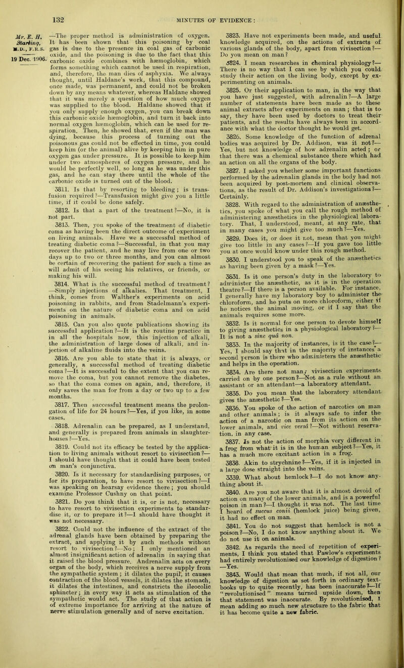 Mr. E. H. —The proper method is administration of oxygen. Starting, It has been shown that this poisoning by coal M.D., F.R.S. gas is due to the presence in coal gas of carbonic oxide, and the poisoning is due to the fact that this 19 Dec. 1906. carfoonic oxide combines with haemoglobin, which forms something which cannot be used in respiration, ■and, therefore, the. man dies of asphyxia. We always thought, until Haldane’s work, that this compound, once made, was permanent, and could not be broken down by any means whatever, whereas Haldane showed that it was merely a question of how much oxygen was supplied to the blood. Haldane showed that if you only supply enough oxygen, you can break down this carbonic oxide haemoglobin, and turn it back into normal oxygen haemoglobin, which can be used for re- spiration. Then, he showed that, even if the man was dying, because this process of turning out the poisonous gas could not be effected in time, you could keep him (or the animal) alive by keeping him in pure oxygen gas under pressure. It is possible to keep him under two atmospheres of oxygen pressure, and he would be perfectly well, so long as he was under this gas, and he can stay there until the whole of the carbonic oxide is turned out of the blood. 3811. Is that by resorting to bleeding; is trans- fusion required ?—Transfusion might give you a little time, if it could be done safely. 3812. Is that a part of the treatment?—No, it is not part. 3813. Then, you spoke of the treatment of diabetic coma as having been the direct outcome of experiment on living animals. Have we a successful method of treating diabetic coma ?—Successful, in that you may recover the patient, and he may live from one or two days up to two or three months, and you can almost be certain of recovering the patient for such, a time as will admit of his seeing his relatives, or friends, or making his will. 3814. What is the successful method of treatment? —Simply injections of alkalies. That treatment, I think, comes from Walther’s experiments on acid poisoning in rabbits, and from Stadelmann’s experi- ments on the nature of diabetic coma and on acid poisoning in animals. 3815. Can you also quote publications showing its successful application ?—It is the routine practice in in all the hospitals now, this injection of alkali, the administration of large doses of alkali, and in- jection of alkaline fluids into the veins. 3816. Are you able to state that it is always, or generally, a successful method of treating diabetic coma?—It is successful to the extent that you can re- move the coma, but you cannot remove the diabetes, so that the coma comes on again, and, therefore, it only saves the man for from a day or two up to a few months. 3817. Then successful treatment means the prolon- gation of life for 24 hours?—Yes, if you like, in some cases. 3818. Adrenalin can be prepared, as I understand, and generally is prepared from animals in slaughter- houses ?—Yes. 3819. Could not its efficacy be tested by the applica- tion to living animals without resort to vivisection?— I should have thought that it could have been tested cm man’s conjunctiva. 3820. Is it necessary for standardising purposes, or for its preparation, to have resort to vivisection?—I was speaking on hearsay evidence there ; you should examine Professor Cushny on that point. 3821. Do you think that it is, or is not, necessary to have resort to vivisection experiments to standar- dise it, or to prepare it?—I should have thought it was not necessary. 3822. Could not the influence of the extract of the adrenal glands have been obtained by preparing the extract, and applying it by such methods without resort to vivisection ?—No; I only mentioned an almost insignificant action of adrenalin in saying that it raised the blood pressure. Andrenalin acts on every organ of the body, which receives a nerve supply from the sympathetic system ; it dilates the pupil, it causes contraction of the blood vessels, it dilates the stomach, it dilates the intestines, and constricts the ileocolic sphincter; in every way it acts as stimulation of the sympathetic would act. The study of that action is of extreme importance for arriving at the nature of nerve stimulation generally and of nerve excitation. 3823. Have not experiments been made, and useful knowledge acquired, on the actions of extracts of various glands of the body, apart from vivisection?— Do you mean on man? 3824. I mean researches in chemical physiology?— There is no way that I can see by which you could study their action on the living body, except by ex- perimenting on animals. 3825. Or their application to man, in the way that you have just suggested, with adrenalin?—A large number of statements have been made as to these animal extracts after experiments on man ; that is to say, they have been used by doctors to treat their patients, and the results have always been in accord- ance with what the doctor thought he would get. 3826. Some knowledge of the function of adrenal bodies was acquired by Dr. Addison, was it not?— Yes, but not knowledge of how adrenalin acted ; or that there was a chemical substance there which had an action on all the organs of the body. 3827. I asked you whether some important functions performed by the adrenalin glands in the body had not been acquired by post-mortem and clinical observa- tions, as the result of Dr. Addison’s investigations?— Certainly. 3828. With regard to the administration of ansesthe- , tics, you spoke of what you call the rough method of administering ansesthetics in the physiological labora- tory. That, I understood, meant, at any rate, that in many cases you might give too much?—Yes. 3829. Does it, or does it not, mean that you might give too little in any cases ?—If you gave too little you at once would know under this rough method. 3830. I understood you to speak of the aneesthet'cs as having been given by a mask?—Yes. 3831. Is it one person’s duty in the laboratory to administer the anaesthetic, as it is in the operation theatre?—If there is a person available. For instance, I generally have my laboratory boy to administer the chloroform, and he puts on more chloroform, either if he notices the animal moving, or if I say that the animals requires some more. 3832. Is it normal for one person to devote himself to giving anaesthetics in a physiological laboratory ? It is not a sine qua non. 3833. In the majority of instances, is it the case?— Yes, I should say that in the majority of instances a second person is there who administers the anaesthetic and helps in the operation. 3834. Are there not many vivisection experiments carried on by one person?—Not as a rule without an assistant or an attendant—a laboratory attendant. 3835. Do you mean that the laboratory attendant gives the anaesthetic ?—Yes. 3836. You spoke of the action of narcotics on man and other animals ; is it always safe to infer the- action of a narcotic on man from its action on the lower animals, and vice versa ?—Not without reserva- tion, in any case. 3837. Is not the action of morphia very different in a frog from what'it is in the human subject?—Yes, it has a much more excitant action in a frog. 3838. Akin to strychnine ?—Yes, if it is injected in a large dose straight into the veins. 3339. What about hemlock?—I do not know any- thing about it. 3840. Are you not aware that it is almost devoid of action on many of the lower animals, and is a powerful poison in man ?—I thought it was. not. The last time I heard of succus conii (hemlock juice) being given, it had no effect on man. 3841. You do not suggest that hemlock is not a poison?’—No, I do not know anything about it. We do not use it on animals. 3842. As regards the need of repetition of experi- ments, I think you stated that Pa.wlow’s experiments had entirely revolutionised our knowledge of digestion ? —Yes. 3843. Would that mean that much, if not all, our knowledge of digestion as set forth in ordinary text- books up to quite recently, has been inaccurate?—If “ revolutionised ” means turned upside down, then that statement was inaccurate. By revolutionised, I mean adding so much new structure to the fa,brie that it has become quite a new fabric.