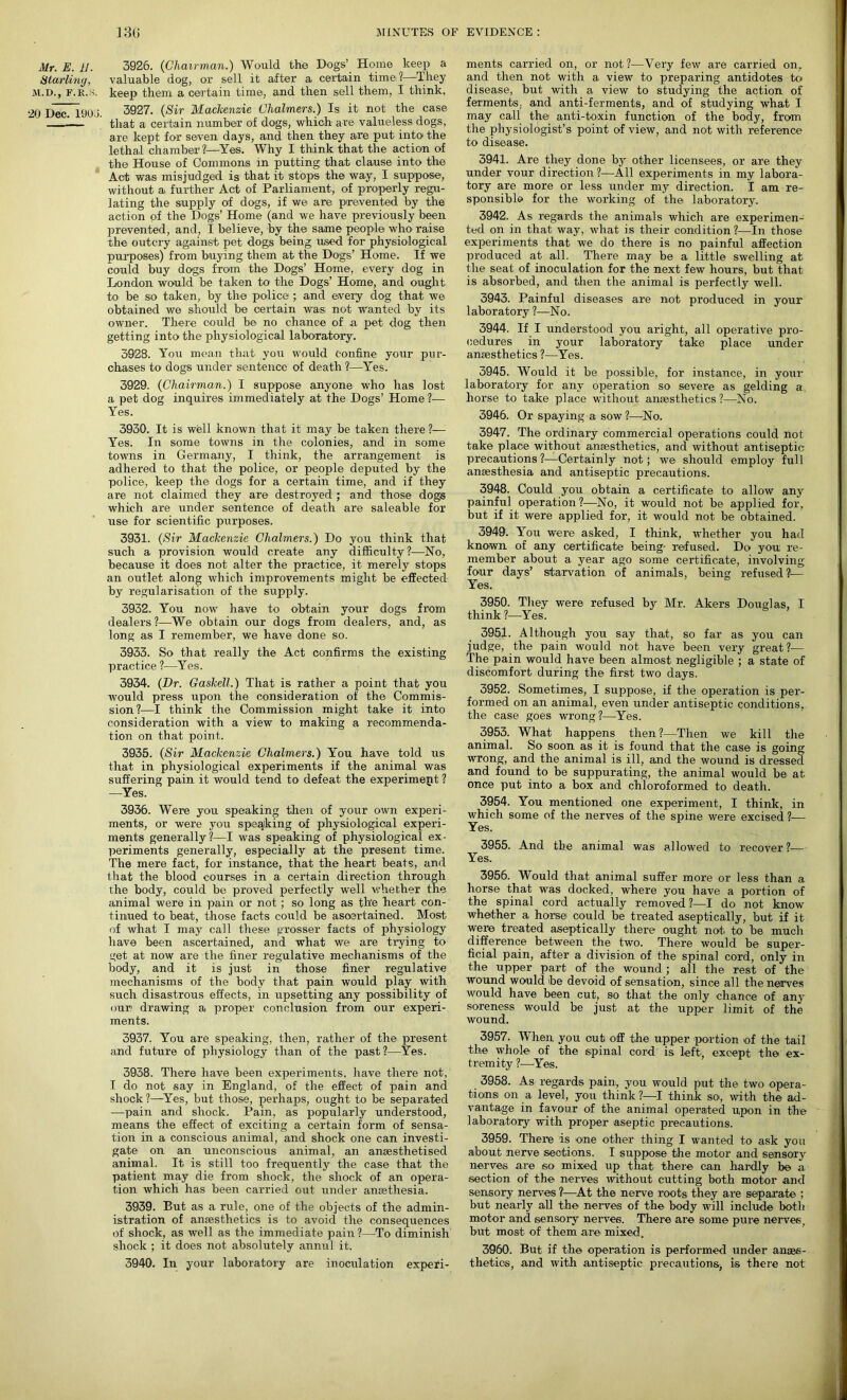 Mr. E. 11. Starling, M.D., F.R.S. 20 Dec. 1!J0 >. 3926. (Chairman.) Would the Dogs’ Home keep a valuable dog, or sell it after a certain time?—They keep them a certain time, and then sell them, I think. 3927. (Sir Mackenzie Chalmers.) Is it not the case that a certain number of dogs, which are valueless dogs, are kept for seven days, and then they are put intoi the lethal chamber?—Yes. Why I think that the action of the House of Commons in putting that clause into the Act was misjudged is that it stops the way, I suppose, without a further Act of Parliament, of properly regu- lating the supply of dogs, if we are prevented by the action of the Dogs’ Home (and we have previously been prevented, and, I believe, by the same people who raise the outcry against pet dogs being used for physiological purposes) from buying them at the Dogs’ Home. If we could buy dogs from the Dogs’ Home, every dog in London would be taken to the Dogs’ Home, and ought to be so taken, by the police ; and every dog that we obtained we should be certain was not wanted by its owner. There could be no chance of a pet dog then getting into the physiological laboratory. 3928. You mean that you would confine your pur- chases to dogs under sentence of death ?—Yes. 3929. (Chairman.) I suppose anyone who has lost a pet dog inquires immediately at the Dogs’ Home ?— Yes. 3930. It is well known that it may be taken there ?— Yes. In some towns in the colonies, and in some towns in Germany, I think, the arrangement is adhered to that the police, or people deputed by the police, keep the dogs for a certain time, and if they are not claimed they are destroyed ; and those dogs which are under sentence of death are saleable for use for scientific purposes. 3931. (Sir Mackenzie Chalmers.) Do you think that such a provision would create any difficulty?—No, because it does not alter the practice, it merely stops an outlet along which improvements might be effected by regularisation of the supply. 3932. You now have to obtain your dogs from dealers?—We obtain our dogs from dealers, and, as long as I remember, we have done so. 3933. So that really the Act confirms the existing practice ?—Yes. 3934. (Dr. Gaskell.) That is rather a point that you would press upon the consideration of the Commis- sion?—I think the Commission might take it into consideration with a view to making a recommenda- tion on that point. 3935. (Sir Mackenzie Chalmers.) You have told us that in physiological experiments if the animal was suffering pain it would tend to defeat the experiment ? —Yes. 3936. Were you speaking then of your own experi- ments, or were you speaking of physiological experi- ments generally?—I was speaking of physiological ex- periments generally, especially at the present time. The mere fact, for instance, that the heart beats, and that the blood courses in a certain direction through the body, could be proved perfectly well whether the animal were in pain or not; so long as the heai-t con- tinued to beat, those facts could be asoertained. Most of what I may call these grosser facts of physiology have been ascertained, and what we are trying to get at now are the finer regulative mechanisms of the body, and it is just in those finer regulative mechanisms of the body that pain would play with such disastrous effects, in upsetting any possibility of our; drawing a proper conclusion from our experi- ments. 3937. You are speaking, then, rather of the present and future of physiology than of the past?—Yes. 3938. There have been experiments, have there not, I do not say in England, of the effect of pain and shock ?—Yes, but those, perhaps, ought to be separated —pain and shock. Pain, as popularly understood, means the effect of exciting a certain form of sensa- tion in a conscious animal, and shock one can investi- gate on an unconscious animal, an anaesthetised animal. It is still too frequently the case that the patient may die from shock, the shock of an opera- tion which has been carried out under anaethesia. 3939. But as a rule, one of the objects of the admin- istration of anaesthetics is to avoid the consequences of shock, as well as the immediate pain ?—To diminish shock ; it does not absolutely annul it. 3940. In your laboratory are inoculation experi- ments carried on, or not?—Very few are carried on, and then not with a view to preparing antidotes to disease, but with a view to studying the action of ferments, and anti-ferments, and of studying what I may call the anti-toxin function of the body, from the physiologist’s point of view, and not with reference to disease. 3941. Are they done by other licensees, or are they under vour direction ?—All experiments in my labora- tory are more or less under my direction. I am re- sponsible for the working of the laboratory. 3942. As regards the animals which are experimen- ted on in that way, what is their condition ?■—In those experiments that we do there is no painful affection produced at all. There may be a little swelling at the seat of inoculation for the next few hours, but that is absorbed, and then the animal is perfectly well. 3943. Painful diseases are not produced in your laboratory ?—No. 3944. If I understood you aright, all operative pro- cedures in your laboratory take place under anaesthetics ?—Yes. 3945. Would it be possible, for instance, in your laboratory for any operation so severe as gelding a, horse to take place without anaesthetics ?—No. 3946. Or spaying a sow?—No. 3947. The ordinary commercial operations could not take place without anaesthetics, and without antiseptic precautions?—Certainly not; we should employ full anaesthesia and antiseptic precautions. 3948. Could you obtain a certificate to allow any painful operation?—No, it would not be applied for, but if it wei’e applied for, it would not be obtained. 3949. You were asked, I think, whether you had known of any certificate being- refused. Do you re- member about a year ago some certificate, involving four days’ starvation of animals, being refused?— Yes. 3950. They were refused by Mr. Akers Douglas, I think ?—'Yes. 3951. Although you say that, so far as you can judge, the pain would not have been very great?— The pain would have been almost negligible ; a state of discomfort during the first two days. 3952. Sometimes, I suppose, if the operation is per- formed on an animal, even under antiseptic conditions, the case goes wrong?—Yes. 3953. What happens then?—Then we kill the animal. So soon as it is found that the case is going wrong, and the animal is ill, and the wound is dressed and found to be suppurating, the animal would be at once put into a box and chloroformed to death. 3954. You mentioned one experiment, I think, in which some of the nerves of the spine were excised ?— Yes. 3955. And the animal was allowed to recover?— Yes. 3956. Would that animal suffer more or less than a horse that was docked, where you have a portion of the spinal cord actually removed ?—I do not know whether a horse could be treated aseptically, but if it were ti’eated aseptically there ought not to be much difference between the two. There would be super- ficial pain, after a division of the spinal cord, only in the upper part of the wound ; all the rest of the wound would be devoid of sensation, since all the nerves would have been cut, so that the only chance of any soreness would be just at the upper limit of the wound. 3957. When you out off the upper portion of the tail the whole of the spinal cord is left except the ex- tremity ?—Yes. 3958. As regards pain, you would put the two opera- tions on a, level, you think ?—I think so, with the ad- vantage in favour of the animal operated upon in the laboratory with proper aseptic precautions. 3959. Thei-e is one other thing I wanted to ask you about nerve sections. I suppose the motor and sensory nerves are so mixed up that there can hardly be a section of the nerves without cutting both motor and sensory nerves ?—At the nerve roots they are separate ; but nearly all the nerves of the body will include both motor and sensory nerves. There are Some pure nerves, but most of them are mixed. 3960. But if the operation is performed under anaes- thetics, and with antiseptic precautions, is there not