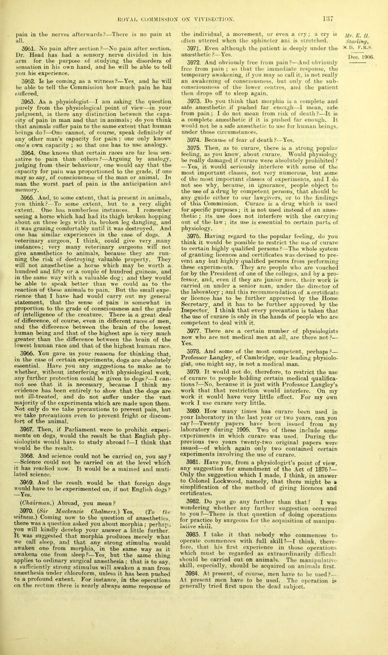 pain in the nerves afterwards?—There is no pain at all. 3961. No pain after section ?—No pain after section. Dr. Head has had a sensory nerve divided in his arm for the purpose of studying the disorders of sensation in his own hand, and he will be able to tell you his experience. 3962. Is he coming as a witness?—Yes, and he will be able to tell the Commission how much pain he has suffered. 3963. As a physiologist—I am asking the question purely from the physiological point of view—in your judgment, is there any distinction between the capa- city of pain in man and that in animals; do you think that animals suffer pain to the same extent that human beings do?—One cannot, of course, speak definitely of any other man’s capacity for pain ; one only knows one’s own capacity ; so that one has to use analogy. 3964. One knows that certain races are far less sen- sative to pain than others ?—Arguing by analogy, judging from their behaviour, one would say that the capacity for pain was proportioned to the grade, if one may so say, of consciousness of the man or animal. In man the worst part of pain is the anticipation and memory. 3965. And, to some extent, that is present in animals, you think ?—To some extent, but to a very slight extent. One has numberless instances. I remember seeing a horse which had had its thigh broken hopping about on three legs with its broken leg dangling, and it was grazing comfortably until it was destroyed. And one has similar experiences in the case of dogs. A veterinary surgeon, I think, could give very many instances; very many veterinary surgeons will not give anaesthetics to animals, because they are run- ning the risk of destroying valuable property. They will not anaesthetise a horse which may be worth a hundred and fifty or a couple of hundred guineas, and in the same way with a valuable dog; and they would be able to speak better than we could as to the reaction of these animals to pain. But the small expe- rience that I have had would carry out my general statement, that the sense of pain is somewhat in proportion to the grade of consciousness and the grade of intelligence of the creature. There is a great deal of difference, of course, even in different races of men, and the difference between the brain of the lowest human being and that of the highest ape is very much greater than the difference between the brain of the lowest human race and that of the highest human race. 3966. You gave us your reasons for thinking that, in the case of certain experiments, dogs ai-e absolutely essential. Have you any suggestions to make ae to whether, without interfering with physiological work, any further protection could be given to dogs ?—I can- not see that it is necessary, because I think my evidence has been entirely to show that the doge are not ill-treated, and do not suffer under the vast majority of the experiments which are made upon them. Not only do we take precautions to prevent pain, but we take precautions even to prevent fright or discom- fort of the animal. 3967. Then, if Parliament were to prohibit experi- ments on dogs, would the result be that English phy- siologists would have to study abroad ?—I think that would be the result. 3968. And science could not be carried on, you say ? —Science could not be carried on at the level which it has reached now. It would be a maimed and muti- lated science. 3969. And the result would be that foreign dogs would have to be experimented on, if not English dogs ? —Yes. (Chairman.) Abroad, you mean? 3970. (Sir Mackenzie Chalmers.) Yes. (To the witness.) Coming now to the question of anaesthetics, there was a question asked you about morphia; perhaps you will kindly develop your answer a little further. It was suggested that morphia produces merely what we call sleep, and that any strong stimulus would awaken one from morphia, in the same way as it awakens one from sleep?—Yes, but the same thing applies to ordinary surgical anaesthesia; that is to 6ay, a sufficiently strong stimulus will awaken a man from anaesthesia under chloroform, unless it has been pushed to a profound extent. For instance, in the operations on the rectum there is nearly always some response of the individual, a movement, or even a cry; a cry is often uttered when the sphincter ani is stretched. 3971. Even although the patient is deeply under the anaesthetic ?—Yes. 3972. And obviously free from pain ?—And obviously free from pain ; so that the immediate response, the temporary awakening, if you may so call it, is not really an awakening of consciousness, but only of the sub- consciousness of the lower centres, and the patient then drops off to sleep again. 3973. Do you think that morphia is a complete and safe anaesthetic if pushed far enough—I mean, safe from pain; I do not mean from risk of death ?—It is a complete anaesthetic if it is pushed far enough. It would not be a safe anaesthetic to use for human beings, under those circumstances. 3974. Because of fear of death ?—Yes. 3975. Then, as to curare, there is a strong popular feeling, as you know, about curare. Would physiology be really damaged if curare were absolutely prohibited ? —Yes, it would seriously interfere with some of the most important classes, not very numerous, but some of the most important classes of experiments, and I do not see why, because, in ignorance, people object to the use of a drug by competent persons, that should be any guide either to our lawgivers, or to the findings of this Commission. Curare is a drug which is used for specific purposes; it is not used instead, of an anaes- thetic ; its use does not interfere with the carrying out of the law; its use is essential to certain parts of physiology. 3976. Having regard to the popular feeling, do you think it would be possible to restrict the use of curare to certain highly qualified persons ?—The whole system of granting licences and certificates was devised to pre- vent any but highly qualified persons from performing these experiments. They are people who are vouched for by the President of one of the colleges, and by a pro- fessor, and, even if they are junior men, their work is carried on under a senior man, under the director of the laboratory ; and this recommendation of a certificate or licence has to be further approved by the Home Secretary, and it has to be further approved by the Inspector. I think that every precaution is taken that the use of curare is only in the hands of people who are competent to deal with it. 3977. There are a certain number of physiologists now who are not medical men at all, are there not?— Yes. 3978. And some of the most competent, perhaps ?— Professor Langley, of Cambridge, our leading physiolo- gist, one might say, is not a medical man. 3979. It would not do, therefore, to restrict the use of curare to people holding certain medical qualifica- tions?—No, because it is just with Professor Langley’s work that that restriction would interfere. On my work it would have very little effect. For my own work I use curare very little. 3980. How many times has curare been used in your laboratory in the last year or two years, can you say?—Twenty papers have been issued from my laboratory during 1906. Two of these include some experiments in which curare was used. During the previous two years twenty-two original papers were issued—of which again only two1 contained certain experiments involving the use of curare. 3981. Have you, from a physiologist’s point of view, any suggestion for amendment of the Act of 1876?— Only the suggestion which I made, I think, in answer to Colonel Lockwood, namely, that there might be a simplification of the method of giving licences and certificates. 3982. Do you go any further than that? I was wondering whether any further suggestion occurred to you?—There is that question of doing operations for practice by surgeons for the acquisition of manipu- iciiive sum. 3983. I take it that nobody who commences to operate commences with full skill?—I think, there- fore, that his first experience in those operations which must be regarded as extraordinarily difficult should be carried out on animals. The manipulative skill, especially, should be acquired on animals first. 3984. At present, of course, men have to be used?— At present men have to be used. The operation is generally tried first upon the dead subject. Mr. E. 11. Star liny, M.D. F.K.S.