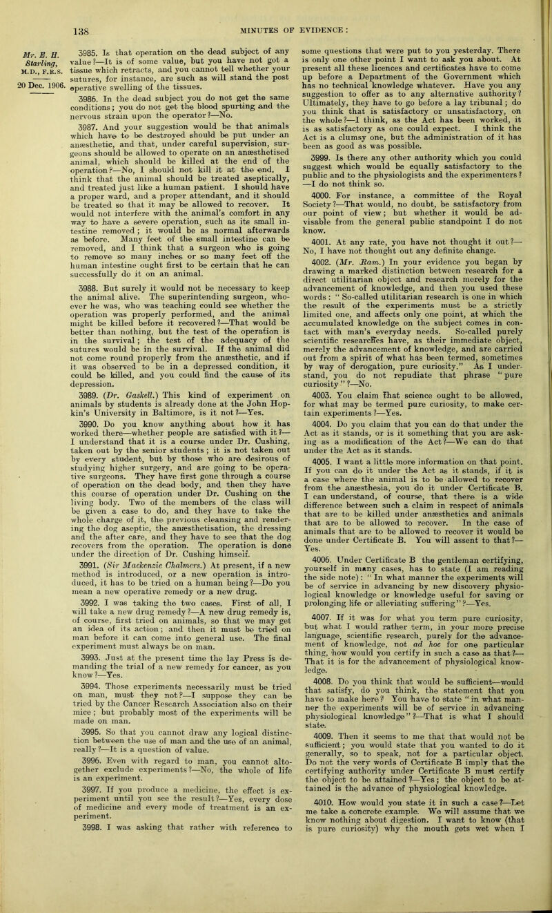 Mr. E. H. Starling, M.D., F.k.s. 20 Dec. 1906. 3985. Is that operation on the dead subject of any value ?—It is of some value, but you have not got a tissue which retracts, and you cannot tell whether your sutures, for instance, are such as will stand the post operative swelling of the tissues. 3986. In the dead subject you do not get the same conditions; you do not get the blood spurting and the nervous strain upon the operator?—No. 3987. And your suggestion would be that animals which have to be destroyed should be put under an anaesthetic, and that, under careful supervision, sur- geons should be allowed to operate on an anaesthetised animal, which should be killed at the end of the operation?—No, I should not kill it at the end. I think that the animal should be treated aseptically, and treated just like a human patient. I should have a proper ward, and a proper attendant, and it should be treated so that it may be allowed to recover. It would not interfere with the animal’s comfort in any way to have a severe operation, such as its small in- testine removed ; it would be as normal afterwards as before. Many feet of the small intestine can be removed, and I think that a surgeon who is going to remove so many inches or so many feet off the human intestine ought first to be certain that he can successfully do it on an animal. 3988. But surely it would not be necessary to keep the animal alive. The superintending surgeon, who- ever he was, who was teaching could see whether the operation was properly performed, and the animal might be killed before it recovered?—That would be better than nothing, but the test of the operation is in the survival; the test of the adequacy of the sutures would be in the survival. If the animal did not come round properly from the anaesthetic, and if it was observed to be in a depressed condition, it could be killed, and you could find the cause of its depression. 3989. (Dr. Gaskell.) This kind of experiment on animals by students is already done at the John Hop- kin’s University in Baltimore, is it not?—Yes. 3990. Do you know anything about how it has worked there—whether people are satisfied with it?— I understand that it is a course under Dr. Cushing, taken out by the senior students ; it is not taken out by every student, but by those who' are desirous of studying higher surgery, and are going to be opera- tive surgeons. They have first gone through a course of operation on the dead body, and then they have this course of operation under Dr. Cushing on the living body. Two of the members of the class will be given a case to do, and they have to take the whole charge of it, the previous cleansing and render- ing the dog aseptic, the ansesthetisation, the dressing and the after care, and they have to see that the dog recovers from the operation. The operation is done under the direction of Dr. Cushing himself. 3991. (Sir Mackenzie Chalmers.) At present, if a new method is introduced, or a new operation is intro- duced, it has to be tried on a human being?—Do you mean a new operative remedy or a new drug. 3992. I was taking the two cases.. First of all, I will take a new drug remedy?—A new drug remedy is, of course, first tried on animals, so that we may get an idea of its action; and then it must be tried on man before it can come into general use. The final experiment must always be on man. 3993. Just at the present time the lay Press is de- manding the trial of a new remedy for cancer, as you know?—Yes. 3994. Those experiments necessarily must be tried on man, must they not?—I suppose they can be tried by the Cancer Research Association also on their mice ; but probably most of the experiments will be made on man. 3995. So that you cannot draw any logical distinc- tion between the use of man and the use of an animal, really ?—It is a question of value. 3996. Even with regard to man, you cannot alto- gether exclude experiments ?—No, the whole of life is an experiment. 3997. If you produce a medicine, the effect is ex- periment until you see the result ?—Yes, every dose of medicine and every mode of treatment is an ex- periment. 3998. I was asking that rather with reference to some questions that were put to you yesterday. There is only one other point I want to ask you about. At present all these licences and certificates have to come up before a Department of the Government which has no technical knowledge whatever. Have you any suggestion to offer as to any alternative authority? Ultimately, they have to go before a lay tribunal; do you think that is satisfactory or unsatisfactory, on the whole?—I think, as the Act has been worked, it is as satisfactory as one could expect. I think the Act is a clumsy one, but the administration of it has been as good as was possible. 3999. Is there any other authority which you could suggest which would be equally satisfactory to the public and to the physiologists and the experimenters ? —I do not think so. 4000. For instance, a committee of the Royal Society ?—That would, no doubt, be satisfactory from our point of view; but whether it would be ad- visable from the general public standpoint I do not know. 4001. At any rate, you have not thought it out?— No, I have not thought out any definite change. 4002. (Mr. Ham.) In your evidence you began by drawing a marked distinction between research for a direct utilitarian object and research merely for the advancement of knowledge, and then you used these words : “ So-called utilitarian research is one in which the result of the experiments must be a strictly limited one, and affects only one point, at which the accumulated knowledge on the subject comes in con- tact with man’s everyday needs. So-called purely scientific researcHes have, as their immediate object, merely the advancement of knowledge, and are carried out from a spirit of what has been termed, sometimes by way of derogation, pure curiosity.” As I under- stand, you do not repudiate that phrase “ pure curiosity ” ?—No. 4003. You claim That science ought to be allowed, for what may be termed pure curiosity, to make cer- tain experiments ?—Yes. 4004. Do you claim that you can do that under the Act as it stands, or is it something that you are ask- ing as a modification of the Act ?—We can do that under the Act as it stands. 4005. I want a little more information on that point. If you can do it under the Act as it stands, if it is a case where the animal is to be allowed to recover from the anaesthesia, you do it under Certificate B. I can understand, of course, that there is a wide difference between such a claim in respect of animals that are to be killed under anaesthetics and animals that are to be allowed to recover. In the case of animals that are to be allowed to recover it would be done under Certificate B. You will assent to that ?— Yes. 4006. Under Certificate B the gentleman certifying, yourself in many cases, has to state (I am reading the side note): “ In what manner the experiments will be of service in advancing by new discovery physio- logical knowledge or knowledge useful for saving or prolonging life or alleviating suffering”?—Yes. 4007. If it was for what you term pure curiosity, but what I would rather term, in your more precise language, scientific research, purely for the advance- ment of knowledge, not ad hoc for one particular thing, how would you certify in such a case as that ?— That it is for the advancement of physiological know- ledge. 4008. Do you think that would be sufficient—would that satisfy, do you think, the statement that you have to make here? You have to state “in what man- ner the experiments will be of service in advancing physiological knowledge”?—That is what I should state. 4009. Then it seems to me that that would not be sufficient ; you would state that you wanted to do it generally, so to speak, not for a particular object. Do not the very words of Certificate B imply that the certifying authority under Certificate B must certify the object to be attained ?—Yes; the object to be at- tained is the advance of physiological knowledge. 4010. How would you state it in such a case?—Let me take a concrete example. We will assume that we know nothing about digestion. I want to know (that is pure curiosity) why the mouth gets wet when I