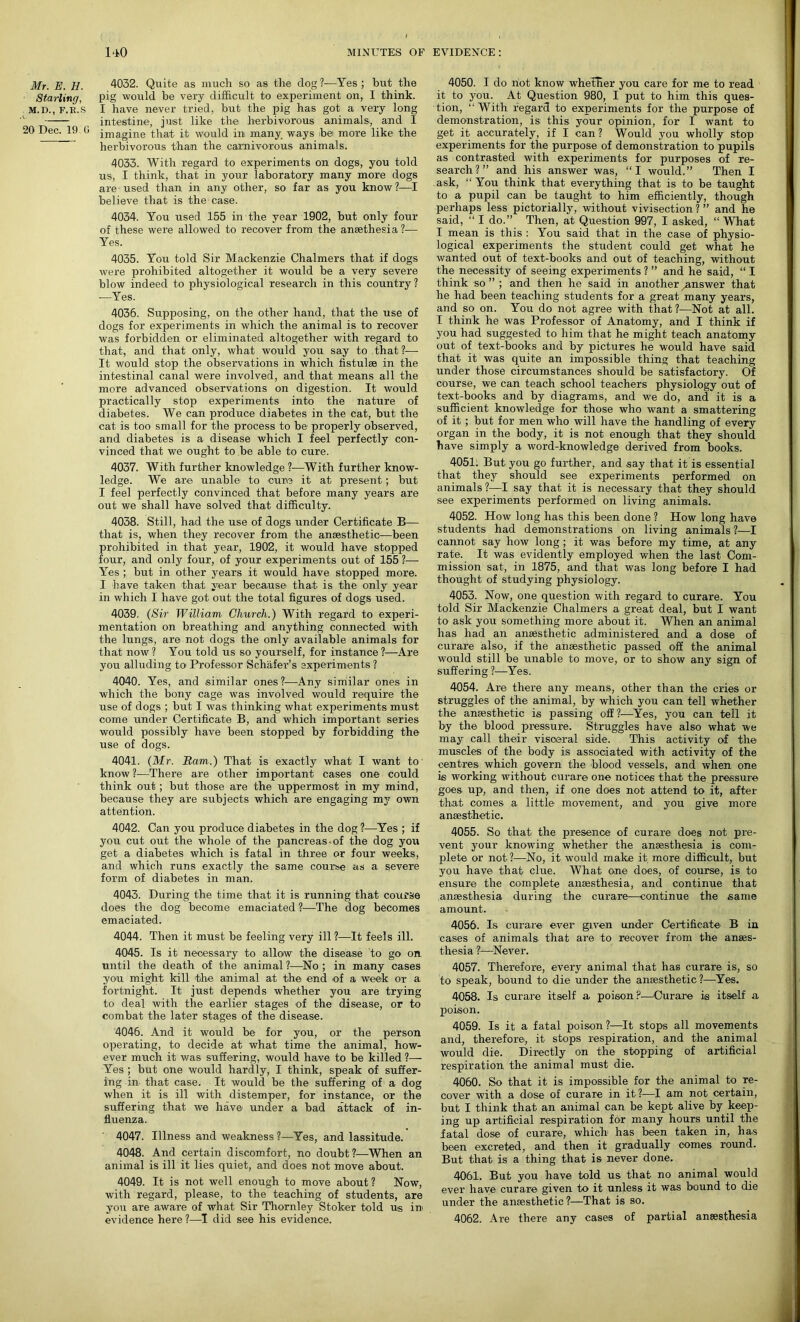 Mr. E. IJ. Starling, M.D., F.E.S 20 Dec. 19 G 4032. Quite as much so as the dog ?-—Yes ; but the pig would be very difficult to experiment on, I think. I have never tried, but the pig has got a very long intestine, just like the herbivorous animals, and I imagine that it would in many ways be more like the herbivorous than the carnivorous animals. 4033. With regard to experiments on dogs, you told us, I think, that in your laboratory many more dogs are used than in any other, so far as you know?—I believe that is the case. 4034. You used 155 in the year 1902, but only four of these were allowed to recover from the ansethesia ?-— Yes. 4035. Yoir told Sir Mackenzie Chalmers that if dogs were prohibited altogether it would be a very severe blow indeed to physiological research in this country ? —Yes. 4036. Supposing, on the other hand, that the use of dogs for experiments in which the animal is to recover was forbidden or eliminated altogether with regard to that, and that only, what would you say to that ?— It would stop the observations in which fistulas in the intestinal canal were involved, and that means all the more advanced observations on digestion. It would practically stop experiments into the nature of diabetes. We can produce diabetes in the cat, but the cat is too small for the process to be properly observed, and diabetes is a disease which I feel perfectly con- vinced that we ought to be able to cure. 4037. With further knowledge ?—With further know- ledge. We are unable to cure it at present; but I feel perfectly convinced that before many years are out we shall have solved that difficulty. 4038. Still, had the use of dogs under Certificate B— that is, when they recover from the anaesthetic—been prohibited in that year, 1902, it would have stopped four, and only four, of your experiments out of 155 ?— Yes ; blit in other years it would have stopped more. I have taken that year because that is the only year in which I have got out the total figures of dogs used. 4039. (Sir William Church.) With regard to experi- mentation on breathing and anything connected with the lungs, are not dogs the only available animals for that now ? You told us so yourself, for instance ?—Are you alluding to Professor Schafer’s experiments ? 4040. Yes, and similar ones?—Any similar ones in which the bony cage was involved would require the use of dogs ; but I was thinking what experiments must come under Certificate B, and which important series would possibly have been stopped by forbidding the use of dogs. 4041. (Mr. Ham.) That is exactly what I want to know?—There are other important cases one could think out; but those are the uppermost in my mind, because they are subjects which are engaging my own attention. 4042. Can you produce diabetes in the dog ?—Yes ; if you cut out the whole of the pancreas-of the dog you get a diabetes which is fatal in three or four weeks, and which runs exactly the same course as a severe form of diabetes in man. 4043. During the time that it is running that course does the dog become emaciated?-—The dog becomes emaciated. 4044. Then it must be feeling very ill ?—It feels ill. 4045. Is it necessary to allow the disease to go on until the death of the animal ?—No ; in many cases you might kill 'the animal at the end of a week or a fortnight. It just depends whether you are trying to deal with the earlier stages of the disease, or to combat the later stages of the disease. 4046. And it would be for you, or the person operating, to decide at what time the animal, how- ever much it was suffering, would have to be killed ?— Yes ; but one would hardly, I think, speak of suffer- ing in that case. It would be the suffering of a dog when it is ill with distemper, for instance, or the suffering that we have under a bad attack of in- fluenza. 4047. Illness and weakness ?—Yes, and lassitude. 4048. And certain discomfort, no doubt ?—When an animal is ill it lies quiet, and does not move about. 4049. It is not well enough to move about ? Now, with regard, please, to the teaching of students, are you are aware of what Sir Thornley Stoker told us in evidence here?—I did see his evidence. 4050. I do not know whether you care for me to read it to you. At Question 980, I put to him this ques- tion, “With regard to experiments for the purpose of demonstration, is this your opinion, for I want to get it accurately, if I can ? Would you wholly stop experiments for the purpose of demonstration to pupils as contrasted with experiments for purposes of re- search?” and his answer was, “I would.” Then I ask, “You think that everything that is to be taught to a pupil can be taught to him efficiently, though perhaps less pictorially, without vivisection ? ” and he said, “ I do.” Then, at Question 997, I asked, “ What I mean is this : You said that in the case of physio- logical experiments the student could get what he wanted out of text-books and out of teaching, without the necessity of seeing experiments ? ” and he said, “ I think so ” ; and then he said in another answer that he had been teaching students for a great many years, and so on. You do not agree with that?—Not at all. I think he was Professor of Anatomy, and I think if you had suggested to him that he might teach anatomy out of text-books and by pictures he would have said that it was quite an impossible thing that teaching under those circumstances should be satisfactory. Of course, we can teach school teachers physiology out of text-books and by diagrams, and we do, and it is a sufficient knowledge for those who want a smattering of it ; but for men who will have the handling of every organ in the body, it is not enough that they should have simply a word-knowledge derived from books. 4051. But you go further, and say that it is essential that they should see experiments performed on animals ?—I say that it is necessary that they should see experiments performed on living animals. 4052. How long has this been done ? How long have students had demonstrations on living animals ?—I cannot say how long; it was before my time, at any rate. It was evidently employed when the last Com- mission sat, in 1875, and that was long before I had thought of studying physiology. 4053. Now, one question with regard to curare. You told Sir Mackenzie Chalmers a great deal, but I want to ask you something more about it. When an animal has had an anaesthetic administered and a dose of curare also, if the anaesthetic passed off the animal would still be unable to move, or to show any sign of suffering ?•—Yes. 4054. Are there any means, other than the cries or struggles of the animal, by which you can tell whether the anaesthetic is passing off?—Yes, you can tell it by the blood pressure. Struggles have also what we may call their visceral side. This activity of the muscles of the body is associated with activity of the centres which govern the blood vessels, and when one is working without curare one notices that the pressure goes up, and then, if one does not attend to it, after that comes a little movement, and you give more anaesthetic. 4055. So that the presence of curare does not pre- vent your knowing whether the anaesthesia is com- plete or not ?—No, it would make it more difficult, but you have that clue. What one does, of course, is to ensure the complete anaesthesia, and continue that anaesthesia during the curare—continue the same amount. 4056. Is curare ever given under Certificate B in cases of animals that are to recover from the anaes- thesia ?—Never. 4057. Therefore, every animal that has curare is, so to speak, bound to die under the anaesthetic?—Yes. 4058. Is curare itself a poison?—Curare is itself a poison. 4059. Is it a fatal poison?—It stops all movements and, therefore, it stops respiration, and the animal would die. Directly on the stopping of artificial respiration the animal must die. 4060. So that it is impossible for the animal to re- cover with a dose of curare in it?—I am not certain, but I think that an animal can be kept alive by keep- ing up artificial respiration for many hours until the fatal dose of curare, which has been taken in, has been excreted, and then it gradually comes round. But that is a thing that is never done. 4061. But you have told us that no animal would ever have curare given to it unless it was bound to die under the anaesthetic ?—That is so. 4062. Are there any cases of partial anaesthesia