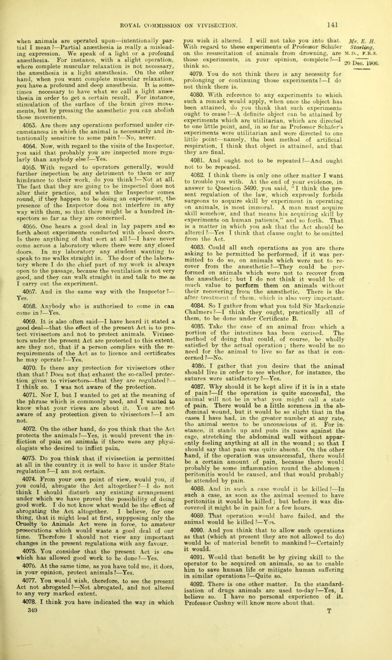 when animals are operated upon—intentionally par- tial I mean ?—Partial anaesthesia is really a mislead- ing expression. We speak of a light or a profound anaesthesia. For instance, with a slight operation, where complete muscular relaxation is not necessary, the anaesthesia is a light anaesthesia. On the other hand, when you want complete muscular relaxation, you have a profound and deep anaesthesia. It is some- times necessary to have what we call a light anaes- thesia in order to get a certain result. For instance, stimulation of the surface of the brain gives move- ments, but by pressing the anaesthetic you can abolish those movements. 4063. Are there any operations performed under cir- cumstances in which the animal is necessarily and in- tentionally sensitive to some pain?—No, never. 4064. Now, with regard to the visits of the Inspector, you said that probably you are inspected more regu- larly than anybody else ?—Yes. 4065. With regard to operators generally, would further inspection be any detriment to them or any hindrance to their work, do you think?—Not at all. The fact that they are going to be inspected does not alter their practice, and when the Inspector comes round, if they happen to be doing an experiment, the presence of the Inspector does not interfere in any way with them, so that there might be a hundred in- spectors so far as they are concerned. 4066. One hears a good deal in lay papers and so forth about experiments conducted with closed doors. Is there anything of that sort at all?-—I have never come across a laboratory where there were any closed doors. In my laboratory any student wanting to speak to me walks straight in. The door of the labora- tory where I do the chief part of my work is always open to the passage, because the ventilation is not very good, and they can walk straight in and talk to me as I carry out the experiment. 4067. And in the same way with the Inspector?— Yes. 4068. Anybody who is authorised to come in can come in ?—Yes. 4069. It is also often said—I have heard it stated a good deal—that the effect of the present Act is to- pro- tect vivisectors and not to protect animals. Vivisec- tors under the present Act are protected to this extent, are they not, that if a person complies with the re- requirements of the Act as to licence and certificates he may operate ?—Yes. 4070. Is there any protection for vivisectors other than that? Does not that exhaust the so-called protec- tion given to vivisectors—that they are regulated P—- I think so. I was not aware of the protection. 4071. Nor I, but I wanted to get at the meaning of the phrase which is commonly used, and I wanted to know what your views are about it. You are not aware of any protection given to vivisectors?—I am not. 4072. On the other hand, do you think that the Act protects the animals?—Yes, it would prevent the in- fliction of pain on animals if there were any physi- ologists who desired to inflict pain. 4073. Do you think that if vivisection is permitted at all in the country it is well to have it under State regulation ?—I am not certain. 4074. From your own point of view, would you, if you could, abrogate the Act altogether?—I do not think I should disturb any existing arrangement under which we have proved the possibility of doing good work. I do not know what would be the effect of abrogating the Act altogether. I believe, for one thing, that it might lead at first, suppposing only the Cruelty to Animals Act were in force, to amateur prosecutions which would waste a good deal of our time. Therefore I should not view any important changes in the present regulations with any favour. 4075. You consider that the present Act is one which has allowed good work to be done?—Yes. 4076. At the same time, as you have told me, it does, in your opinion, protect animals?—Yes. 4077. You would wish, therefore, to see the present Act not abrogated?—'Not abrogated, and not altered to any very marked extent. 4078. I think you have indicated the way in which 349 you wish it altered. I will not take you into that. Mr. E. H. With regard to these experiments of Professor Schafer Starling, on the resuscitation of animals from drowning, are m.d., f.r.s. those experiments, in your opinion, complete?—I ; think so. 20 JJec~ 1906 4079. You do not think there is any necessity for prolonging or continuing those experiments?—I do not think there is. 4080. With reference to any experiments to which such a remark would apply, when once the object has been attained, do you think that such experiments ought to cease?—A definite object can be attained by experiments which are utilitarian, which are directed to one little point, and, iu so far as Professor Schafer’s experiments were utilitarian and were directed to one little point—namely, the best method of artificial respiration, I think that object is attained, and that they are final. 4081. And ought not to be repeated ?—And ought not to be repeated. 4082. I think there is only one other matter I want to trouble you with1. At the end of your evidence, in answer to Question 3490, you said, “ I think the pre- sent regulation of the law, which expressly forbids surgeons to acquire skill by experiment in operating on animals, is most immoral. A man must acquire skill somehow, and that means his acquiring skill by experiments on human patients,” and so forth. That is a matter in which you ask that the Act should be altere 1 ?—Yes I think that clause ought to be omitted from the Act. 4083. Could all such operations as you are there asking to be permitted be performed, if it was per- mitted to do so, on animals which were not to re- cover from the anaesthetic?—They could be per- formed on animals which were not to recover from the anaesthetic ; but I do not think it would be of much value to perform them on animals without their recovering from the anaesthetic. There is the after treatment of them, which is alsoi very important. 4084. So I gather from what you told Sir Mackenzie Chalmers ?—I think they ought, practically all of them, to be done under Certificate B. 4085. Take the case of an animal from which a portion of the intestines has been excised. The method of doing that could, of course, be wholly satisfied by the actual operation ; there would be no need for the animal to live so far as that is con- cerned ?—No. 4086. I gather that you desire that the animal should live in order to see whether, for instance, the sutures were satisfactory?—Yes. 4087. Why should it be kept alive if it is in a state of pain ?—If the operation is quite successful, the animal will not be in what you might call a state of pain. There would be a little soreness in the ab- dominal wound, but it would be so slight that in the cases I have had, in the greater number at any rate, the animal seems to be unconscious of it. For in- stance, it stands up and puts its paws against the cage, stretching the abdominal wall without appar- ently feeling anything at all in the wound ; so that I should say that pain was quite absent. On the other hand, if the operation was unsuccessful, there would be a certain amount of pain, because there would probably be some inflammation round the' abdomen ; peritonitis would be caused, and that would probably be attended by pain. 4088. And in such a case would it be killed ?—In such a case, as soon as the animal seemed to have peritonitis it would be killed ; but before it was dis- covered it might be in pain for a few hours. 4089. That operation would have failed, and the animal would be killed?—Yes. 4090. And you think that to allow such operations as that (which at present they are not allowed to do) would be of material benefit to mankind?—Certainly it would. 4091. Would that benefit be by giving skill to the operator to be acquired on animals, so as to enable him to save human life or mitigate human suffering in similar operations ?—Quite so. 4092. There is one other matter. In the standard- isation of drugs animals are used to-day?—Yes, I believe so. I have no personal experience of it. Professor Cushny will know more about that. T