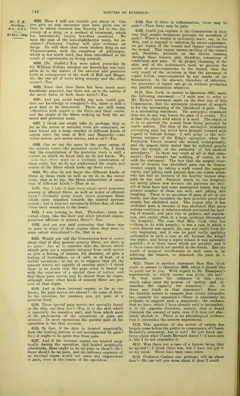 Mr. E. H. 4093. Then I will not trouble you about it. Can Starling, y°u give 11 s any instances (you have given one or M.D., F.ii.s. two) in which research has directly led to the dis- covery of a drug, or a method of treatment, which 20 L>i-c. 1906. has undoubtedly largely benefited mankind. We have the case of the anti-diphtheritic toxin, for in- stance ?—Professor Cushny will give evidence on drugs. He will show that every modern drug in our Pharmacopoeia, with the exception of pilocarpin, which is not much used, has been introduced as the result of experiments on living animals. 4094. (Dr. Gaskell.) You were asked yesterday by Sir William Collins whether our knowledge was com- plete as to the nature of the anterior and posterior roots in consequence of the work of Bell and Magen- die, the one set of roots being sensory and the other motor ?—Yes. 4095. Since that time there has been much more knowledge acquired, has there not, as to the nature of the nerve fibres in both these roots ?—Yes. 4096. And you could hardly say now, could you, that our knowledge is complete?—No, there is still a good deal to be discovered. There are still many uifficulties with regard to the fibre® and their course, and the origin of the fibres making up both the an- terior and posterior roots. 4097. I think one might take it, perhaps, that so far as the motor or anterior roots are concerned, we have found out a large number of different kinds of nerves since the time of Bell and Magendie—vaso motor nerves, pilo motor nerves, and so on ?—Yes. 4098. Can we say the same to the same extent of the sensory roots—the posterior roots ?—No, I think that the constitution of the posterior roots is still a matter on which we know that we do not know. We new that there must be a multiple constitution of these roots, but we do not understand the origin and source of the fibres which make up these roots. 4099. We also do not know the different kinds of fibres in those roots as well as we do in the motor roots, that is to say, the fibres subservient of sensa- tion of different kinds?—That is so. 4100. May I take it that every single nerve possesses sensory or afferent fibres, as well as motor or efferent fibres ?—Probably every single nerve possesses fibres which carry impulses towards the central nervous system ; but it does not necessarily follow that all these fibres carry sensation to the brain. 4101. I was coming to that. Therefore, every in- ternal organ, like the liver and other internal organs, possesses afferent or sensory fibres ?—Yes. 4102. And yet you said yesterday that there was no pain in many of these organs when they were to some extent stimulated ?—No, that is so. 4103. Would you tell the Commission how it comes about that if they possess sensory fibres, yet there is no pain? Are we to consider that the nerves which absorb pain are a separate category from such nerves as give a feeling of nausea, for instance, or give a feeling of micturition, or of cold, or of heat, or a tactile sensation ; or are we to suppose that all the sensory nerves are capable of causing pain?—I think there is no doubt that the pain sense is bound up with the existence of a special class of nerves, and that these pain nerves may be absent from an organ, although many other kinds of sensory fibres are pre- sent in that organ. 4104. And in these internal organs, so far as one knows, the pain nerves are absent ?—In some of them. In the intestine, for instance, you get pain of a peculiar kind. 4105. These special pain nerves are specially found in the skin, are they not ?—Yes, it is the skin which is especially the sensitive part, and from which most of the phenomena of the sensations of pain are aroused. In most operations the painful part of the operation is the skin incision. 4106. So that, if the skin is treated aseptically, then the healing process is not accompanied by pain? No ; it ought to be quite free from pain. 4107. And if the internal organs are treated asep- tically during the operation, and healed aseptically afterwards, there ought to be no pain in them ?—No ; there should be no pain, and an ordinary exposure of an internal organ would not cause any impressions of pain, even in the course of the operation. 4108. But if there is inflammation, there may be pain ?—Then there may be pain. 4109. Could you explain to the Commission in what way that aseptic treatment prevents the sensation of pain ?—When a wound is ordinarily made, say, m the skin, and is exposed to infection by micro-organisms, we get injury of the vessels and tissues surrounding the wound. This injury causes swelling of the tissues and, therefore, pressure on the nerves running through these tissues, and, therefore, sensations of tenderness and pain. If, by proper cleansing of the skin, and of the instruments used, we prevent the access of micro-organisms to the wound, then the only result of the incisions is that the processes of repair follow, unaccompanied by any marks of in- flammation. In the absence, therefore, of infection, the processes of repair can go on without producing any painful sensations whatever. 4110. Mrs. Cook, in answer to Question 1801, made the following statement : —“ I wish now to refer to Mr. Byrne’s statement made on the first day of this Commission, that the antiseptic treatment of wounds is for the minimising of the likelihood of pain. This is a misleading statement. The antiseptic treatment does not in any way lessen the pain of a wound. Nor is that the object with which it is used. The object of it is to prevent the wound from being poisoned by septic matter. The idea of the antiseptic treatment preventing pain has never been brought forward with regard to human beings. I will point to the well- known instance of the King’s operation, when Sir Frederick Treves treated the wound antiseptically, and the papers daily stated that he suffered greatly from the wound, on the authority of his medical attendants.” Is there any truth at all in that state- ment?—The example has nothing, of course, to do with the statement. The fact that the aseptic treat- ment of wounds has abolished pain can be demon- strated simply by taking a walk round the surgical wards, and asking each patient that one comes across who has had an incision of the healthy tissues what pain he has had. Surgical wards in our hospitals are merry places now because the patients are well. All of them have had some anatomical lesion, but the greater number of them are well, and joking and laughing. There is no question of pain at all in our wards, and that furnishes the best possible proof that asepsis has abolished pain. The reason why it has abolished pain is because it has abolished that more serious condition of infection which prevented the heal- ing of wounds, and gave rise to pyaemia and septicae- mia, and ended often in a huge epidemic throughout the hospital. The case that Mrs, Cook cites has nothing to do with asepsis; it was a case in which a septic abscess was opened, the case was septic from the very beginning, and it was no good really applying antiseptics in such a case at all, because the wound was septic, and being a septic wound it was naturally painful ; it is those cases which are painful, and it is those cases which are painful in the wards. But the result of surgical interference in such cases is, by relieving the tension, to diminish the pain to a minimum. 4111. There is another statement that Mrs. Cook made in answer to Question 1800, which I should like to point out to you. With regard to Dr. Thompson’s experiments in which curare was given, ishe said : “ So that under the influence of this drug, which takes away the powers of motion and in- tensifies the capacity for sensation,” etc. Is there any truth in that statement ? Have we the faintest reason to suppose that curare intensifies the capacity for sensation ?—There is absolutely no evidence to support such a statement; the evidence that we have, which I have already said is incomplete, is in the opposite direction, namely, that it would diminish the amount of pain, even if it does not abso- lutely abolish it. There is no physiological evidence that it intensifies the sensory impressions. 4112. This question of the action of curare has largely come before the public in consequence of Claude Bernard’s statement, has it not? Do you know any- thing about what Claude Bernard stated ?—I have seen it, but I do not remember it. 4113. Was there not a case of a human being that he quoted ?—I think there was, but I have not got it in my mind. There have been cases since'. 4114. Professor Cushny can, perhaps, tell us about that ?—He can tell you more about it than I could.