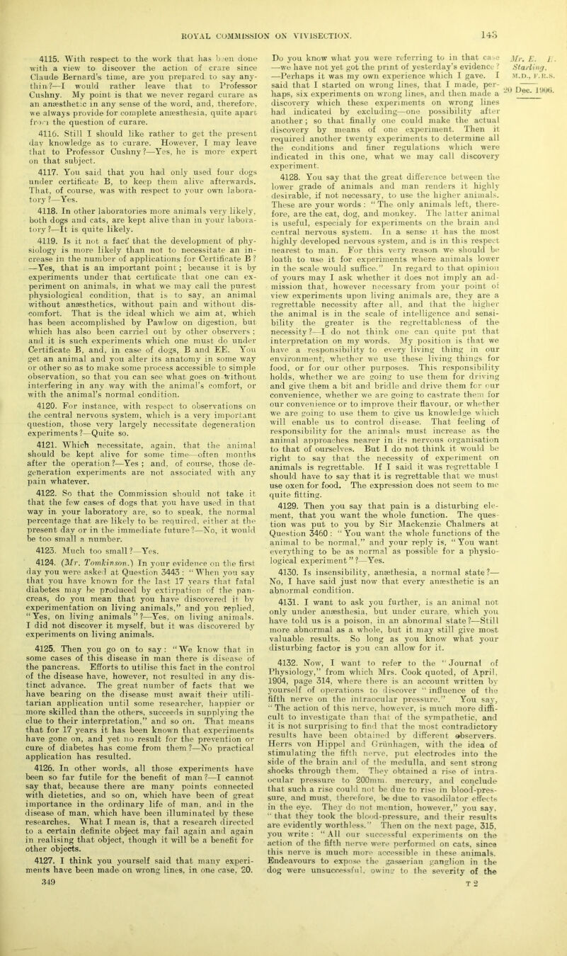 4115. With respect to the work that lias b^en done with a view to discover the action of crare since Claude Bernard’s time, are you prepared to say any- thin,?—I would rather leave that to Professor Cushny. My point is that we never regard curare as an anaesthetic in any sense of the word, and, therefore, we always provide for complete anaesthesia, quite apart from the question of curare. 4116. Still I should like rather to get the present day knowledge as to curare. However, I may leave that to Professor Cushny ?—Yes, he is more expert on that subject. 4117. You said that you had only used four dogs under certificate B, to keep them alive afterwards. That, of course, was with respect to your own labora- tory ?—Yes. 4118. In other laboratories more animals very likely, both dogs and cats, are kept alive than in your labora- tory?—It is quite likely. 4119. Is it not a fact' that the development of phy- siology is more likely than not to necessitate an in- crease in the number of applications for Certificate B ? —Yes, that is an important point ; because it is by experiments under that certificate that one can ex- periment on animals, in what we may call the purest physiological condition, that is to say, an animal without anesthetics, without pain and without dis- comfort. That is the ideal which we aim at, which has been accomplished by Pawlow on digestion, but which has also been carried out by other observers ; and it is such experiments which one must do under Certificate B, and, in case of dogs, B and EE. You get an animal and you alter its anatomy in some way or other so as to make some process accessible to simple observation, so that you can see what goes on Without interfering in any way with the animal’s comfort, or with the animal’s normal condition. 4120. For instance, with respect to observations on the central nervous system, which is a very important question, those veiy largely necessitate degeneration experiments ?—Quite so. 4121. Which necessitate, again, that the animal should be kept alive for some time—often months after the operation?—Yes; and, of course, those de- generation experiments are not associated with any pain whatever. 4122. So that the Commission should not take it that the few cases of dogs that you have used in that way in your laboratory are, so to speak, the normal percentage that are likely to be required, either at the present day or in the immediate future?—No, it would be too small a number. 4123. Much too small ?—Yes. 4124. (Mr. Tomkivsov.) In your evidence on the first day you were asked at Question 3443 : “When you say that you have known for the last 17 years that fatal diabetes may be produced by extirpation of the pan- creas, do you mean that you have discovered it by experimentation on living animals,” and you replied. “Yes, on living animals”?—Yes. on living animals. I did not discover it myself, but it was discovered by experiments on living animals. 4125. Then you go on to say: “We know that in some cases of this disease in man there is disease of the pancreas. Efforts to utilise this fact in the control of the disease have, however, not resulted in any dis- tinct advance. The great number of facts that we have bearing on the disease must await their utili- tarian application until some researcher, happier or more skilled than the others, succeeds in supplying the clue to their interpretation,” and so on. That means that for 17 years it has been known that experiments have gone on, and yet no result for the prevention or cure of diabetes has come from them ?—No practical application has resulted. 4126. In other words, all those experiments have been so far futile for the benefit of man ?—I cannot say that, because there are many points connected with dietetics, and so on, which have been of great importance in the ordinary life of man, and in the disease of man, which have been illuminated by these researches. What I mean is, that a research directed to a certain definite object may fail again and again in realising that object, though it will be a benefit for other objects. 4127. I think you yourself said that many experi- ments have been made on wrong lines, in one case, 20. 349 Do you know what you were referring to in that case —we have not yet got the print of yesterday’s evidence t —Perhaps it was my own experience which I gave. I said that I started on wrong lines, that I made, per- haps, six experiments on wrong lines, and then made a discovery which these experiments on wrong lines had indicated by excluding—one possibility after another; so that finally one could make the actual discovery by means of one experiment. Then it required another twenty experiments to determine all the conditions and finer regulations which were indicated in this one, what we may call discovery experiment. 4128. You say that the great difference between the lower grade of animals and man renders it highly' desirable, if not necessary, to use the higher animals. These are your words : “ The only animals left, there- fore, are the cat, dog, and monkey. The latter animal is useful, especialy for experiments on the brain and central nervous system. In a sense it has the most highly developed nervous system, and is in this respect nearest to man. For this very reason we should be loath to use it for experiments where animals lower in the scale would suffice.” In regard to that opinion of yours may I ask whether it does not imply an ad- mission that, however necessary from your point oE view experiments upon living animals are, they are a regrettable necessity after all, and that the higher the animal is in the scale of intelligence and sensi- bility the greater is the- regrettableness of the necessity?—I do not think one can quite put that interpretation on my words. My position is that we have a responsibility to every living thing in our environment, whether we use these living things for food, or for our other purposes. This responsibility holds, whether we are going to use them for driving and give them a bit and bridle and drive them for our convenience, whether we are going to castrate them for our convenience or to improve their flavour, or whether we are going to use them to give us knowledge which will enable us to control disease. That feeling of responsibility for the animals must increase as the animal approaches nearer in its nervous organisation to that of ourselves. But I do not think it would be right to say that the necessity of experiment on animals is regrettable. If I said it was regrettable I should have to say that it is regrettable that we must use oxen for food. The expression does not seem to me quite fitting. 4129. Then you say that pain is a disturbing ele- ment, that you want the whole function. The ques- tion was put to you by Sir Mackenzie Chalmers at Question 3460 : “ You want the whole functions of the animal to be normal,” and your reply is, “You want everything to' be as normal as possible for a physio- logical experiment”?—Yes. 4130. Is insensibility, anesthesia, a normal state ?— No, I have said just now that every antesthetic is an abnormal condition. 4131. I want to ask you further, is an animal not only under anaesthesia, but under curare which you have told us is a poison, in an abnormal state?—Still more abnormal as a whole, but it may still give most valuable results. So long as you know what your disturbing factor is you can allow for it. 4132. Now, I want to refer to the “ Journal of Physiology,” from which Mrs. Cook quoted, of April, 1904, page 314, where there is an account written by yourself of operations to discover “ influence of the fifth nerve on the intraocular pressure.” You say, “ The action of this nerve, however, is much more diffi- cult to investigate than that of the sympathetic, and it is not surprising to find that the most contradictory results have been obtained by different observers. Herrs von Hippel and Griinhagen, with the idea of stimulating the fifth nerve, put electrodes into the side of the brain and of the medulla, and sent strong shocks through them. They obtained a rise of intra- ocular pressure to 200mm. mercury, and conclude that such a rise could not be due to rise in blood-pres- sure, and must, therefore, be due to vasodilator effects in the eye. They do not mention, however,” you say, “ that they took the blood-pressure, and their results are evidently worthless.” Then on the next page, 315. you write : “ All our successful experiments on the action of the fifth nerve were performed on cats, since this nerve is much more accessible in these animals. Endeavours to expose the gasserian ganglion in the dog were unsuccessful, owing to the severity of the T 2 Mr. K. i . Starling, M.D., F.R.S.