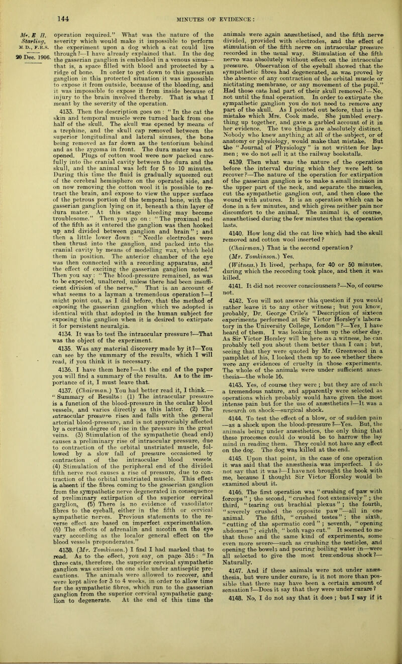 Mr. E_ //. Starling, M.D., F.R.S. 20 Dec. 1906. operation required.” What was the nature of the severity which would make it impossible to perform the experiment upon a dog which a cat could live through?—I have already explained that. In the dog the gasserian ganglion is embedded in a venous sinus-— that is, a space filled with blood and protected by a ridge of bone. In order to get down to this gasserian ganglion in this protected situation it was impossible to expose it from outside, because of the bleeding, and it was impossible to expose it from inside because of injury to the brain involved thereby. That is what I meant by the severity of the operation. 4133. Then the description goes on : “ In the cat the skin and temporal muscle were turned back from one half of the skull. The skull was opened by means of a trephine, and the skull cap removed between the superior longitudinal and lateral sinuses, the bone being removed as far down as the tentorium behind and as the zygoma in front. The dura mater was not opened. Plugs of cotton wool were now packed care- fully into the cranial cavity between the dura and the skull, and the animal was left for 5 to 10 minutes. During this time the fluid is gradually squeezed out of the cerebral hemisphere on the operated side, and on now removing the cotton wool it is possible to re- tract the brain, and expose to view the upper surface of the petrous portion of the temporal bone, with the gasserian ganglion lying on it, beneath a thin layer of dura mater. At this stage bleeding may become troublesome.” Then you go on: “The proximal end of the fifth as it entered the ganglion was then hooked up and divided between ganglion and brain ” ; and then a little lower down : “ Needle electrodes were then thrust into the ganglion, and packed into the cranial cavity by means of modelling wax, which held them in position. The anterior chamber of the eye was then connected with a recording apparatus, and the effect of exciting the gasserian ganglion noted.” Then you say: “The blood-pressure remained, as was to be expected, unaltered, unless there had been insuffi- cient division of the nerve.” That is an account of what seems to a layman a tremendous operation?—I might point out, as I did before, that the method of exposing the gasserian ganglion which we adopted is identical with that adopted in the human subject for exposing this ganglion when it is desired to extirpate it for persistent neuralgia. 4134. It was bo test the intraocular pressure ?—That was the object of the experiment. 4135. Was any material discovery made by it?—You can see by the summary of the results, which I will read, if you think it is necessary. 4136. I have them here ?—At the end of the paper you will find a summary of the results. As to the im- portance of it, I must leave that. 4137. (Chairman.) You had better read it, I think.— “ Summary of Results: (1) The intraocular pressure is a function of the blood-pressure in the ocular blood vessels, and varies directly as this latter. (2) The intraocular pressure rises and falls with the general arterial blood-pressure, and is not appreciably affected by a certain degree of rise in the pressure in the great veins. (3) Stimulation of the sympathetic (head end) causes a preliminary rise of intraocular pressure, due to contraction of the orbital unstriated muscle, fol- lowed by a slow fall of pressure occasioned by contraction of the intraocular blood vessels. (4) Stimulation of the peripheral end of the divided fifth nerve root causes a rise of pressure, due to con- traction of the orbital unstriated muscle. This effect is absent if the fibres coming to the gasserian ganglion from the sympathetic nerve degenerated in consequence of preliminary extirpation of tho superior cervical garglion, (5) There is no evidence of vasodilator fibres to the eyeball, either in the fifth or cervical sympathetic nerves. Previous statements to the re- verse effect are based on imperfect experimentation. (6) The effects of adrenalin and nicotin on the eye vary according as the localor general effect on the blood vessels preponderates.” 4138. (Mr. Tomkinson.) I find I had marked that to read. As to the' effect, you say, on page 316 : “ In three cats, therefore, the superior cervical sympathetic ganglion was excised on one side under antiseptic pre- cautions. The animals were allowed to recover, and were kept alive for 3 to 4 weeks, in order to allow time for the sympathetic fibres, which run to the gasserian ganglion from the superior cervical sympathetic gang- lion to degenerate. At the end of this time the animals were again anaesthetised, and the fifth nerve divided, provided with electrodes, and the effect of stimulation of the fifth nerve on intraocular pressure recorded in the usual way. Stimulation of the fifth nerve was absolutely without effect on the intraocular pressure. Observation of the eyeball showed that the sympathetic fibres had degenerated, as was proved by the absence of any contraction of the orbital muscle or nictitating membrane, or any movement of the pupil.” Had those cats had part of their skull removed ?—No, not until the final operation. In order to extirpate the sympathetic ganglion you do not need to remove any part of the skull. As I pointed out before, that is the mistake which Mrs. Cook made. She jumbled every- thing up together, and gave a garbled account of it in her evidence. The two things are absolutely distinct. Nobody who knew anything at all of the subject, or of anatomy or physiology, would make that mistake. But tlie “ Journal of Physiology ” is not written for lay- men ; we do not sell it at the railway bookstalls. 4139. Then what was the nature of the operation before the interval during which they were left to recover?—The nature of the operation for extirpation of the gasserian ganglion is to make a small incision in the upper part of the neck, and separate the muscles, cut the sympathetic ganglion out, and then close the wound with sutures. It is an operation which can be done in a few minutes, and which gives neither pain nor discomfort to the animal. The animal is, of course, anaesthetised during the few minutes that the operation lasts. 4140. How long did the cat live which had the skull removed and cotton wool inserted ? (Chairman.) That is the second operation? (Mr. Tomkinson.) Yes. (Witness.) It lived, perhaps, for 40' or 50 minutes., during which the recording took place, and then it was killed. 4141. It did not recover consciousness ?—No, of course not. 4142. You will not answer this question if you would rather leave it to any other witness ; but you know, probably, Dr. George Crile’s “ Description of sixteen experiments performed at Sir Victor Horsley’s labora- tory in the University College, London ” ?—Yes, I have heard of them. I was looking them up the other day. As Sir Victor Horsley will be here as a witness, he can probably tell you about them better than I can; but, seeing that they were quoted by Mr. Greenwood in a pamphlet of his, I looked them up to see whether there were any evidences of cruelty in those experiments. The whole of the animals were under sufficient anres- thesia—the whole 16. 4143. Yes, of course they were ; but they are of such a tremendous nature, and apparently were selected as operations which probably would have given the most intense pain but for the use of anaesthetics ?—It was a research on shock—surgical shock. 4144. To test the effect of a blow, or of sudden pain —as a shock upon the blood-pressure ?—Yes. But, the animals being under anaesthetics, the only thing that these processes could do would be to harrow the lay mind in reading them. They could not have any effect on the dog. The dog was killed at the end. 4145. Upon that point, in the case of one operation it was said that the anaesthesia, was imperfect. I do not say that it was i—I have not brought the book with me, because I thought Sir Victor1 Horsley would be examined about it. 4146. The first operation was “ crushing of paw with forceps ” ; the second, “ crushed foot extensively ” ; the third, “ tearing out brachial plexus ” ; the fourth, “severely crushed the opposite paw”—all in one animal. The fifth, “crushed testes” ; the sixth, “cutting of the spermatic cord” ; seventh, “opening abdomen ” ; eighth, “ both vago cut.” It seemed to me that these and the same kind of experiments, some even more severe—such as crushing the testicles, and opening the bowels and pouring boiling water in—were all selected to give the most tremendous shock?— Naturally. 4147. And if these animals were not under anaes- thesia, but were under curare, is it not more than pos- sible that there may have been a certain amount of sensation ?—Does it say that they were under curare ? 4148. No, I do not say that it does ; but I say if it