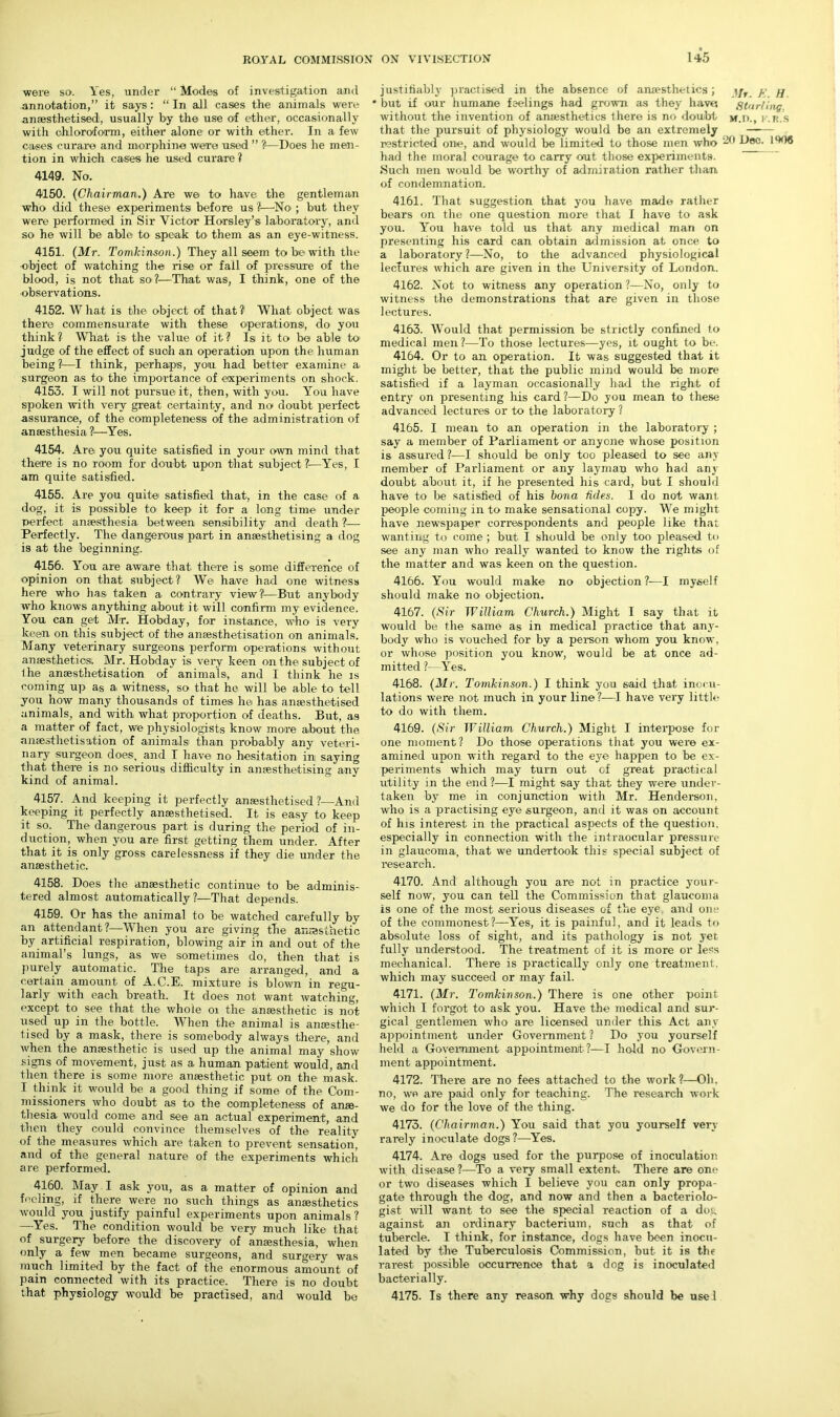 were so. Yes, under “ Modes of investigation and annotation,” it says: “ In all cases the animals were anaesthetised, usually by the use of ether, occasionally with chloroform, either alone or with ether. In a few cases curare and morphine were used ” ?—Does he men- tion in which cases he used curare ? 4149. No. 4150. {Chairman.) Are we to have the gentleman who did these experiments before us ?—No-; but they were performed in Sir Victor Horsley’s laboratory, and so he will be able to speak to them as an eye-witness. 4151. {Mr. Tomkinson.) They all seem to be with the object of watching the rise or fall of pressure of the blood, is not that so?—That was, I think, one of the observations. 4152. What is the object of that?1 What object was there commensurate with these operations, do you think? What is the value of it? Is it to be able to judge of the effect of such an operation upon the human being ?—I think, perhaps, you had better examine a- surgeon as to the importance of experiments on shock. 4153. I will not pursue it, then, with you. You have spoken with very great certainty, and no doubt perfect assurance, of the completeness of the administration of anaesthesia ?—Yes. 4154. Arei you quite satisfied in your own mind that there is no room for doubt upon that subject ?—Yes, I am quite satisfied. 4155. Are you quite satisfied that, in the case of a dog, it is possible to keep it for a long time under perfect anaesthesia between sensibility and death ?— Perfectly. The dangerous part in anaesthetising a dog is at the beginning. 4156. You are aware that there is some difference of opinion on that subject ? We have had one witness here who has taken a contrary view?1—But anybody who knows anything about it will confirm my evidence. You can get Mr. Hobday, for instance, who- is very keen on this subject of the ansesthetisation on animals. Many veterinary surgeons perform operations without an aesthetics. Mr. Hobday is very keen on the subject of the ansesthetisation of animals, and I think he is coming up as a. witness, so that he will be able to tell you how many thousands of times he has anaesthetised animals, and with what proportion of deaths. But, as a matter of fact, we physiologists know more about the ansesthetisation of animals than probably any veteri- nary surgeon does, and I have no hesitation in saying that there is no serious difficulty in amesthetising any kind of animal. 4157. And keeping it perfectly anaesthetised ?—And keeping it perfectly anaesthetised. It is easy to keep it so. The dangerous part is during the period of in- duction, when you are first getting them under. After that it is only gross carelessness if they die under the anaesthetic. 4158. Does the anaesthetic continue1 to be adminis- tered almost automatically?—That depends. 4159. Or has the animal to be watched carefully by an attendant?—When you are giving the anesthetic by artificial respiration, blowing air in and out of the animal’s lungs, as we sometimes do, then that is purely automatic. The taps are arranged, and a certain amount of A.C.E. mixture is blown in regu- larly with each breath. It does not want watching, except to see that the whole oi the anesthetic is not used up in the bottle. When the animal is anaesthe- tised by a mask, there is somebody always there, and when the anesthetic is used up the animal may show signs of movement, just as a human patient would, and then there is some more anesthetic put on the mask. I think it would be a good thing if some of the Com- missioners who doubt as to the completeness of ane- thesia would come and see an actual experiment, and then they could convince themselves of the reality of the measures which are taken to prevent sensation, and of the general nature of the experiments which are performed. 4160. May I ask you, as a matter of opinion and feeling, if there were no such things as anaesthetics would you justify painful experiments upon animals ? —Yes. The condition would be very much like that of surgery before the discovery of anaesthesia, when only a few men became surgeons, and surgery was much limited by the fact of the enormous amount of pain connected with its practice. There is no doubt that physiology would be practised, and would be justifiably practised in the absence of anxesthetics; \jr y ^ • but if our humane feelings had grown as they have. Starling. without the invention of anaesthetics there is no doubt m.d., k.r.s that the pursuit of physiology would be an extremely restricted one, and would be limited to those men who -u Dec. 1906 had the moral courage to carry out those experiments. Such men would be worthy of admiration rather than of condemnation. 4161. That suggestion that you have made rather bears on the one question more that I have to ask you. You have told us that any medical man on presenting his card can obtain admission at once to a laboratory?—No, to the advanced physiological lectures which are given in the University of London. 4162. Not to witness any operation?—No, only to witness the demonstrations that are given in those lectures. 4163. Would that permission be strictly confined to medical men?—To those lectures—yes, it ought to be. 4164. Or to an operation. It was suggested that it might be better, that the public mind would be more satisfied if a layman occasionally had the right of entry on presenting his card ?—Do you mean to these advanced lectures or to the laboratory ? 4165. I mean to an operation in the laboratory ; say a member of Parliament or anyone whose position is assured ?—I should be only too pleased to see any member of Parliament or any layman who had any doubt about it, if he presented his card, but I should have to be satisfied of his bona hides. I do not want, people coming in to make sensational copy. We might have newspaper correspondents and people like that wanting to come ; but I should be only too pleased to see any man who really wanted to know the rights of the matter and was keen on the question. 4166. You would make no objection?—I myself should make no objection. 4167. {Sir William Church.) Might I say that it would be the same as in medical practice that any- body who is vouched for by a person whom you know, or whose position you know, would be at once ad- mitted ?- Yes. 4168. {Mr. Tomkinson.) I think you said that inocu- lations were not much in your line?—1 have very little to do with them. 4169. {Sir William Church.) Might I interpose for one moment? Do those operations that you were ex- amined upon with regard to the eye happen to be ex- periments which may turn out of great practical utility in the end ?—I might say that they were under- taken by me in conjunction with Mr. Henderson, who is a practising eye surgeon, and it was on account of his interest in the practical aspects of the question, especially in connection with the intraocular pressure in glaucoma, that we undertook this special subject of research. 4170. And although you are not in practice your- self now, you can tell the Commission that glaucoma is one of the most serious diseases of the eye and one of the commonest?—Yes, it is painful, and it leads to absolute loss of sight, and its pathology is not jet fully understood. The treatment of it is more or less mechanical. There is practically only one treatment, which may succeed or may fail. 4171. {Mr. Tomkinson.) There is one other point which I forgot to ask you. Have the medical and sur- gical gentlemen who are licensed under this Act any appointment under Government? Do you yourself held a Government appointment ?—I hold no Govern- ment appointment. 4172. There are no fees attached to the work?—Oh. no, we are paid only for teaching. The research work we do for the love of the thing. 4173. {Chairman.) You said that you yourself very rarely inoculate dogs ?—Yes. 4174. Are dogs used for the purpose of inoculation with disease?—To a very small extent. There are one or two diseases which I believe you can only propa- gate through the dog, and now and then a bacteriolo- gist will want to see the special reaction of a dog against an ordinary bacterium, such as that of tubercle. I think, for instance, dogs have been inocu- lated by the Tuberculosis Commission, but it is the rarest possible occurrence that a dog is inoculated bacterially. 4175. Is there any reason why dogs should be usel