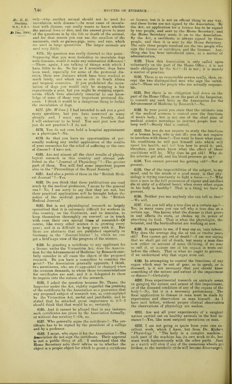 14G Mr. E. H. Starling, M.I)., FfR,S. 20 Dec. 1900. oil It—-why another animal should not be used for inoculation with disease?—In most cases of inocula- tion with disease, one really wants to know whether the animal lives or dies, and. the answer given to most of the questions is by the life or death of the animal, and for that reason you can use the smallest of the mammals, such as guinea-pigs, mice, and rats, which are used in large quantities. The larger animals are used very little. 4176. My question was really directed to this point : Supposing that you were forbidden to inoculate dogs with diseases, would it make any substantial difference ? •—There, again, 1 am talking of things with1 which I have little to do. So far as I remember, dogs have been used, especially for some of the protozoal dis- eases, these new diseases which have been studied so much lately, and which are so rife in South Africa and tropical countries. If you prohibited the inocu- lation of dogs you would only be stopping a few experiments a year, but you might be stopping experi- nients which were' absolutely essential to our know- ledge of some of these very important protozoal dis- eases. I think it would be a dangerous thing to forbid the inoculation of dogs. 4177. {Dr. Wilson.) I had intended to-ask you a good many questions, but you have answered so many already, and, I must say, so very frankly, that I will endeavour to be brief. You said just now that you do not practice?—I do not. 4178. You do not even hold a hospital appointment as a physician ?—No. 4179. So that you have no opportunities of per- sonally making any useful application of the results of your researches for the relief of suffering or the cure of disease ?—I have not. 4180. Are not almost all the chief results of physio- logical research in this country and abroad pub- lished in the “Journal of Physiology”?—The greater part of them. You will find some important papers also in the “Proceedings of the Royal Society.” 4181. And also a 'precis of them in the “ British Medi- cal Journal ” 1—Yes. 4182. Do you think that these publications are read much by the medical profession, I mean by the general run ?—No, I am sorry to say that they are not, but their practical applications will be brought before the notice of the medical profession in the “ British Med i ca 1 J our n a 1. ” 4183. But is not physiological research so largely specialised that it is extremely difficult for workers in this country, on the Continent, and in America, to keep themselves thoroughly au courant, or in touch with even their own special lines of research ?—Of course, like every other science it is growing every year; and it is difficult to keep pace with it. But there are abstracts that are published especially in Germany in the “ Zentral-blafter ” by which we can get a bird’s-eye view of the progress of the science. 4184. In granting a certificate to any applicant for a licence under the Vivisection Act, does the Associa- tion for the Advancement of Medicine by Research care- fully consider in all cases the object of the proposed research. Do you have a committee to consider the point ?—The Association generally appoints, I think, two scrutineers, who are re-appuinted or changed when the occasion demands, to whom those recommendations for certificates are sent, and it is delegated to them to inquire into the nature of the research. 4185. I asked the question because Dr. Thane, the Inspector under the Act, rightly regarded the granting of the certificate by the Association as a guarantee that any proposed subject of research was, as contemplated by the Vivisection Act, useful and justifiable, and lie stated that he attached great importance to it?—I should think that that would be so, certainly. 4186. And it cannot be alleged that in any instance such certificates are given by the Association formally, or without due scrutiny ?—Oh, no. 4187. Who generally signs the certificate?—The cer- tificate has to be signed by the president of a college and by a professor. 4188. I mean, who signs it for the Association?—The Association do not sign the certificate. Their approval not a public thing at all. I understand that the Home Secretary asks their advice as to whether the object is a proper object for which to grant a certificate or licence, but it is not an official thing in any wayr and these forms are not signed by the Association. By the Act, an application for a licence has to be signed by two people, and sent to the Home Secretary, anti the Home Secretary sends it on to tire Association. By the Act, a certificate is always signed by three people, and then it is sent to' the Home Secretary. The only three people involved are the two people who sign the licence or certificate, and the licensee. Any- thing else has been introduced since, as a matter of administration. 4189. Then this Association is onlv called upon voluntarily on the part of the Home Office ; it is not made obligatory by the Act ?—It is not; it is merely- a matter of practice. 4190. There is no responsible person really, then, ex- cept the two distinguished men who sign the certifi- cate ?—Those are the people who are actually responsi- ble. 4191. But there is no obligation laid down on the part of the Home Office, or on the part of the Inspector, to consult any such body as the Association for the Advancement of Medicine by Research?—No. 4192. In your precis you state that the ultimate aim of the medical sciences is control over the functions of man’s body; but is not one of the chief aims of medical science nowadays to instruct people how to keep well ?—Surely that is control. 4193. But you do not require to study the functions- of a human being who is not ill; you do not. require to interfere with those?—You want to know what possi- ble conditions he will put himself into which will upset his health, and tell him how to avoid it, and,, therefore, you must know what the effect of those conditions will be. Why does he get old? Why do his arteries get old, and his blood pressure go up ? 4194. You cannot prevent his getting old?—Not at present.. 4195. One of the impossibilities of the subject, to my mind, and to the minds of a good many, is that phy- siology is trying constantly to fight a force ?—Why does a man in the full possession of vigour and intellect die at sixty of a dilated heart, when every other organ in his body is healthy ? That is a thing we have to- prevent. 4196. Neither you nor anybody else can tell us that ? —We will. 4197. Can you tell why a tree dies at a certain age ?—- Yes, in many cases you can tell why a tree dies at a certain age. One knows what the disease is that grows in and affects its roots, or chokes up its power of absorbing its food. That is what the phytologist, the botanist, and the horticulturist are working at now. 4198. It appears to me, if I may say so, vain labour. Why does the average dog die at ten or twelve years old ? You cannot get rid of death ?—I am not saying that we shall get rid of death, but many a man dies now either on account of some ill-living, if we may 'So call it, or because one of his organs is worn out before the others. That is what we ought to prevent,, if we understood why that organ wore out. 4199. In attempting to control the functions of any organ which may be out of gear, so to speak, or is diseased, is it not necessary that you should know something of the nature and extent of the impairment or disease ?—Certainly. 4200. Does experimental research on animals assist in gauging the nature and extent of this impairment, or of the diseased condition of any of the organs of the body?—No, but it is a necessary preliminary. The final application to disease in man must be made by experiment and observation on man himself. As I have said before, without proper clinical observation the observations of physiology are useless. 4201. Are not all your experiments of a surgical nature carried out on healthy animals in the first in- stance?—Yes, like most surgical operations on man. 4202. I am not going to quote from your own ex- cellent work, which I have, but from Dr. Kirke’s “ Physiology ” : “ The body is a complex machine , each part of the machine has its own work to do, but must work harmoniously with the olher parts. Just as a watch will stop if any of the numerous wheels get broken, so the metabolic cycle will become disarranged,