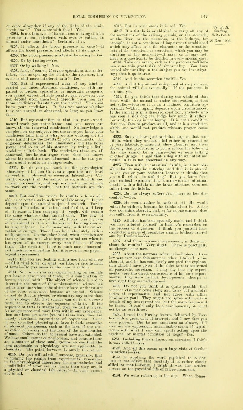 •or cease altogether if any of the links of the chain break down.” You agree with that?—Yes. 4203. Is not this cycle of harmonious working of life’s processes at once interfered with, even by putting an animal under anaesthesia?—Certainly it is. 4204. It affects the blood pressure at once ?—It affects the blood pressure, and affects all its organs. 4205. The blood pressure is affected by eating ?—Yes. 4206. Or by fasting ?—Yes. 4207. Or by walking?—Yes. 4208. And, of course, If severe operations are under- taken, such as opening the chest or the abdomen, this •cycle is still more interfered with ?—Yes. 4209. But if experimental work of any kind is carried out under abnormal conditions, or with im- paired or broken apparatus, or uncertain re-agents, you cannot expect reliable results, can you—you can- not depend upon them ?—It depends upon how far those conditions deviate from the normal. You must know your conditions. It does not matter whether they are normal or abnormal, so long as you know them. 4210. But my contention is that, in your experi- mental work you never know, and you never can know, all the abnormal conditions ?—No knowledge is complete on any subject; but the more you know your conditions (and that is what we are working to) the more fruitful are the results $f your experiments. An engineer determines the dimensions and the horse power, and so on, of his steamer, by trying a little model in a little bath. The conditions there are all abnormal, but he can argue from them—he knows where his conditions are abnormal—and he can pro- duce useful results on a larger scale. 4211. But do you put work in the physiological laboratory of London University upon the same level as work in a physical or chemical laboratory ?—Cer- tainly, except that the subject is more difficult and much more complex, and requires much more patience to work out the results ; but the methods are the same. 4212. But could we expect the results to be as reli- able or as certain as in a chemical laboratory ?—It just depends upon the special subject of research. For in- stance, if I enclose an animal and feed it, and keep all its excreta from escaping, its weight will remain the same whatever that animal does. The law of conservation of mass is absolutely the same in the case of an animal as it is in the case of burning iron or burning sulphur. In the same way, with the conser- vation of energy. Those laws hold absolutely within milligrammes. On the other hand, when chemists are tracing radium, and what happens to radium when it has given off its energy, every man finds a different -tiling. The condition there is much more abnormal, and much more uncertain than it is even in our physio- logical experiments. 4213. But you are dealing with a new form of force —call it vital force, or what you like, or modification -of force?—Do you mean in the case of radium. 4214. No ; when you are experimenting on animals you have a new mode of force, or a combination of forces, to deal with ?—The object of science is not to •determine the cause of these phenomena; science has not to determine what is the ultimate force, or the nature of the force concerned, because we cannot. Science cannot do that in physics or chemistry any more than in physiology. All that science can do is to observe facts, and to observe the sequence- of facts. If the sequence of facts is invariable, then we call it a law. As we get more and more facts within our experience, then our laws get wider (we call them laws, they are merely shorthand expressions of sequences). Some of our so-called physiological laws include examples of physical phenomena, such as the laws of the con- servation of energy and the laws of the conservation of mass. Others, so far, at present have not extended. Wo have small groups of phenomena, and because there are a number of these small groups we say that the laws applicable to- physiology are not applicable to chemistry. The point, however, is purely theoretical. 4215. But you will admit, I suppose, generally, that in judging the results from experimental researches in the physiological laboratory the uncertainties and possibilities of error are far larger than they are in a physical or chemical laboratory ?—In some cases ; not in all. 4216. But in some cases it is so ?—Yes. 4217. If a fistula is established to carry off any of the secretions of the salivary glands, or the stomach, or the liver, or the pancreas, or the kidneys, for example, is not a condition of impairment established, which may affect even the character or the constitu- ents of the secretion, or secretions, which you may be studying at the moment?—It'may, or it may not. That is a question to be decided in every special case. 4218. Take one organ, such as the pancreas ?—There one runs this great risk of abnormality. You have caused abnormality in the subject you are investigat- ing ; that is quite true. 4219. And in the secretion itself?—Yes. 4220. And if the animal is deprived of its pancreas, the animal will die eventually?—If the pancreas is cut out, yes. 4221. Do you think that during the whole of that time, while the animal is under observation, it does not suffer—because it is in a maimed condition ap- parently?—That, again, depends upon circumstances. If the animal is in a diseased condition, anybody who has seen a sick dog can judge how much it suffers. Certainly the dog is not happy. It is not a condition that one likes to produce at all, and it is a condition which one would not produce without proper cause for it. 4222. But you have just said that dogs in that con- dition, when they are attended either by yourself or by your laboratory assistant, show pleasure, and their showing that pleasure is to you a reason for believing that they cannot be in pain ?—But we were talking of other things. I said that a dog with an intestinal fistula in it is not abnormal in any way. 4223. Even with an intestinal fistula, is it not pos- sible that it may be suffering, and that it is pleased to see you or your assistant because it thinks that you will relieve its suffering?-—But you know from your medical experience that a man with an intestinal fistula, with a fistula in the large intestine, does not suffer from the fistula. 4224. But he always suffers from more or less dis- comfort ?—Yes. 4225. He would rather be without it?—He would rather be without, because he thinks about it. A dog does not think about it, and, so far as one can see, does not suffer from it, even mentally. 4226. Allusion has been specially made, and I think you have alluded yourself, to Pawlow’s researches on the process of digestion. I think you yourself have conducted a series of researches similar to- those carried out by Pawlovv?—Yes. 4227. And there is some disagreement, is there not, about the results ?—Very slight. There is practically no disagreement now. 4228. About the nervous influence?—Professor Paw- low was over here this summer, when I talked to him about it, ancl he has completely accepted the explana- tion which I have given of the chief factors concerned in pancreatic secretion. I may say that my experi- ments were the direct consequence of his own experi- ments ; they were furthed developments, though at first sight they seemed opposed. 4229. Do not you think it is quite possible that someone else may come along and carry out a similar series of experiments, and not agree with either Pawlow or you ?—They might not agree with certain details of my interpretations, but the main fact would be there. It could only be a development; it could not be an overthrow. 4230. I read the Huxley lecture delivered by Paw- low with a great deal of interest, and I saw that you were present. Did he not announce an almost, if I may use the expression, interminable series of experi- ments with what I may call agents acting upon the psychical or mental condition of dogs?—Yes. 4231. Including their influence on secretion, I think it was called?—Yes. 4232. And all this opens up a huge vista of further operations ?—Yes. 4233. In applying the word psychical to a dog. does it not admit that mentally it is rather closely allied to man?—Binet, I think it was, hasi written a work on the psychical life of micro-organisms. 4234. We were referring to the dog. When domes- Mr. E. B. Starling, M.D., F. R.S.