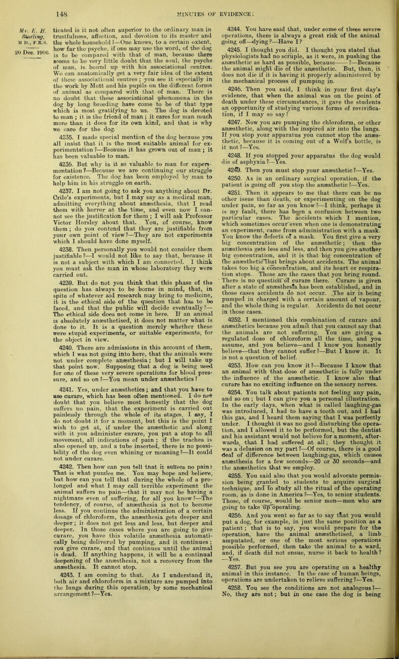 Mr. E. B. Starling, M D., F.R.S. 20 Dec. 1906. ticafced is it not often superior to the ordinary man in trustfulness, affection, and devotion to its master and the whole household 1—One knows, to a. certain extent, how far the psyche, if one may usei the word, of the dog is to be compared with that of man, because there seems to be very little doubt that the soul, the psyche of man, is bound up with his associational centres. W© can anatomically get a very fair idea of the extent of these associational centres; you see it especially in the Work by Mott and his pupils on the different forms of animal as compared with that of man. There is no doubt that these associational phenomena in the dog by long breeding have come to be of that type which is most gratifying to us. The dog is devoted to man ; it is the friend of man ; it cares for man much more than it does for its own kind', and that is why we care for the dog. 4235. I made special mention of the dog because you all insist that it is the most suitable animal for ex- perimentation ?—Because it has grown out of man ; it has been valuable to man. 4236. But why is it so valuable to man for experi- mentation?—Because we are continuing our struggle for existence. The dog has been employed by man to help him in his struggle on earth. 4237. I am not going to ask you anything about Dr. Crile’s experiments, but I may say as a medical man, admitting everything about anaesthesia, that I read them with horror at the time, and even now I can- not see the justification for them ; I will ask Professor Victor Horsley about that. You, of course, know them ; do you contend that they are justifiable from your own point of view?—They are not experiments which I should have done myself. 4238. Then personally you would not consider them justifiable?—I would not like to say that, because it is not a subject with which I am connected. I think you must ask the man in whose laboratory they were carried out. 4239. But do not you think that this phase of the question has always to be borne in mind, that, in spite of whatever aid research may bring to medicine, it is the ethical side of the question that, has to be faced, and that the public will decide eventually?— The ethical side does not come in here. If an animal is absolutely anaesthetised, it does not matter what is done to it. It is a question merely whether these were 6tupid experiments, or suitable experiments, for the object in view. 4240. There are admissions in this account of them, which I was not going into here, that the animals were not under complete anaesthesia; but I will take up that point now. Supposing that a dog is being used for one of these very severe operations for blood pres- sure, and so on ?—You mean under anaesthetics ? 4241. Yes, under anaesthetics ; and that you have to us© curare, which has been often mentioned. I do not doubt that you believe most honestly that the dog suffers no pain, that the experiment is carried out painlessly through the whole of its stages, I say, I do not doubt it for a moment, but this is the point I wish to get at, if under the anaesthetic and along with it you administer curare, you put a stop to all movement, all indications of pain ; if the trachea is also opened up, and a tube inserted, there is no possi- bility of the dog even whining or moaning?—It could not under curare. 4242. Then how can you tell tnat it sutlers no pain r That is what puzzles me. You may hope and believe, but how can you tell that during the whole of a pro- longed and what I may call terrible experiment the animal suffers no pain—that it may not be having a nightmare even of suffering, for all you know?—The tendency, of course, of anaesthesia is not to become less. If you continue the administration of a certain dosage of chloroform, the anaesthesia gets deeper and deeper ; it does not get less and less, but deeper and deeper. 1 n those cases where you are going to give curare, you have this volatile anaesthesia automati- cally being delivered by pumping, and it continues ; you give curare, and that continues until the animal is dead. If anything happens, it will be a continual deepening of the anaesthesia, not a recovery from the anaesthesia. It cannot stop. 4243. I am coming to that. As I understand it, both air and chloroform in a mixture are pumped into the lungs during this operation, by some mechanical arrangement ?—Yes. 4244. You have said that, under some of these severe- operations, there is always a great risk of the animal going off—dying ?—Have I ? 4245. I thought you did. I thought you stated that physiologists had no scruple, as it were, in pushing the anaesthetic as hard as possible, because ?—Because the animal might die of the anaesthetic. But, then, it does not die if it is having it properly administered by the mechanical process of pumping in. 4246. Then you said, I think in your first day’s evidence, that when the animal was on the point of death under these circumstances, it gave the students an opportunity of studying various forms of revivifica- tion, if I may so say? 4247. Now you are pumping the chloroform, or other anaesthetic, along with the inspired air into the lungs. If you stop your apparatus you cannot stop the anaes- thetic, because it is coming out of a Wolf’s bottle, is it not ?—Yes. 4248. If you stopped your apparatus the dog would die of asphyxia ?—Yes. 4249. Then you must stop your anaesthetic ?—Yes. 4250. As in an ordinary surgical operation, if the patient is going off you stop the anaesthetic ?—Yes. 4251. Then it appears to me that there can be no- other issue than death, or experimenting on the dog under pain, so far as you know?—I think, perhaps it is my fault, there has been a confusion between two particular cases. The accidents which I mention, which sometimes occur'even when one is demonstrating an experiment, came from administration with a mask. You know the defects o' a mask. You first give a very big concentration of the ansesthetic; then the anaesthesia gets less and less, and then you give another big concentration, and it is that big concentration of file anfestheticThat brings about accidents. The animal takes too big a concentration, and its heart or respira- tion stops. Those are the cases that you bring round. There is no questioiToI curare there. Curare is given, after a state of anaesthesia has been established, and in those cases accidents do not occur. .The air is being pumped in charged with a certain amount of vapour, and the whole thing is regular. Accidents do not occur in those cases. 4252. I mentioned this combination of curare and anaesthetics because you admit that you cannot say that the animals are not suffering. You are giving a regulated dose of chloroform all the time, and you assume, and you believe—and I know you honestly believe—that they cannot suffer?—But I know it. It is not a question of belief. 4253. How can you know it?—Because I know that an animal with that dose of ansesthetic is fully under the influence of -the ansesthetic. I know also that curare has no exciting influence on the sensory nerves. 4254. You talk about patients not feeling any pain, and so on ; but I can give you a personal illustration. In the early days, when what is called laughing-gas- was introduced, I had to have a tooth out, and I had this gas, and I heard them saying that I was perfectly under. I thought it was no good disturbing the opera- tion, and I allowed it to be performed, but the dentist and his assistant would not believe for a moment, after- wards, that I had suffered at all; they thought it was a delusion on my part ?—Of course, there is a good deal of difference between laughing-gas, which causes anaesthesia for a few seconds—20 or 30 seconds—and the anaesthetics that we employ. 4255. You said also that you would advocate permis- sion being granted to students to acquire surgical technique, ancTTo study all the ritual of the operating room, as is done in America ?—Yes, to senior students. Those, of course, would be senior men—men who are going to take ujToperating. 4256. And you went so far as to say that you would put a dog, for example, in just the same position as a patient; that is to say, you would prepare for the operation, have the animal anaesthetised, a limb amputated, or one of the most serious operations possible performed, then take the animal to a ward, and, if death did not ensue, nurse it back to health ? —Yes. 4257. But you see you are operating; on a healthy- animal in this instance. In the case of human beings, operations are undertaken to relieve suffering ?—Yes. 4258. You see the conditions are not analogous?— No, they are not; but in one case the dog is being