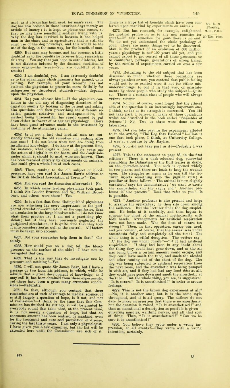 used, as it always has been used, for man’s sake. The dog has now become in these luxurious days merely an article of luxury; it is kept to please our senses, so that we may have something sentient living with us. Why the dog has survived is because it has helped man in the chase and in agriculture; that is still the chief use of the dog nowadays, and this would be the use of the dog, in the same way, for the benefit of man. 4259. But man may become, and has become, a little doubtful as to the benefits he receives from research in this way. You say that you hope to cure diabetes, but is not diabetes induced by the diseased condition of some organ—the liver?—You are doubtful of the results ? 4260. I am doubtful, yes. I am extremely doubtful as to the advantages which humanity has gained, or is gaining. For example, all your research has not assisted the physician to prescribe more skilfully for indigestion or disordered stomach ?—That depends upon the physician. 4261. No ; you educate him ?—If the physician con- tinues in the old way of diagnosing disorders of in- digestion simply by looking at the patient and asking him questions and then prescribing the different so- called gastric sedatives and anti-spasmodics, his method being unscientific, his result cannot be put down either in favour of or against physiology. There have been great advances made in the treatment by medicine of the alimentary canal. 4262. Is it not a fact that medical men are con- stantly forsaking the old remedies and rushing after new ones ?—I do not know what men are doing from insufficient knowledge. I do know at the present time, for instance, what digitalis does. Thirty years ago the action of digitalis on the heart, and the conditions under which it should be used, were not known. That has been revealed entirely by experiments on animals. One could give a whole list of such cases. 4263. Then, coming to the old subject of blood- pressure, have you read Sir James Barr’s address to the British Medical Association at Toronto ?—Yes. 4264. Did you read the discussion afterwards ?—No. 4265. In which many leading physicians took part. I think Sir Lauder Brunton and Sir William Broad- bent, and others were there ?—Yes. 4266. Is it a fact that these distinguished physicians are now attaching far more importance to the peri- pheral circulation—circulation in the capillaries, than to circulation in the large bloodvessels ?—I do not know what their practice is; I am not a practising phy- sician ; but if they have previously neglected the peripheral circulation, it is quite time that they took it into consideration as well as the central. All factors must be taken into account. 4267. Did your researches help them in that ?—Cer- tainly. 4268. How could you on a dog tell the blood- pressure on the surface of the skin?—I have not in- vestigated that case. 4269. That is the way they do investigate now by pressure and noticing ?—Yes. 4270. I will not quote Sir James Barr, but I have a passage or two from his address, in which, while he admits that a great development of knowledge, as I may call it, has been obtained from these experiments, yet there have been a great many erroneous conclu sions ?—Naturally. 4271. So that, although you contend that these researches are of such advantage to medical science, it is still largely a question of hope, is it not, and not of realisation ?—I think by the time that this Com- mission has finished its sittings, it will be granted by everybody round this table that, at the present time, it is not merely a question of hope, but that an enormous amount has been realised by mankind, even for the treatment and cure and prevention of disease, during the last thirty years. I am only a physiologist. I have given you a few examples, but the list wil 1 be extended here until the Commission are sick of it. There is a huge list of benefits which have been con- ferred upon mankind by experiments on animals. 4272. But has research, for example, enlightened the medical profession as to any new remedies lor gout?—Of new remedies for gout there is no end. We do not yet understand the whole pathology of gout. There are many things yet to be discovered. Man is the product of an evolution of 300 million years ; physiology is nor 100 years old yet, and you cannot expect to get control of all these processes, or to counteract, perhaps, generations of wrong living, by the results of experiments carried on over a few years. 4273. Returning to the old subject that has been discussed so much, whether these operations are always painless or not, you contend that public feeling would not be so excited were it not for either mis- understandings, to put it in that way, or misstate- ments by those people who study the subject?—Quite so. There is a certain class of people who will always oppose science. 4274. No one, of course, must forget that the ethical side of the question is an increasingly important one, I think, so far as its strength is concerned. You did not take part, I believe, in many of these operations which are described in the book called “ Shambles of Science ” ?—No. Two or three were done in my laboratory. 4275. Did you take part in the experiment alluded to in the article, “ The Dog that Escaped ” ?—That is one that took place, I think, at University College. It was at a lecture by Dr. Bayliss. 4276. You did not take part in it ?—Probably I was present. 4277. This is the statement on page 68, in the first edition: “ There is a dark-coloured dog, somewhat resembling the Dalmatian or the Bull terrier in shape, on the operation-board. The neck is opened widely in two places, and there are loads to keep the wounds open. He struggles as much as he can till the lec- turer injects something into the jugular vein; a peculiar stillness follows. ‘ The animal is now slightly curarised,’ says the demonstrator; ‘ we want to excite the sympathetic and the vagus end.’ Another pro- fessor is also present.” Does that refer to you?—It is possible. 4278. “ Another professor is also present and helps to arrange the apparatus ; he then 6its down among the audience. But the lecturer finds the dog suspici- ous. He looks at it carefully, and then begins to squeeze the chest of the animal methodically with both hands. Arrangements for artificial respiration have not been made. Was the dose of curare too strong?” Then, in that operation, curare was used, and you contend, of course, that the animal was under anaesthesia fully and completely all the time?—The whole thing is a wilful deception. The writers say : “ If the dog was under curare ”—“ if it had artificial respiration.” If they had been in any doubt about the thing they could have gone down, and as the air was being blown a certain amount would escape, and they could have smelt the tube, and smelt the alcohol and ether coming out of the chest of the dog. The dog was being subjected to artificial respiration from the next room, and the anaesthetic was being pumped in with air, and if they had had any bond ddes at all, they could have gone down and smelt the anaesthetic at the tube. But the whole thing, you see, is suggestive : “ Is it curare ? Is it anaesthetised ?” in order to arouse feelings. 4279. This is not the brown dog experiment at all? —No, it is another one; but it is the same style throughout, and it is all query. The authors do not dare to make an assertion that there is no anaesthesia, but the question is raised, “ Is it anaesthetised ?” and then as sensational a description as possible is given—- quivering muscles, writhing nerves, and all that sort of thing. Then, “ Is it anaesthetised ?” “ Can we be sure it is anaesthetised ?” 4280. You believe they wrote under a wrong im- pression, at all events ?—They wrote with a wrong intention, certainly. Mr. E. H. Marline/, M.D . F.K .5. 20 Dec. 1900 349 u