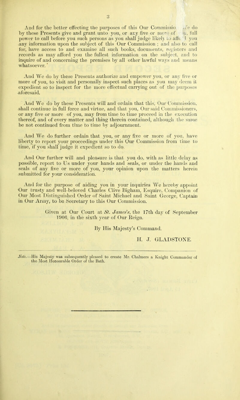 3 And for the better effecting the purposes of this Our Commissio , /e do by these Presents give and grant unto you, or any five or nior. of >u, full power to call before you such persons as you shall judge likely to afic d you any information upon the subject of this Our Commission ; and also to call for, have access to and examine all such books, documents, registers and records as may afford you the fullest information on the subject, and to inquire of and concerning the premises by all other lawful ways and means whatsoever. ’ And We do by these Presents authorize and empower you, or auy five or more of you, to visit and personally inspect such places as you may deem it expedient so to inspect for the more effectual carrying out of the purposes aforesaid. And We do by these Presents will and ordain that this, Our Commission, shall continue in full force and virtue, and that you, Our said Commissioners, or any five or more of you, may from time to time proceed in the execution thereof, and of every matter and thing therein contained, although the same be not continued from time to time by adjournment. And We do further ordain that you, or any five or more of you, have liberty to report your proceedings under this Our Commission from time to time, if you shall judge it expedient so to do. And Our further will and pleasure is that you do, with as little delay as possible, report to Us under your hands and seals, or under the hands and seals of any five or more of you, your opinion upon the matters herein submitted for your consideration. And for the purpose of aiding you in your inquiries We hereby appoint Our trusty and well-beloved Charles Clive Bigham, Esquire, Companion of Our Most Distinguished Order of Saint Michael and Saint George, Captain in Our Army, to be Secretary to this Our Commission. Given at Our Court at St. James’s, the 17th day of September 1906, in the sixth year of Our Reign. By His Majesty’s Command. H. J. GLADSTONE, Note.—His Majesty was subsequently pleased to create Mr. Chalmers a Knight Commander of the Most Honourable Order of the Bath.