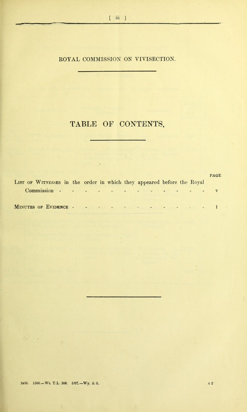 ROYAL COMMISSION ON VIVISECTION. TABLE OF CONTENTS. PAGE List of Witnesses in the order in which they appeared before the Royal Commission v Minutes of Evidence ------ 1