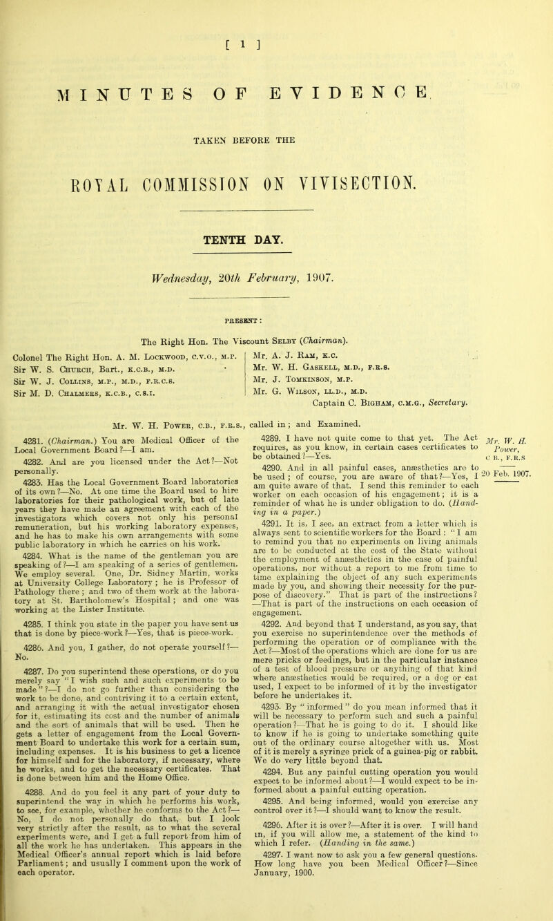 MINUTES OF EVIDENCE TAKEN BEFORE THE ROYAL COMMISSION ON VIVISECTION. TENTH DAY. Wednesday, 20th February, 1907. PRESENT : The Right Hon. The Viscount Selby {Chairman). Colonel The Right Hon. A. M. Lockwood, c.v.o., m.p. Sir W. S. Church, Bart., k.c.b., m.d. Sir W. J. Collins, m.p., m.d., f.r.c.s. Sir M. D. Chalmers, k.c.b., c.s.i. Mr. W. H. Power, c.b., f.r.s., 4281. (Chairman.) You are Medical Officer of the Local Government Board?—I am. 4282. And. are you licensed under the Act?—Not personally. 4283. Has the Local Government Board laboratories of its own ?—No. At one time the Board used to hire laboratories for their pathological work, but of late years they have made an agreement with each of the investigators which covers not only his personal remuneration, but his working laboratory expenses, and he has to make his own arrangements with some public laboratory in which he carries on his work. 4284. What is the name of the gentleman you are speaking of?—I am speaking of a series of gentlemen. We employ several. One, Dr. Sidney Martin, works at University College Laboratory ; he is Professor of Pathology there ; and two of them work at the labora- tory at St. Bartholomew’s Hospital; and one was working at the Lister Institute. 4285. I think you state in the paper you have sent us that is done by piece-work?—Yes, that is piece-work. 4286. And you, I gather, do not operate yourself ?— No. 4287. Do you superintend these operations, or do you merely say “ I wish such and such experiments to be made ” ?—I do not go further than considering the work to be done, and contriving it to a certain extent, and arranging it with the actual investigator chosen for it, estimating its cost and the number of animals and the sort of animals that will be used. Then he gets a letter of engagement from the Local Govern- ment Board to undertake this work for a certain sum, including expenses. It is his business to get a licence for himself and for the laboratory, if necessary, where he works, and to get the necessary certificates. That is done between him and the Home Office. 4288. And do you feel it any part of your duty to superintend the way in which he performs his work, to see, for example, whether he conforms to the Act ?;— No, I do not personally do that, but I look very strictly after the result, as to what the several experiments were, and I get a full report from him of all the work he has undertaken. This appears in the Medical Officer’s annual report which is laid before Parliament; and usually I comment upon the work of each operator. Mr. A. J. Ram, k.c. Mr. W. H. Gaskell, m.d., f.r.s. Mr. J. Tomkinson, m.p. Mr. G. Wilson, ll.d., m.d. Captain C. Bigham, c.m.g., Secretary. called in ; and Examined. 4289. I have not quite come to that yet. The Act requires, as you know, in certain cases certificates to be obtained?—Yes. 4290. And in all painful cases, anaesthetics are to be used ; of course, you are aware of that?—Yes, I am quite aware of that. I send this reminder to each worker on each occasion of his engagement; it is a reminder of what he is under obligation to do. (Hand- ing in a paper.) 4291. It is, I see, an extract from a letter which is always sent to scientific workers for the Board: “I am to remind you that no experiments on living animals are to be conducted at the cost of the State without the employment of anaesthetics in the case of painful operations, nor without a report to me from time to time explaining the object of any such experiments made by you, and showing their necessity for the pur- pose of discovery.” That is part of the instructions? —That is part of the instructions on each occasion of engagement. 4292. And beyond that I understand, as you say, that you exercise no superintendence over the methods of performing the operation or of compliance with the Act ?—Most of the operations which are done for us are mere pricks or feedings, but in the particular instance of a test of blood pressure or anything of that kind where anaesthetics would be required, or a dog or cat used, I expect to be informed of it by the investigator before he undertakes it. 4293- By “ informed ” do you mean informed that it will be necessary to perform such and such a painful operation?—That he is going to do it. I should like to know if he is going to undertake something quite out of the ordinary course altogether with us. Most of it is merely a syringe prick of a guinea-pig or rabbit. We do very little beyond that. 4294. But any painful cutting operation you would expect to be informed about ?—I would expect to be in- formed about a painful cutting operation. 4295. And being informed, would you exercise any control over it ?—I should want to know the result. 4296. After it is over?—After it is over. I will hand m, if you will allow me, a statement of the kind to which I refer. (Handing in the same.) 4297. I want now to ask you a few general questions. How long have you been Medical Officer?—Since January, 1900. Mr. W. H. Power, c b., f.r.s 20 Feb. 1907.