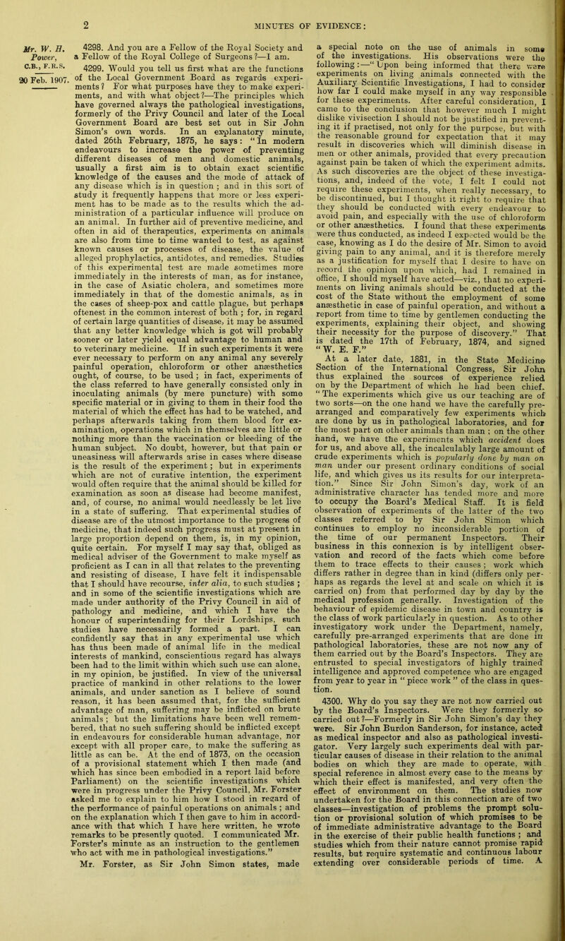 Mr. W. H. Power, C.B., F.R.S. 20 Feb. 1907. 4298. And you are a Fellow of the Royal Society and a Fellow of the Royal College of Surgeons ?—I am. 4299. Would you tell us first what are the functions of the Local Government Board as regards experi- ments? For what purposes have they to make experi- ments, and with what object?—The principles which have governed always the pathological investigations, formerly of the Privy Council and later of the Local Government Board are best set out in Sir John Simon’s own words. In an explanatory minute, dated 26th February, 1875, he says: “ In modern endeavours to increase the power of preventing different diseases of men and domestic animals, usually a first aim is to obtain exact scientific knowledge of the causes and the mode of attack of any disease which is in question ; and in this sort of study it frequently happens that more or lees experi- ment has to be made as to the results which the ad- ministration of a particular influence will produce on an animal. In further aid of preventive medicine, and often in aid of therapeutics, experiments on animals are also from time to time wanted to test, as against known causes or processes of disease, the value of alleged prophylactics, antidotes, and remedies. Studies of this experimental test are made sometimes more immediately in the interests of man, as for instance, in the case of Asiatic cholera, and sometimes more immediately in that of the domestic animals, as in the cases of sheep-pox and cattle plague, but perhaps oftenest in the common interest of both ; for, in regard of certain large quantities of disease, it may be assumed that any better knowledge which is got will probably sooner or later yield equal advantage to human and to veterinary medicine. If in such experiments it were ever necessary to perform on any animal any severely painful operation, chloroform or other anaesthetics ought, of course, to be used ; in fact, experiments of the class referred to have generally consisted only in inoculating animals (by mere puncture) with some specific material or in giving to them in their food the material of which the effect has had to be watched, and perhaps afterwards taking from them blood for ex- amination, operations which in themselves are little or nothing more than the vaccination or bleeding of the human subject. No doubt, however, but that pain or uneasiness will afterwards arise in cases where disease is the result of the experiment; but in experiments which are not of curative intention, the experiment would often require that the animal should be killed for examination as soon as disease had become manifest, and, of course, no animal would needlessly be let live in a state of suffering. That experimental studies of disease are of the utmost importance to the progress of medicine, that indeed such progress must at present in large proportion depend on them, is, in my opinion, quite certain. For myself I may say that, obliged as medical adviser of the Government to make myself as proficient as I can in all that relates to the preventing and resisting of disease, I have felt it indispensable that I should have recourse, inter alia, to such studies ; and in some of the scientific investigations which are made under authority of the Privy Council in aid of pathology and medicine, and which I have the honour of superintending for their Lordships, such studies have necessarily formed a part. I can confidently say that in any experimental use which has thus been made of animal life in the medical interests of mankind, conscientious regard has always been had to the limit within which such use can alone, in my opinion, be justified. In view of the universal practice of mankind in other relations to the lower animals, and under sanction as I believe of sound reason, it has been assumed that, for the sufficient advantage of man, suffering may be inflicted on brute animals ; but the limitations have been well remem- bered, that no such suffering should be inflicted except in endeavours for considerable human advantage, nor except with all proper care, to make the suffering, as little as can be. At the end of 1873, on the occasion of a provisional statement which I then made (and which has since been embodied in a report laid before Parliament) on the scientific investigations which were in progress under the Privy Council, Mr. Forster asked me to explain to him how I stood in regard of the performance of painful operations on animals ; and on the explanation which I then gave to him in accord- ance with that which I have here written, he wrote remarks to be presently quoted. I communicated Mr. Forster’s minute as an instruction to the gentlemen who act with me in pathological investigations.” Mr. Forster, as Sir John Simon states, made a special note on the use of animals in soma of the investigations. His observations were the following :—“ Upon being informed that there were experiments on living animals connected with the Auxiliary Scientific Investigations, I had to consider how far I could make myself in any way responsible for these experiments. After careful consideration, I came to the conclusion that however much I might dislike vivisection I should not be justified in prevent- ing it if practised, not only for the purpose, but with the reasonable ground for expectation that it may result in discoveries which will diminish disease in men or other animals, provided that every precaution against pain be taken of which the experiment admits. As such discoveries are the object of these investiga- tions, and, indeed of the vote, I felt I could not require these experiments, when really necessary, to be discontinued, but I thought it right to require that they should be conducted with every endeavour to avoid pain, and especially with the use of chloroform or other anaesthetics. I found that these experiments were thus conducted, as indeed I expected would be the case, knowing as I do the desire of Mr. Simon to avoid giving pain to any animal, and it is therefore merely as a justification for myself that I desire to have on record the opinion upon which, had I remained in office, I should myself have acted—viz., that no experi- ments on living animals should be conducted at the cost of the State without the employment of some anaesthetic in case of painful operation, and without a report from time to time by gentlemen conducting the experiments, explaining their object, and showing their necessity for the purpose of discovery.” That is dated the 17th of February, 1874, and signed “W. E. F.” At a later date, 1881, in the State Medicine Section of the International Congress, Sir John thus explained the sources of experience relied on by the Department of which he had been chief. “ The experiments which give us our teaching are of two sorts—on the one hand we have the carefully pre- arranged and comparatively few experiments which are done by us in pathological laboratories, and for the most part on other animals than man ; on the other hand, we have the experiments which accident does for us, and above all, the incalculably large amount of crude experiments which is popularly done by man on man under our present ordinary conditions of social life, and which gives us its results for our interpreta- tion.” Since Sir John Simon’s day, work of an administrative character has tended more and more to occupy the Board’s Medical Staff. It is field observation of experiments of the latter of the two classes referred to by Sir John Simon which continues to employ no inconsiderable portion of the time of our permanent Inspectors. Their business in this connexion is by intelligent obser- vation and record of the facts which come before them to trace effects to their causes; work which differs rather in degree than in kind (differs only per- haps as regards the level at and scale on which it is- carried on) from that performed day by day by the medical profession generally. Investigation of the behaviour of epidemic disease in town and country is the class of work particularly in question. As to other investigatory work under the Department, namely, carefully pre-arranged experiments that are done in pathological laboratories, these are not now any of them carried out by the Board’s Inspectors. They are entrusted to special investigators of highly trained' intelligence and approved competence who are engaged from year to year in “ piece work ” of the class in ques- tion. 4300. Why do you say they are not now carried out by the Board’s Inspectors. Were they formerly so- carried out?—Formerly in Sir John Simon’s day they were. Sir John Burdon Sanderson, for instance, acted as medical inspector and also as pathological investi- gator. Very largely such experiments deal with par- ticular causes of disease in their relation to the animal bodies on which they are made to operate, with special reference in almost every case to the means by which their effect is manifested, and very often the effect of environment on them. The studies now undertaken for the Board in this connection are of two classes—investigation of problems the prompt solu- tion or provisional solution of which promises to be of immediate administrative advantage to the Board in the exercise of their public health functions ; and studies which from their nature cannot promise rapid results, but require systematic and continuous labour extending over considerable periods of time. A