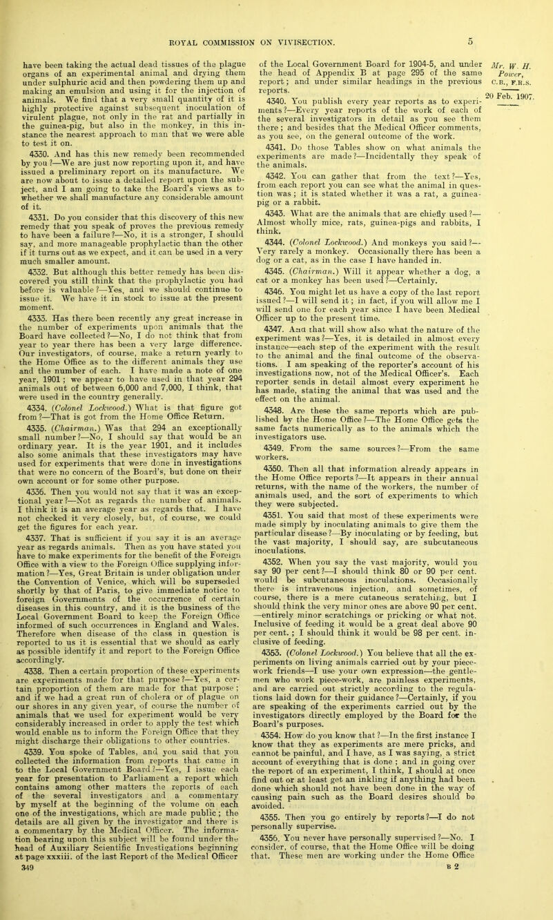 have been taking the actual dead tissues of the plague organs of an experimental animal and drying them under sulphuric acid and then powdering them up and making an emulsion and using it for the injection of animals. We find that a very small quantity of it is highly protective against subsequent inoculation of virulent plague, not only in the rat and partially in the guinea-pig, but also in the monkey, in this in- stance the nearest approach to man that we were able to test it on. 4330. And has this new remedy been recommended by you ?—We are just now reporting upon it, and have issued a preliminary report on its manufacture. We are now about to issue a detailed report upon the sub- ject, and I am going to take the Board’s views as to whether we shall manufacture any considerable amount of it. 4331. Do you consider that this discovery of this new remedy that you speak of proves the previous remedy to have been a failure ?—-No, it is a stronger, I should say, and more manageable prophylactic than the other if it turns out as we expect, and it can be used in a very much smaller amount. 4332. But although this better remedy has been dis- covered you still think that the prophylactic you had before is valuable ?—Yes, and we should continue to issue it. We have it in stock to issue at the present moment. 4333. Has there been recently any great increase in the number of experiments upon animals that the Board have collected?—No, I do not think that from year to year there has been a very large difference. Our investigators, of course, make a return yearly to the Home Office as to the different animals they use and the number of each. I have made a note of one year, 1901 ; we appear to have used in that year 294 animals out of between 6,000 and 7,000, I think, that were used in the country generally. 4334. (Colonel Lockwood.) What is that figure got from ?—That is got from the Home Office Return. 4335. (Chairman.) Was that 294 an exceptionally small number?—No, I should say that would be an ordinary year. It is the year 1901, and it includes also some animals that these investigators may have used for experiments that were done in investigations that were no concern of the Board’s, but done on their own account or for some other purpose. 4336. Then you would not say that it was an excep- tional year?—Not as regards the number of animals. I think it is an average year as regards that. I have not checked it very closely, but, of course, we could get the figures for each year. 4337. That is sufficient if you say it is an average year as regards animals. Then as you have stated you have to make experiments for the benefit of the Foreign Office with a view to the Foreign Office supplying infor- mation ?—Yes, Great Britain is under obligation under the Convention of Venice, which will be superseded shortly by that of Paris, to give immediate notice to foreign Governments of the occurrence of certain diseases in this country, and it is the business of the Local Government Board to keep the Foreign Office informed of such occurrences in England and Wales. Therefore when disease of the class in question is reported to us it is essential that we should as early as possible identify it and report to the Foreign Office accordingly. 4338. Then a certain proportion of these experiments are experiments made for that purpose ?—Yes, a cer- tain proportion of them are made for that purpose ; and if we had a great run of cholera or of plague on our shores in any given year, of oourse the number of animals that we used for experiment would be very considerably increased in order to apply the test which would enable us to inform the Foi’eign Office that they might discharge their obligations to other countries. 4339. You spoke of Tables, and you said that you collected the information from reports that came in to the Local Government Board?—Yes, I issue each year for presentation to Parliament a report which contains among other matters the reports of each of the several investigators and a commentary by myself at the beginning of the volume on each one of the investigations, which are made public ; the details are all given by the investigator and there is a commentary by the Medical Officer. The informa- tion bearing upon this subject will be found under the head of Auxiliary Scientific Investigations beginning at page xxxiii. of the last Report of the Medical Officer 349 of the Local Government Board for 1904-5, and under the head of Appendix B at page 295 of the same report; and under similar headings in the previous reports. 4340. You publish every year reports as to experi- ments ?—Every year reports of the work of each of the several investigators in detail as you see them there ; and besides that the Medical Officer comments, as you see, on the general outcome of the work. 4341. Do those Tables show on what animals the experiments are made?—Incidentally they speak of the animals. 4342. You can gather that from the text?—Yes, from each report you can see what the animal in ques- tion was ; it is stated whether it was a rat, a guinea- pig or a rabbit. 4343. What are the animals that are chiefly used ?— Almost wholly mice, rats, guinea-pigs and rabbits, I think. 4344. (Colonel Lockwood.) And monkeys you said?— Very rarely a monkey. Occasionally there has been a dog or a cat, as in the case I have handed in. 4345. (Chairman.) Will it appear whether a dog, a cat or a monkey has been used?—Certainly. 4346. You might let us have a copy of the last report issued ?—I will send it; in fact, if you will allow me I will send one for eacli year since I have been Medical Officer up to the present time. 4347. Ana rhat will show also what the nature of the experiment was ?—Yes, it is detailed in almost every instance—each step of the experiment with the result to the animal and the final outcome of the observa- tions. I am speaking of the reporter’s account of his investigations now, not of the Medical Officer’s. Each reporter sends in detail almost every experiment he has made, stating the animal that was used and the effect on the animal. 4348. Are these the same reports which are pub- lished by the Home Office?—The Home Office gets the same facts numerically as to the animals which the investigators use. 4349. From the same sources?—From the same workers. 4350. Then all that information already appears in the Home Office reports?—It appears in their annual returns, with the name of the workers, the number of animals used, and the sort of experiments to which they were subjected. 4351. You said that most of these experiments were made simply by inoculating animals to give them the part’cular disease?—By inoculating or by feeding, but the vast majority, I should say, are subcutaneous inoculations. 4352. When you say the vast majority, would you say 90 per cent?—I should think 80 or 90 per cent, would be subcutaneous inoculations. Occasionally there is intravenous injection, and sometimes, of course, there is a mere cutaneous scratching, but I should think the very minor ones are above 90 per cent. —entirely minor scratchings or pricking or what not. Inclusive of feeding it would be a great deal above 90 per cent. ; I should think it would be 98 per cent, in- clusive of feeding. 4353. (Colonel Lockwood.) You believe that all the ex- periments on living animals carried out by your piece- work friends—I use your own expression—the gentle- men who work piece-work, are painless experiments, and are carried out strictly according to the regula- tions laid down for their guidance?—Certainly, if you are speaking of the experiments carried out by the investigators directly employed by the Board for the Board’s purposes. 4354. How do you know that ?—In the first instance I know that they as experiments are mere pricks, and cannot be painful, and I have, as I was saying, a strict account of everything that is done ; and in going over the report of an experiment, I think, I should at once find out or at least get an inkling if anything had been done which should not have been done in the way of causing pain such as the Board desires should be avoided. 4355. Then you go entirely by reports?—I do not personally supervise. 4356. You never have personally supervised ?—No. I consider, of course, that the Home Office will be doing that. These men are working under the Home Office b 2 Mr. W. H. Power, C.B., F.B.S.