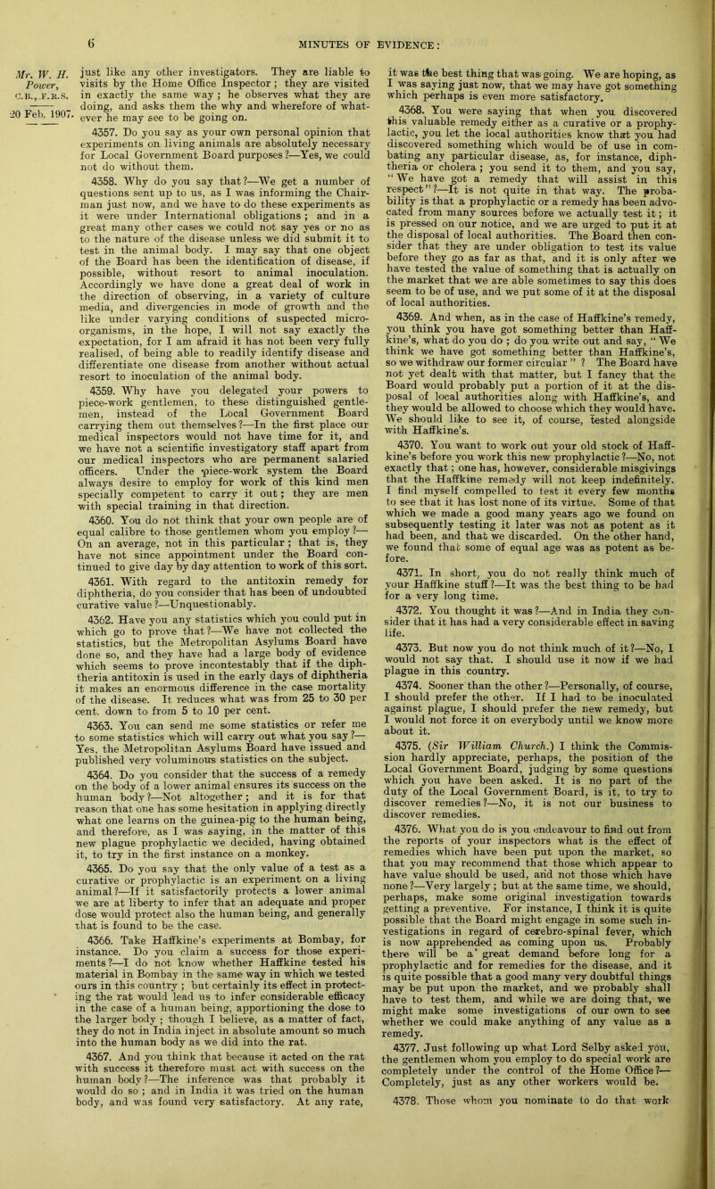 Mr. W. H. Power, C.B., F.K.S. •20 Feb. 1907 just like any other investigators. They are liable to visits by the Home Office Inspector ; they are visited in exactly the same way ; he observes what they are doing, and asks them the why and wherefore of what- ' ever he may see to be going on. 4357. Do you say as your own personal opinion that experiments on living animals are absolutely necessary for Local Government Board purposes ?—Yes, we could not do without them. 4358. Why do you say that ?—We get a number of questions sent up to us, as I was informing the Chair- man just now, and we have to do these experiments as it were under International obligations; and in a great many other cases we could not say yes or no as to the nature of the disease unless we did submit it to test in the animal body. I may say that one object of the Board has been the identification of disease, if possible, without resort to animal inoculation. Accordingly we have done a great deal of work in the direction of observing, in a variety of culture media, and divergencies in mode of growth and the like under varying conditions of suspected micro- organisms, in the hope, I will not say exactly the expectation, for I am afraid it has not been very fully realised, of being able to readily identify disease and differentiate one disease from another without actual resort to inoculation of the animal body. 4359. Why have you delegated your powers to piece-work gentlemen, to these distinguished gentle- men, instead of the Local Government Board carrying them out themselves?—In the first place our medical inspectors would not have time for it, and we have not a scientific investigatory staff apart from our medical inspectors who are permanent salaried officers. Under the piece-work system the Board always desire to employ for work of this kind men specially competent to carry it out; they are men with special training in that direction. 4360. You do not think that your own people are of equal calibre to those gentlemen whom you employ ?— On an average, not in this particular ; that is, they have not since appointment under the Board con- tinued to give day by day attention to work of this sort. 4361. With regard to the antitoxin remedy for diphtheria, do you consider that has been of undoubted curative value ?—Unquestionably. 4362. Have you any statistics which you could put in which go to prove that ?—We have not collected the statistics, but the Metropolitan Asylums Board have done so, and they have had a large body of evidence which seems to prove incontestably that if the diph- theria antitoxin is used in the early days of diphtheria it makes an enormous difference in the case mortality of the disease. It reduces what was from 25 to 30 per cent, down to from 5 to 10 per cent. 4363. You can send me some statistics or refer me to some statistics which will carry out wrhat you say ?— Yes, the Metropolitan Asylums Board have issued and published very voluminous statistics on the subject. 4364. Do you consider that the success of a remedy on the body of a lower animal ensures its success on the human body ?—Not altogether; and it is for that reason that one has some hesitation in applying directly what one learns on the guinea-pig to the human being, and therefore, as I was saying, in the matter of this new plague prophylactic we decided, having obtained it, to try in the first instance on a monkey. 4365. Do you say that the only value of a test as a curative or prophylactic is an experiment on a living animal ?—If it satisfactorily protects a lower animal we are at liberty to infer that an adequate and proper dose would protect also the human being, and generally that is found to be the case. 4366. Take Haffkine’s experiments at Bombay, for instance. Do you claim a. success for those experi- ments?—I do not know whether Haffkine tested his material in Bombay in the same way in which we tested ours in this country ; but certainly its effect in protect- ing the rat would lead us to infer considerable efficacy in the case of a human being, apportioning the dose to the larger body ; though I believe, as a matter of fact, they do not in India inject in absolute amount so much into the human body as we did into the rat. 4367. And you think that because it acted on the rat with success it therefore must act with success on the human body ?—The inference was that probably it would do so ; and in India it was tried on the human body, and was found very satisfactory. At any rate, it was the best thing that wasi going. We are hoping, as I was saying just now, that we may have got something which perhaps is even more satisfactory. 4368. You were saying that when you discovered fhis valuable remedy either as a curative or a prophy- lactic, you let the local authorities know that you had discovered something which would be of use in com- bating any particular disease, as, for instance, diph- theria or cholera; you send it to them, and you say, “ We have got a remedy that will assist in this respect ” ?—It is not quite in that way. The proba- bility is that a prophylactic or a remedy has been advo- cated from many sources before we actually test it; it is pressed on our notice, and we are urged to put it at the disposal of local authorities. The Board then con- sider that they are under obligation to test its value before they go as far as that, and it is only after we have tested the value of something that is actually on the market that we are able sometimes to say this does seem to be of use, and we put some of it at the disposal of local authorities. 4369. And when, as in the case of Haffkine’s remedy, you think you have got something better than Haff- kine’s, what do you do ; do you write out and say, “ We think we have got something better than Haffkine’s, so we withdraw our former circular ” ? The Board have not yet dealt with that matter, but I fancy that the Board would probably put a portion of it at the dis- posal of local authorities along with Haffkine’s, and they would be allowed to choose which they would have. We should like to see it, of course, tested alongside with Haffkine’s. 4370. You want to work out your old stock of Haff- kine’s before you work this new prophylactic ?—No, not exactly that; one has, however, considerable misgivings that the Haffkine remedy will not keep indefinitely. I find myself compelled to test it every few months to see that it has lost none of its virtue. Some of that which we made a good many years ago we found on subsequently testing it later was not as potent as it had been, and that we discarded. On the other hand, we found that some of equal age was as potent as be- fore. 4371. In short, you do not really think much of your Haffkine stuff?—It was the best thing to be had for a very long time. 4372. You thought it was ?—And in India they con- sider that it has had a very considerable effect in saving life. 4373. But now you do not think much of it?—No, I would not say that. I should use it now if we had plague in this country. 4374. Sooner than the other ?—Personally, of course, I should prefer the other. If I had to be inoculated against plague, I should prefer the new remedy, but I would not force it on everybody until we know more about it. 4375. (Sir William Church.) I think the Commis- sion hardly appreciate, perhaps, the position of the Local Government Board, judging by some questions which you have been asked. It is no part of the duty of the Local Government Board, is it, to try to discover remedies ?—No, it is not our business to discover remedies. 4376. What you do is you endeavour to find out from the reports of your inspectors what is the effect of remedies which have been put upon the market, so that you may recommend that those which appear to have value should be used, arid not those which have none ?—Very largely ; but at the same time, we should, perhaps, make some original investigation towards getting a preventive. For instance, I think it is quite possible that the Board might engage in some such in- vestigations in regard of cerebro-spinal fever, which is now apprehended as coming upon us. Probably there will be a great demand before long for a prophylactic and for remedies for the disease, and it is quite possible that a good many very doubtful things may be put upon the market, and we probably shall have to test them, and while we are doing that, we might make some investigations of our own to see whether we could make anything of any value as a remedy. 4377. Just following up what Lord Selby asked you, the gentlemen whom you employ to do special work are completely under the control of the Home Office?— Completely, just as any other workers would be. 4378. Those whom you nominate to do that work