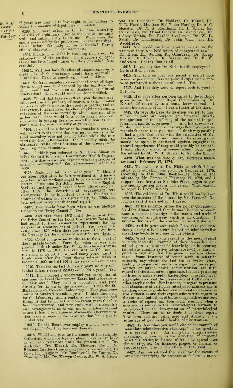 Ir. W, H Power, B., F.R.S. Feb. 1907. of years ago that of to-day ought to be tending to reduce the amount of diphtheria in London. 4398. You were asked as to the case mortality statistics of diphtheria prior to the use of the anti- toxin and subsequently to its use. What were the means possessed by the profession of diagnosing diph- theria before the date of the antitoxin ?—Purely clinical observation for the most part. 4399. Should I be right in thinking that since the introduction of the antitoxin the diagnosis of diph- theria has been largely upon bacillary grounds?—Les, certainly. 4400-1. Will that have the effect of diagnosing cases^ of diphtheria which previously would have escaped?— I think so. There is something in that, I think. 4402. So that a considerable number of cases of diph- theria would now be diagnosed by the bacillary test which would not have been so diagnosed by clinical observation ?—They would not have been notified. 4403. Would that have any effect upon the case mor- tality?—It would produce, of course, a large number of cases on which to rate the absolute deaths, and to that extent it might have the effect of giving a seeming reduction of the case mortality which was not alto- gether real. That would have to be taken into con- sideration in judging the case mortality now as com- pared with the case mortality of years ago. 4404. It would be a factor to be considered possibly with regard to the point that was put to you as to the total mortality rate not having fallen while the case mortality had fallen ?—Yes ; the mortality might be stationary, while identifications of the disease were becoming more abundant. 4405. I think you referred to Sir John Simon as being the first to advise a Government Health Depart- ment to utilise vivisection experiments for purposes of scientific investigation ?—Yes ; it commenced under his reign. 4406. Could you tell us in what year?—I think it was about 1864 when he first mentioned it. I have a note here which perhaps might be of assistance in this matter. I see that Sir John Simon, in his “ English Sanitary Institutions,” says: “Soon afterwards, i.e., after 1869, the departmental organisation was strengthened in an important outwork, the first be- ginnings of which, five years previously, i.e., 1865, had been noticed in my eighth annual report.” 4407. That would have been when he was Medical Officer to the Privy Council ?—Yes. 4408. And then from 1865 until the present time the Privy Council or the Local Government Board has had resort to these vivisection experiments for the purpose of scientific investigation?—Yes, systemati- cally, since 1870, when there was a special grant from the Treasury for the purpose of scientific investigation. 4409. Could you give me an idea as to the amount of those grants?—Yes. Formerly, when it was first granted, I think under Mr. W. E. Forster’s dispensa- tion, in 1870 or 1871, the sum was £2,000 ; and it remained at £2,000 for a good many years, until, I think, soon after Sir John Simon retired, when it, became £1,900, and £1,900 it has remained ever since. 4410. Then for the last thirty-six years we may take it that it has averaged £2,000 or i£l,900 a year ?—Yes. 4411. Did I correctly understand you to say that at one time the Local Government Board had laboratories of their own?—They hired a laboratory, and paid directly for the use of the laboratory; it was the St. Bartholomew’s Hospital Laboratory. They paid some couple of hundred pounds a year. I think they paid for the laboratory, and attendants, and re-agents, and things of that kind; but in more recent years that has been discontinued, and now each worker makes his own arrangements as to the use of a laboratory—of course it has to be a licensed place—and his remunera- tion takes account of the expenses that he is put to in that way. 4412. Do the Board ever employ a whole time bac- teriologist?—'No, they have not done so. 4413. Would you give us- the names of the scientific authorities who have been employed from as far back as you can remember until the present time?—Dr. Andrewes, Dr. Blaxall, Dr. Theodore Cash. Dr. Edmund Cautley (I am giving them alphabeticall), Dr Cory, Dr. Creighton, Mr. Dowdeswell, Dr. Dupre, Dr. feneage Gibbs, Dr. Mervyn Gordon, Dr. W. S. Green- field, Dr. Griinbaum, Dr. Haldane, Dr. Hamer, Dr. Y. D. Harris, Mr. (now Sir) Victor Horsley, Dr. A. C. Houston, Dr. A. A. Kanthack, Dr. E. Klein, Mr. Parry Laws, Mr. Alfred Lingard, Dr. MacFadyen, Dr. Sidney Martin, Dr. Burdon Sanderson, Dr. W. B. Smith, Dr. Thudichum, Dr. John Wade, and Dr. Wooldridge. 4414. And would you be so good as to give me the names of those who hold letters of engagement now ?—• Dr. Klein, Dr. Gordon, Dr. Griinbaum, Dr. Sidney Martin, Dr. Horder, Dr. Savage, and Dr. F. W. Andrewes. I think that is all. 4415. Do you say that Dr. Klein is still employed?—- He is still employed. 4416. You told us that you issued a special note to each experimenter that no painful experiments were to be performed without anaesthetics?—Yes. 4417. And that they were to report such to you ?— Quite so. 4418. Has your attention been called to the evidence given before the former Royal Commission by Dr. Klein?—Of course I, in a sense, know it well. I remember hearing of it. I was a junior at the time. 4419. On page 183 I see the question was put to him, “Then for your own purposes you disregard entirely the question of the suffering of the animal in per- forming a painful experiment ? ” And his answer was, “ I do. Did that evidence have any effect upon you as regards this note that you issue ?—I think very possibly it had a good deal to do with the origination of Mr. Forster’s wishing that each one of the investigators should be specially cautioned against engaging in painful experiments if they could possibly be avoided. I have already quoted a memorandum made upon the subject by Mr. W. E. Forster to Sir John Simon. 4420. What was the date of Mr. Forster’s memo- randum?—February 17, 1874. 4421. The evidence of Dr. Klein to which I have called your attention was given on October 28, 1875, according to this Blue Book ?—The date of the minute by Mr. Forster is February 17, 1874, and I suppose that thereafter Sir John Simon began to give the special caution that is now given. When exactly he began it I could not say. 4422. The evidence of Dr. Klein could hardly have been the occasion of the minute by Mr. Forster?—No, it looks as if it were not so ; I agree. 4423. In his evidence before the former Commission Sir John Simon stated that it was his aim to obtain exact scientific knowledge of the causes and mode of acquiring of any disease which is in question. I suppose that is istill the aim 1—That is still the aim. 4424. And in your own precis I see that you state that your object is to secure immediate administrative advantage?—Quite so; one of our objects. 4425. What would you regard as the most typical or most successful example of these researches cul- minating in exact scientific knowledge or in 'securing immediate administrative advantage?—It is hard to point to anything that has given immediate advan- tage. 'Some instances of recent work in scientific research, say within the last ten or twelve years, leading to important results in regard to disease pre- vention or public health administration, are with regard to intestinal micro-organisms, the lead-poisoning abilities of water supply, bacteriology of scarlet fever and diphtheria, and the preparation of Haffkine’s and other prophylactics. For instance, in regard to presence and abundance of particular intestinal organisms, say in drinking water, a guide has been afforded to administra- tive authorities and their expert officers with regard to the uses and limitations of bacteriology in these’ matters. A series of reports has been made available when a question arises as to the bacteriological methods to be adopted or the interpretation of bacteriological results. There can be no doubt that these reports have been and are being used and studied, to the advantage of good public health administration. 4426. Is that what you would cite as an example of immediate administrative advantage?—I am speaking in a general way. An immediate administrative advantage, of course, is the detection of imported infectious epidemic disease which may spread over the country, as, for instance, plague, or cholera, or cerebro-spinal fever, and matters of that kind. 4427. Ane you satisfied that you have the means of certainly identifying the presence of cholera by micro-