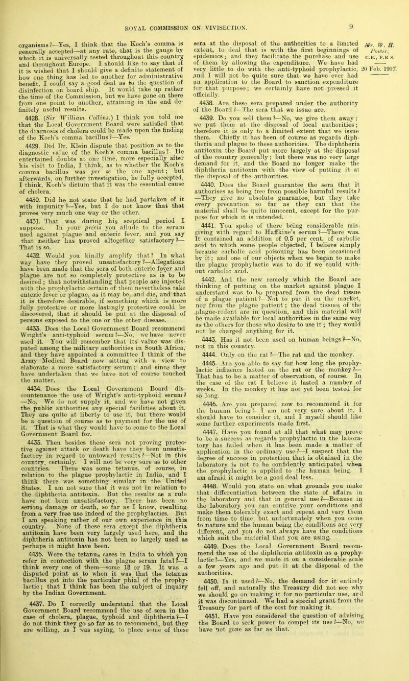 organisms ?—Yes, I think that the Koch s comma is generally accepted—at any rate, that is the gauge by which it is universally tested throughout this country and throughout Europe. I should like to say that if it is wished that I should give a definite -statement of how one thing has led to another for administrative benefit, I could say a good deal as to the question of disinfection on board ship. It would take up rather the time of the Commission, but we have gone on there from one point to another, attaining in the end de- finitely useful results. 4428. (Sir William Collins.) I think you told me that the Local Government Board were satisfied that the diagnosis of cholera could be made upon the finding of the Koch’s comma bacillus ?—Yes. 4429. Did Dr. Klein dispute that position as to the diagnostic value of the Koch’s comma bacillus ?—He entertained doubts at one time, more especially after his visit to India, I think, as to whether the Koch’s comma bacillus was per se the one agent; but afterwards, on further investigation, he fully accepted, I think, Koch’s dictum that it was the essential cause of cholera. 4430. Did he not state that he had partaken of it with impunity ?—Yes, but I do not know that that proves very much one way or the other. 4431. That was during his sceptical period I suppose. In your precis you allude to the serum used against plague and enteric fever, and you say that neither has proved altogether satisfactory 1—~ That is so. 4432. Would you kindly amplify that? In what way have they proved unsatisfactory?—Allegations have been made that the sera of both enteric fever and plague are not so completely protective as is to be desired ; that notwithstanding that people -are injected with the prophylactic certain of them nevertheless take enteric fever or plague, as it may be, and die, and that it is therefore desirable, if something1 which is more fully protective or more lastingly protective could be discovered, that it should be put at the disposal of persons exposed to the one or the other disease. 4433. Does the Local Government Board recommend Wright’s anti-typhoid serum?—No, we have never used it. You will remember that its value was dis- puted among the military authorities in South Africa, and they have appointed a committee I think of the Army Medical Board now sitting with a view to elaborate a more satisfactory serum ; and since they have undertaken that we have- not of course touched the matter. 4434. Does the Local Government Board dis- countenance the use- of Wright’s anti-typhoid serum ? —No. We do not supply it, and we have not given the public authorities any special facilities about it. They are quite at liberty to use it, but there would be a question of course -as to payment for the use of it. That is what they would have to come to the Local Government Board for. 4435. Then besides these sera not proving protec- tive against attack or death have they been unsatis- factory in regard to untoward results ?—Not in this country, certainly. I will not be very sure -as to -other countries. There was some tetanus, of course, in relation to the plague prophylactic in India, and I think there was something similar in the United States. I am not sure that it was not in relation to the diphtheria antitoxin. But the results as a rule have not been unsatisfactory. There has been no serious damage or death, so far as I know, resulting from a very free use indeed of the prophylactics. But I am speaking rather of our own experience in this country. None of these sera except the diphtheria antitoxin have been very largely used here, and the diphtheria antitoxin has not been so largely used as perhaps it might have been. 4436. Were the tetanus cases in India to which you refer in connection with the plague serum fatal ?—I think every one of them—some 1-8 or 19. It was a disputed point as to when it was that the tetanus bacillus got into the particular phial of the prophy- lactic ; that I think has been the subject of inquiry by the Indian Government. 4437. Do I correctly understand that the Local Government Board recommend the use of sera, in the case of cholera, plague, typhoid and diphtheria?:—I do not think they go so far as to recommend, but they are willing, as I was saying, to place some of these sera at the disposal of the- authorities to a limited \\ extent, to deal that is with the first beginnings of Power epidemics ; and they facilitate the purchase and use c.B., f.r s. of them by allowing the expenditure. We have had very little to do with the anti-typhoid prophylactic, 20 Feb. 1907. .and I will not be quite sure that we have ever had i>n application to the Board to sanction expenditure for that purpose; we certainly have not pres-s-ed it officially. 4438. Are these sera prepared under the authority of the Board ?■—The sera that we issue are. 4439. Do you sell them ?—No, we give them away; we put them at the disposal of local authorities; therefore it is only to a limited extent that we issue them. Chiefly it has been of course as regards diph- theria and plague to these authorities. The diphtheria antitoxin the Board put more largely at the disposal of the country generally; but there was no very large demand for it, and the Board- no longer make the diphtheria antitoxin with the view of putting it at the disposal of the authorities. 4440. Does the Board guarantee the sera that it authorises as being free from possible harmful results 2 —They give no absolute guarantee, but they take every precaution so far as they can that the material shall be quite innocent, except for the pur- pose for which it is intended. 4441. You spoke of there being considerable mis- giving with regard to- Haffkine’s -serum?—There was. It contained an addition of 0.5 per cent, of carbolic acid to which some people objected, I believe simply because carbolic acid poisoning has been occasioned by it; and one of our objects when we began to make the plague prophylactic was to do if we could with- out carbolic acid. 4442. And the new remedy which the Board are thinking of putting on the market against plague I understand was to be prepared from the dead tissue of a plague patient ?—Not to put it on the market, nor from the plague patient ; the dead tissues of the ,plague-rodent are in question, and this material will be made available for local authorities in the same way as the others for those who desire to use it; they would not be charged anything for it. 4443. Has it not been used on human beings?—No, not in this country. 4444. Only on the rat ?—The rat and the monkey. 4445. Are you able to say for how long the prophy- lactic influence lasted on the rat or the monkey ?— That has to be a matter of observation, of course. In the case of the rat I believe it lasted a number of weeks. In the monkey it has not yet been tested for so long. 4446. Are you prepared now to recommend it for the human being?-—I am not very sure about it, I should have to consider it, and I myself should like some further experiments made first. 4447. Have you found at all that what may prove to be a success as regards prophylactic in the labora- tory has failed when it has been made a, matter of application in the ordinary use?—I suspect that the degree of success in protection that is obtained in the laboratory is not to be confidently anticipated when the prophylactic is applied to the human being. I am afraid it might be a good deal less. 4448. Would you state on what grounds you make that differentiation between the state of affairs in the laboratory and that in general use ?—Because in the laboratory you can contrive your conditions and make them tolerably exact and repeat and vary them from time to time-, but unfortunately when you come to nature and the human being the conditions are very different, and you do not always have the conditions which suit the material that you are using. 4449. Does the Local Government Board recom- mend the use of the diphtheria antitoxin as a prophy- lactic?—Yes, and we made it on a considerable scale a few years ago and put it at the disposal of the authorities. 4450. Is it used?—No, the demand for it entirely fell off, and naturally the Treasury did not see why we should go on making it for no particular use, ard it was discontinued. We had a special grant from the Treasury for part of the cost for making it. 4451. Have you considered the question of advising the Board to seek power to compel its use ?—No, we have not gone as far as that.