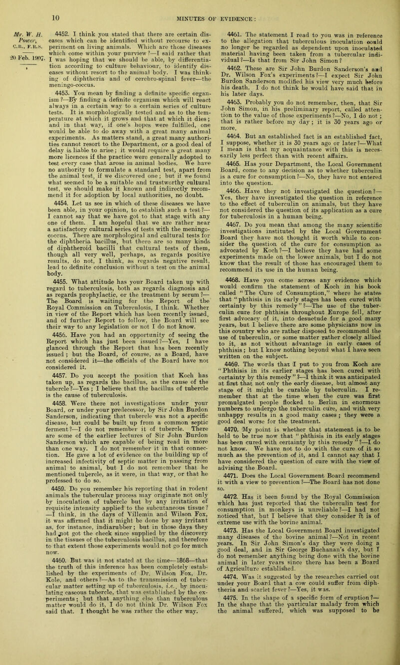 Mr. W. ti. 4452. I think you stated that there are certain dis- Power, eases which can be identified without recourse to ex- C.n., f.r.s. periment on living animals. Which are those diseases , __ which come within your purview ?—I said rather that •ifi leb. 1907. I was hoping that we should be able, by differentia- ~ tion according to culture behaviour, to identify dis- eases without resort to the animal body. I was think- ing of diphtheria and of cerebro-spinal fever—the meningo-coccus. 4453. You mean by finding a definite specific organ- ism ?—By finding a definite organism which will react always in a certain way to a certain series of culture tests. It is morphologically tested and as to the tem- perature at which it grows and that at which it dies; and in that way, if one’s hopes were fulfilled, one would be able to do away with a great many animal experiments. As matters stand, a great many authori- ties cannot resort to the Department, or a good deal of delay is liable to arise; it would require a great many more licences if the practice were generally adopted to test every case that arose in animal bodies. We have no authority to formulate a standard test, apart from the animal test, if we discovered one; but if we found what seemed to be a suitable and trustworthy cultural test, we should make it known and indirectly recom- mend it for adoption by local authorities, no doubt. 4454. Let us see in which of these diseases we have been able, in your opinion, to establish such a test?— I cannot say that we have got to that stage with any one of them. I am hopeful that we are rather near a satisfactory cultural series of tests with the meningo- coccus. There are morphological and cultural tests for the diphtheria bacillus, but there are so many kinds of diphtheroid bacilli that cultural tests of them, though all very well, perhaps, as regards positive results, do not, I think, as regards negative result, lead to definite conclusion without a test on the animal body. 4455. What attitude has your Board taken up with regard to tuberculosis, both as regards diagnosis and as regards prophylactic, or the treatment by serum ?— The Board is waiting for the Report of the Royal Commission on Tuberculosis, I think. Whether in view of the Report which has been recently issued, and of further Report to follow, the Board will see their way to any legislation or not I do not know. 4456. Have you had an opportunity of seeing the Report which has just been issued?-—Yes, I have glanced through the Report that has been recently issued ; but the Board, of course, as a Board, have not considered it—the officials of the Board have not considered it. 4457. Do you accept the position that Koch has taken up, as regards the bacillus, as the cause of the tubercle?—Yes ; I believe that the bacillus of tubercle is the cause of tuberculosis. 4458. Were there not investigations under your Board, or under your predecessor, by Sir John Burdon Sanderson, indicating that tubercle was not a specific disease, but could be built. up from a common septic ferment?—I do not remember it of tubercle. There are some of the earlier lectures of Sir John Burdon Sanderson which are capable of being read in more than one way. I do not remember it in that connec- tion. He gave a lot of evidence on the building up of increased infectivity of septic matter in passing from animal to animal, but I do not remember that he mentioned tubercle, as it were, in that way, or that he professed to do so. 4459. Do you remember his reporting that in rodent animals the tubercular process may originate not only by inoculation of tubercle but by any irritation of requisite intensity applied to the subcutaneous tissue ? —I think, in the days of Villemin and Wilson Fox, it was affirmed that it might be done by any irritant as, for instance, indiarubber; but in those days they had jiot got the check since supplied by the discovery in the tissues of the tuberculosis bacillus, and therefore to that extent those experiments would not go for much now. 4460. But was it not stated at the time—1868—that the truth of this inference has been completely estab- lished by the experiments of Dr. Wilson Fox, Dr. Kole, and others?—As to the transmission of tuber- cular matter setting up of tuberculosis, i.e.. by inocu- lating caseous tubercle, that was established by the ex- periments ; but that anything else than tuberculous matter would do it, I do not think Dr. Wilson Fox said that. I thought he was rather the other way. 4461. The statement I read to you was in reference to the allegation that tuberculous inoculation could no longer be regarded as dependent upon inoculated material having been taken from a tubercular indi- vidual?—Is that from Sir John Simon? 4462. These are Sir John Burdon Sanderson's and Dr. Wilson Fox’s experiments?—I expect Sir John Burdon Sanderson modified his view very much before his death. I do not think he would have said that in his later days. 4463. Probably you do not remember, then, that Sir John Simon, in his preliminary report, called atten- tion to the value of those experiments?—No, I do not ; that is rather before my day; it is 30 years ago or more. 4464. But an established fact is an established fact, I suppose, whether it is 30 years ago or later?—What I mean is that my acquaintance with this is neces- sarily less perfect than with recent affairs. 4465. Has your Department, the Local Government Board, come to any decision as to whether tuberculin is a cure for consumption?—No, they have not entered into the question. 4466. Have they not investigated the question?— Yes, they have investigated the question in reference to the effect of tuberculin on animals, but they have not considered the question of its application as a cure for tuberculosis in a human being. 4467. Do you mean that among the many scientific investigations instituted by the Local Government Board they have not thought it worth while to con- sider the question of the cure for consumption as advocated by Koch ?—I believe they have had some experiments made on the lower animals, but I do not know that the result of those has encouraged them to recommend its use in the human being. 4468. Have you come across any evidence which would confirm the statement of Koch in his book called “ The Cure of Consumption,” where he states that “phthisis in its early stages has been cured with certainty by this remedy ” ?-—The use of the tuber- culin cure for phthisis throughout Europe fell, after first advocacy of it, into desuetude for a good many years, but I believe there are some physicians now in this country who are rather disposed to recommend the use of tuberculin, or some matter rather closely allied to it, as not without advantage in early cases of phthisis; but I know nothing beyond what I have seen written on the subject. 4469. The words that I put to you from Koch are “ Phthisis in its earlier stages has been cured with certainty by this remedy ” ?—I think it was anticipated at first that not only the early disease, but almost any stage of it might be curable by tuberculin. I re- member that at the time when the cure was first promulgated people flocked to Berlin in enormous numbers to undergo the tuberculin cure, and with very unhappy results in a good many cases'; they were a good deal worse for the treatment. 4470. 'My point is whether that statement is to be held to be true now that “ phthisis in its early stages has been cured with certainty by this remedy ” ?—I do not know. We have not to do with the cure of it so much as the prevention of it, and I cannot say that I have considered the question of cure with the view of advising the Board. 4471. Does the Local Government Board recommend it with a- view to prevention ?—The Board has not done so. 4472. Has it been found by the Royal Commission which has just reported that the tuberculin test for consumption in monkeys is unreliable ?—I had not noticed that, but I believe that they consider ft is of extreme use with the bovine animal. 4473. Has the Local Government Board investigated many diseases of the bovine animal?—Not in recent years. In Sir John Simon’s day they were doing a good deal, and in Sir George Buchanan’s day, but I do not remember anything being done with the bovine animal in later years since there has been a Board of Agriculture established. 4474. Was it suggested by the researches carried out under your Board that a cow could suffer from diph- theria and scarlet fever?—Yes, it was. 4475. In the shape of a specific form of eruption ?— In the shape that the particular malady from which the animal suffered, which was supposed to be