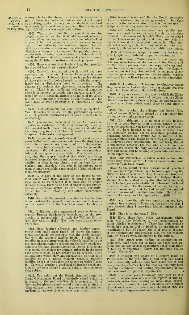 Mr. W. H. a prophylactic, that being our special business as re- Power, gai'ds preventive medicine, but we should not object C.B., f.k.s. to its being used curatively, and no doubt it was used —— curatively by a good many people. But the demand 20 Feb. 1S07. for it fell off, as i was saying, to nothing. 4503. Was it your idea that it should be used for people in contact or that it should be irsed generally in case of epidemics, or what was your idea?1—That it should be used generally only for persons in con- tact ; if an authority for instance desired that all children attending a given country school should, when diphtheria occurred throughout the parish, have an opportunity of being injected with it. I do not think the Board would stand in the way of a local authority using the diphtheria antitoxin for such purpose. 4504. Have you any idea for how long that prophy- laxis would last ?—As a 'prophylactic ? 4505. Yes ?—It is surmised that it would not have any very long duration. I do not know exactly upon what grounds. I do not think there is much evidence of these people after being inoculated with the prophy- lactic taking diphtheria later on elsewhere. The chances are perhaps that they were not again exposed to it. There is not sufficient evidence of exposure after long interval of people once inoculated,andfpro- tected by the diphtheria antitoxin to judge of its value, but in the immediate presence of diphtheria and for some days or weeks possibly it is efficacious in such cases. 4506. It is efficacious for some days or weeks ?— Yes. It seems to be so. In the particular epidemic to which persons inoculated are exposed it seems to be satisfactory, 4507. You do not recommend its use for nurses in diphtheria wards ?—I think it is commonly used by the hospital authorities. At any rate we should not have anything to do with that; it would be a case, so to speak, of domestic management. 4508. Do you still manufacture it for curative pur- poses?—No, we do not now manufacture the diphtheria antitoxin ; there is any amount of it in the market now of very high strength, and it can be generally purchased. We did manufacture it in the early days before it was generally available. The Board had a misgiving that a great deal of that which was being imported from the Continent was poor, of uncertain quality, or that it was simply coming here for the market, and therefore they felt it incumbent upon them to make available a material of a kind which was more trustworthy. 4509. Is it part of the duty of the Board to test what comes over from abroad—to sample it in any way, so as to see whether it is pure and of proper strength?—No, there is no test of imported prophylac- tics or of curative agents by the Board certainly, or so far as I know by any other Government authority. 4510. So that the general practitioner has to take it on trust?—The general practitioner has to take it on the reputation of the firm from which he obtains it. 4511. I did not quite understand your evidence as regards Burdon Sanderson’s experiment on the pro- duction of tuberculosis. I think Sir William Collins said they were in 1868 ?—Yes, they were a great many years ago. 4512. Have further advances and further experi- ments been made since then ?—Of course the experi- ments now made are not only with the1 crude tubercle but with the tubercle bacillus itself. I believe it is possible in inoculating with the tubercle bacillus to get not only disseminations throughout the body which con- tain tubercle, but disseminations or sparse formations of material which does not contain tubercle in the sense that some of them do not always set up tubercle in the animal into which they are inoculated ; so that it is possible to get a nidus, without acutally tubercle bacillus in it; at least that is the way in which I read it. It would require a good deal of further considera- tion on my part before I gave a definite opinion upon that subject. 4513. You said that the lymph obtained from the Local Government Board is carefully tested before it is issued to the public?—Yes, it is certainly. It is kept under glycerine and tested from time to time in plate culture to see that nothing grows on the nutrient medium in the way of extraneous organisms. 4514. (Colonel Lockwood.) Do the Board guarantee the vaccine ?—No, they do not guarantee it, but they issue it on the understanding that it is the best quality lymph so far as they are able to secure this. 4515. (Sir Mackenzie Chalmers.) Are public vac- cinators allowed to use private lymph or are they confined to Government lymph ?—They are expected to use Government lymph, and they are certainly bound to use it if the patient desires it. They may- use other calf lymph, but they must not use arm- to-arm lymph so long as they are public vaccinators. 4516. Arm-to-arm lymph is prohibited?—Arm-to-, arm lymph is prohibited to public vaccinators. 4517. (Mr. Bam.) With regard to the operations, that are undertaken at the desire of the Board and for the Board, you say that it is no part of your busi- ness to superintend them or to see that the Regula- tions of the Act are observed?—It is no part of my duty to personally supervise the scientific workers employed by the Board in carrying out their investiga- tions. 4518. So I gathered. Therefore, to whatever extent they have to be looked after, to that extent you rely upon the Home Office to do it ?—Entirely. 4519. Are you aware of the extent to which the Home Office inspection is carried ?—I believe that the Home - Office Inspector visits them at irregular and uncertain intervals, without notice, some three or four times a year. 4520. That is what the evidence has been ?—Yes, and, of course, if he is interested in a particular line- of inquiry he might go more often. 4521. But, although it is no part of the Board’s duty or of your duty as their Medical Officer to look after the operations, you have sent out this instruction which you have handed to us ?—Yes, in which they are definitely warned not to undertake painful ex- periments without due ground for it, and to let the Medical Officer of the Board know if they are proposing to undertake such experiments, the fact being that it is understood amongst the men who work for us that in ordinary course the only animal experiments that: they will make will be feeding experiments atnd inocu- lation experiments. 4522. This instruction is taken verbatim from the concluding words of Mr. Forster’s memorandum ?—I. believe it is in those wards. 4523. As the result of this instruction, do you find! that you get a report from time to time explaining the object of any experiment?—Yes, I have had two, and I think both of them were from Dr. Sidney Martin, stating that he wished to try the effect of a material! which he had got as to whether it influenced the blood] pressure or not. In that case, of course, he had to, give an ansesthetic, and he had to kill the animal1 before it recovered from the anaesthetic. He did pro-. ceed in that way, and he reported on it fully. 4524. Are those the only two reports that you have received in six yeans %—Those are the only two that T have received since I have been Medical Officer of the- Board. 4525. That is in six years?—Yes. 4526. Have there been other experiments which, come within the definition of this memorandum as being painful experiments?—There has been nothing which has been painful in itself as an experiment of inoculation ; but, of course, the after results of some, of the inoculations and feedings also are not without pain, or, at any rate, discomfort to the animal. 4527. But, apart frqm feeding or inoculation ex- periments, have there not in these six years been ex- periments on cats or dogs or monkeys other than those of feeding or injection ?—There has not been one so, far as I remember. 4528. I thought you spoke of a Report made to Parliament in the year 1901-2, and then you added that occasionally cats or dogs were made use of and rarely monkeys?—Yes, but the monkey has only been used for inoculation and feeding experiments ; it has not been used for painful experiments. 4529. I suppose your knowledge only goes to this extent, that you have not received reports of any ex- periments other than feeding or inoculation experi- ments ?—No, I have not. And I should receive a report of each experiment in detail, and should at once see, if anything of improper sort had been done.