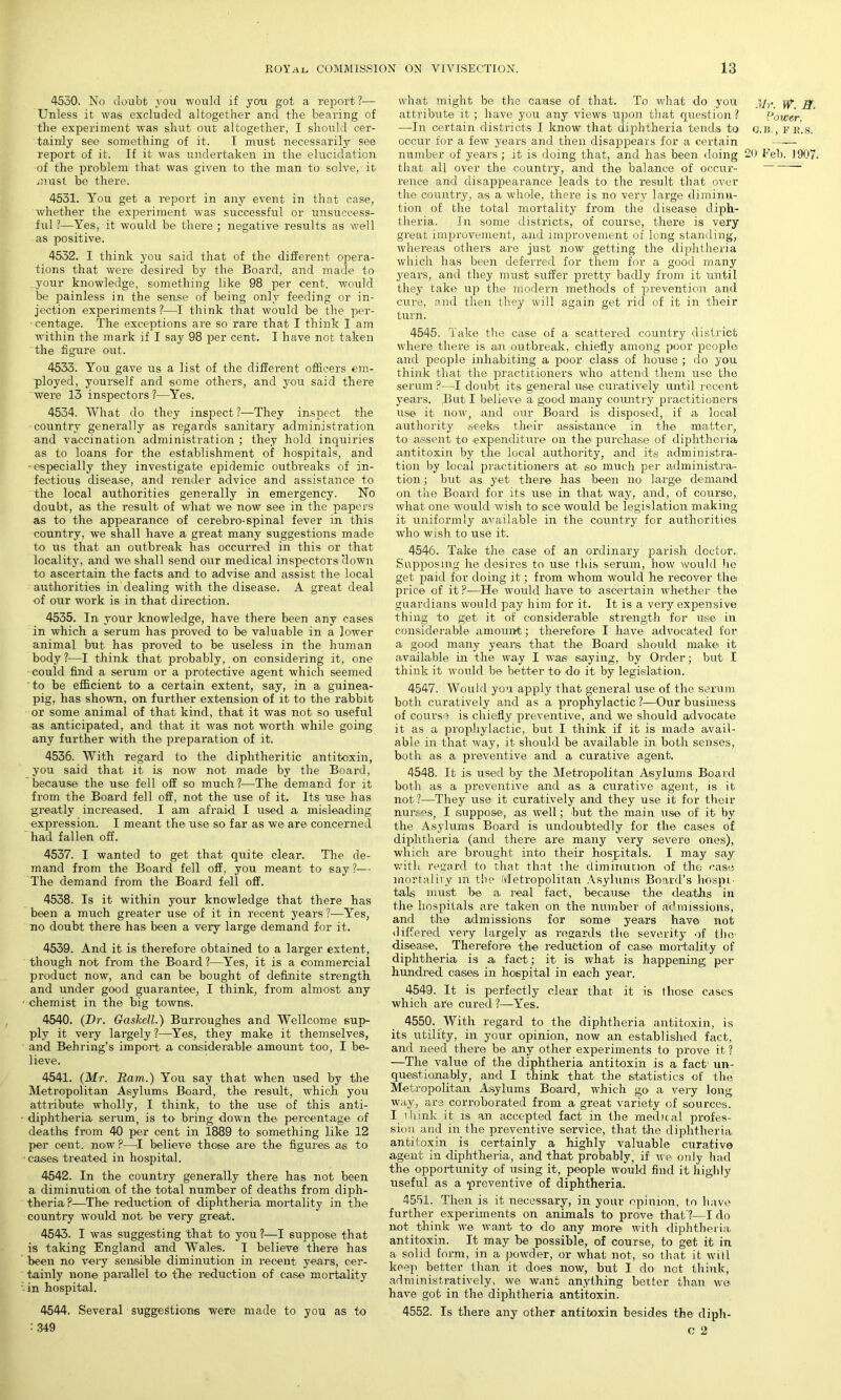 4550. No doubt you would if you got a report?— Unless it was excluded altogether and the bearing of the experiment was shut out altogether, I should cer- tainly see something of it. I must necessarily see report of it. If it was undertaken in the elucidation of the problem that was given to the man to solve, it must be there. 4531. You get a report in any event in that case, whether the experiment was successful or unsuccess- ful ?—Yes, it would be there ; negative results as well as positive. 4532. I think you said that of the different opera- tions that were desired by the Board, and made to your knowledge, something like 98 per cent, would be painless in the sense of being only feeding or in- jection experiments ?—I think that would be the per- centage. The exceptions are so rare that I think I am within the mark if I say 98 per cent. I have not taken the figure out. 4533. You gave us a list of the different officers em- ployed, yourself and some others, and you said there were 13 inspectors ?—Yes. 4534. What do they inspect?—They inspect the country generally as regards sanitary administration and vaccination administration ; they hold inquiries as to loans for the establishment of hospitals, and •especially they investigate epidemic outbreaks of in- fectious disease, and render advice and assistance to the local authorities generally in emergency. No doubt, as the result of wliat we now see in the papers as to the appearance of cerebro-spinal fever in this country, we shall have a great many suggestions made to us that an outbreak has occurred in this or that locality, and we shall send our medical inspectors ‘down to ascertain the facts and to advise and assist the local authorities in dealing with the disease. A great deal of our work is in that direction. 4535. In your knowledge, have there been any cases in which a serum has proved to be valuable in a lower animal but has proved to be useless in the human body ?—I think that probably, on considering it, one could find a serum or a jrrotective agent which seemed to be efficient to a certain extent, say, in a guinea- pig, has shown, on further extension of it to the rabbit or some animal of that kind, that it was not so useful as anticipated, and that it was not worth while going any further with the preparation of it. 4536. With regard to the diphtheritic antitoxin, you said that it is now not made by the Board, because the use fell off so much ?—The demand for it from the Board fell off, not the use of it. Its use has greatly increased. I am afraid I used a misleading expression. I meant the use so far as we are concerned had fallen off. 4537. I wanted to get that quite clear. The de- mand from the Board fell off, you meant to say ?— The demand from the Board fell off. 4538. Is it within your knowledge that there has been a much greater use of it in recent years ?—Yes, no doubt there has been a very large demand for it. 4539. And it is therefore obtained to a larger extent, though not from the Board ?—Yes, it is a commercial product now, and can be bought of definite strength and under good guarantee, I think, from almost any chemist in the big towns. 4540. (Dr. GasTcell.) Burroughes and Wellcome sup- ply it very largely ?—Yes, they make it themselves, and Behring’s import a considerable amount too, I be- lieve. 4541. (Mr. Bam.) You say that when used by the Metropolitan Asylums Board, the result, which you attribute wholly, I think, to the use of this anti- diphtheria serum, is to bring down the percentage of deaths from 40 per cent in 1889 to something like 12 per cent, now ?—I believe those are the figures as to cases treated in hospital. 4542. In the country generally there has not been a diminution of the total number of deaths from diph- theria?—The reduction of diphtheria mortality in the country would not be very great. 4543. I was suggesting that to you?—I suppose that is taking England and Wales. I believe there has been no very sensible diminution in recent years, cer- tainly none parallel to the reduction of case mortality in hospital. 4544. Several suggestions were made to you as to : 349 what might be the cause of that. To what do you jj attribute it ; have you any views upon that question? Power. —In certain districts I know that diphtheria tends to g.b, , fr'.s. occur for a few years and then disappears for a certain —— number of years ; it is doing that, and has been doing 20 Feb. 1907. that all over the countiy, and the balance of occur- rence and disappearance leads to the result that over the country, as a whole, there is no very large diminu- tion of the total mortality from the disease diph- theria. In some districts, of course, there is very great improvement, and improvement of long standing, whereas others are just now getting the diphtheria which has been deferred for them for a good many years, and they must suffer pretty badly from it until they take up the modern methods of prevention and cure, and then they will again get rid of it in their turn. 4545. Take the case of a scattered country district where there is an outbreak, chiefly among poor people) and people inhabiting a poor class of house ; do you think that the practitioners who attend them use the serum ?—I doubt its general use cu rati very until recent years. But I believe a good many country practitioners use it now, and our Board is disposed, if a local authority seeks their assistance in the matter, to assent to .expenditure on the purchase of diphtheria antitoxin by the local authority, and its administra- tion by local practitioners at so much per administra- tion ; but as yet there has been no large demand on the Board for its use in that way, and, of course, what one would wish to see would be legislation making it uniformly available in the country for authorities who wish to use it. 4546. Take the case of an ordinary parish doctor. Supposing he desires to use this serum, how would be get paid for doing it; from whom would he recover thei price of it?—He would have to ascertain whether the guardians would pay him for it. It is a very expensive thing to get. it of considerable strength for use in considerable amount; therefore I have advocated for a good many years that the Board should make it available in the way I was saying, by Order; but I think it would be better to do it by legislation. 4547. Would you apply that general use of the serum both curatively and as a prophylactic?—Our business of course is chiefly preventive, and we should advocate it as a prophylactic, but I think if it is made avail- able in that way, it should be available in both senses, both as a preventive and a curative agent. 4548. It is used by the Metropolitan Asylums Board both as a preventive and as a curative agent, is it not?—They use it curatively and they use it for their nurses, I suppose, as well; but the main use of it by the Asylums Board is undoubtedly for the. cases of diphtheria (and there are many very severe ones), which are broirght into their hospitals. I may say with regard to that that the diminution of the case mortality m the Metropolitan Asylums Board’s hospi- tals must be a real fact, because the deaths in the hospitals are taken on the number of admissions, and the admissions for some years have not differed very largely as regards the severity of tlie- disease. Therefore the reduction of case mortality of diphtheria is a fact; it is what is happening per hundred cases in hospital in each year. 4549. It is perfectly clear that- it is those cases which are cured?—Yes. 4550. With regard to the diphtheria antitoxin, is its utility, in your opinion, now an established fact, and need there be any other experiments to prove it ? —The value of the diphtheria antitoxin is a fact un- questionably, and I think that the statistics of the Metropolitan Asylums Board, which go a very long way, are corroborated from a great variety of sources. I think it is an accepted fact in the medical profes- sion and in the preventive service, that the diphtheria, antitoxin is certainly a highly valuable curative agent in diphtheria, and that probably, if we only had the opportunity of using it, people would find it highly useful as a preventive of diphtheria. 4551. Then is it necessary, in your opinion, to have further experiments on animals to prove that'?—I do not think w© want to do- any more with diphtheria antitoxin. It may be possible, of course, to get it in a solid form, in a powder, or what not, so that it will keep better than it does now, but I do not think, administratively, we want anything better than we have got in the diphtheria antitoxin. 4552. Is there any other antitoxin besides the diph- c 2