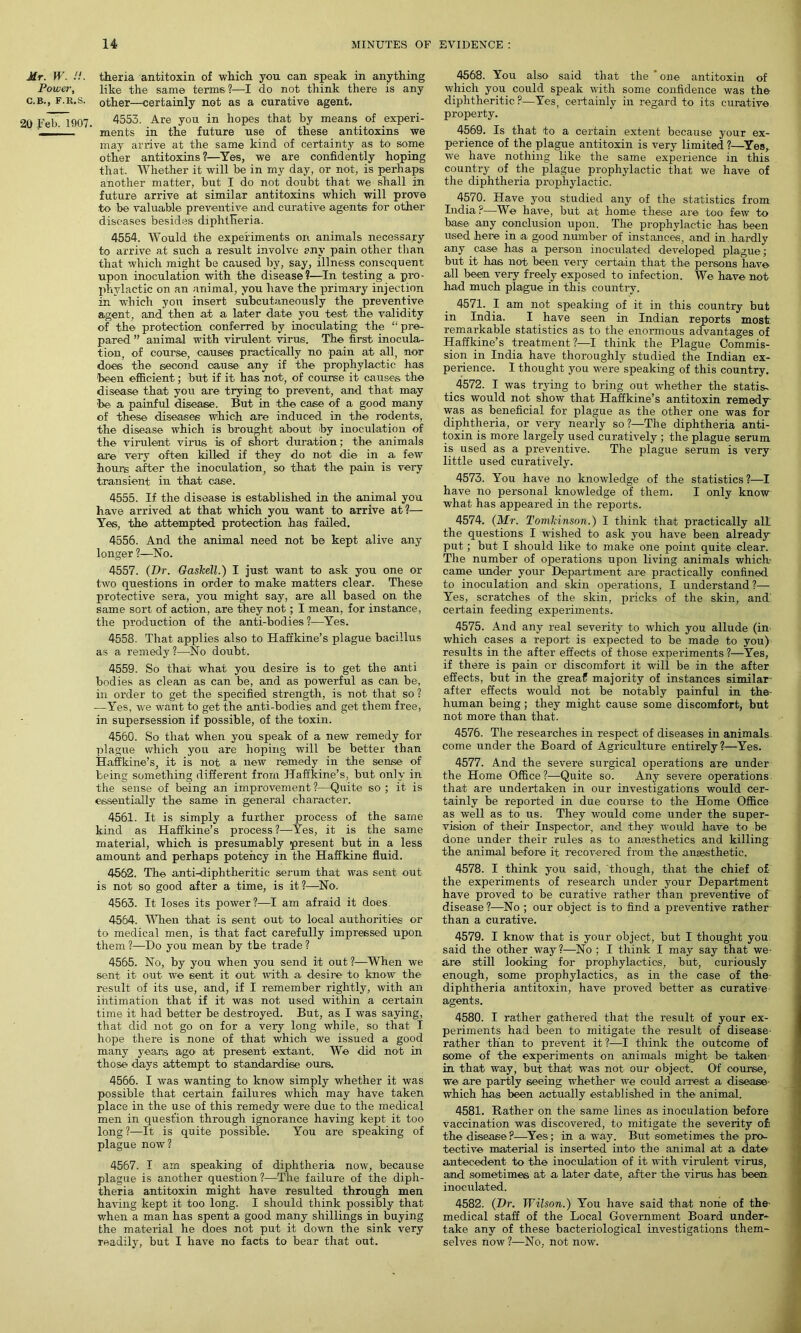 Mr. W. !!. Power, C.B., F.R.S. 20 Feb. 1907. theria antitoxin of which you can speak in anything like the same terms ?—I do not think there is any other—certainly not as a curative agent. 4553. Are you in hopes that by means of experi- ments in the future use of these antitoxins we may arrive at the same kind of certainty as to some other antitoxins?—Yes, we are confidently hoping that. Whether it will he in my day, or not, is perhaps another matter, but I do not doubt that we shall in future arrive at similar antitoxins which will prove to be valuable preventive and curative agents for other diseases besides diphtheria. 4554. Would the experiments on animals necessary to arrive at such a result involve any pain other than that which might be caused by, say, illness consequent upon inoculation with the disease?—In testing a pro- phylactic on an animal, you have the primary injection in which yon insert subcutaneously the preventive agent, and then at a later date you test the validity of the protection conferred by inoculating the “pre- pared ” animal with virulent virus. The first inocula- tion, of course, causes practically no pain at all, nor does the second cause any if the prophylactic has 'been efficient; but if it has not, of course it causes the disease that you are trying to prevent, and that may be a painful disease. But in the case of a good many of these diseases which are induced in the rodents, the disease which is brought about by inoculation of the virulent virus is of short duration; the animals are very often killed if they do not die in a few hours after the inoculation, so that the pain is very transient in that case. 4555. If the disease is established in the animal you have arrived at that which you want to arrive at?— Yes, the attempted protection has failed. 4556. And the animal need not be kept alive any longer ?—No. 4557. (Dr. Gaskell.) I just want to ask you one or two questions in order to make matters clear. These protective sera, you might say, are all based on the same sort of action, are they not; I mean, for instance, the production of the anti-bodies ?—Yes. 4558. That applies also to Haffkine’s plague bacillus as a remedy ?—No doubt. 4559. So that what you desire is to get the anti bodies as clean as can be, and as powerful as can be, in order to get the specified strength, is not that so ? —Yes, we want to get the anti-bodies and get them free, in supersession if possible, of the toxin. 4560. So that when you speak of a new remedy for plague which you are hoping will be better than Haffkine’s, it is not a new remedy in the sense of being something different from Haffkine’s, but only in the sense of being an improvement ?—Quite so ; it is essentially the same in general character. 4561. It is simply a further process of the same kind as Haffkine’s process ?—Yes, it is the same material, which is presumably present but in a less amount and perhaps potency in the Haffkine fluid. 4562. The anti-diphtheritic serum that was sent out is not so good after a time, is it?—No. 4563. It loses its power?—I am afraid it does 4564. When that is sent out to local authorities or to medical men, is that fact carefully impressed upon them ?—Do you mean by the trade ? 4565. No, by you when you send it out?—When we sent it out- we 6ent it out. with a desire to know the result of its use, and, if I remember rightly, with an intimation that if it was not used within a certain time it had better be destroyed. But, as I was saying, that did not go on for a very long while, so that I hope there is none of that which we issued a good many years ago at present extant. We did not in those days attempt to standardise ours. 4566. I was wanting to know simply whether it was possible that certain failures which may have taken place in the use of this remedy were due to the medical men in question through ignorance having kept it too long ?—It is quite possible. You are speaking of plague now? 4567. I am speaking of diphtheria now, because plague is another question?—The failure of the diph- theria antitoxin might have resulted through men having kept it too long. I should think possibly that when a man has spent a good many shillings in buying the material he does not put it down the sink very readily, but I have no facts to bear that out. 4568. You also said that the ' one antitoxin of which you could speak with some confidence was the diphtheritic?—Yes, certainly in regard to its curative property. 4569. Is that to a certain extent because your ex- perience of the plague antitoxin is very limited ?—Yes, we have nothing like the same experience in this country of the plague prophylactic that we have of the diphtheria prophylactic. 4570. Have you studied any of the statistics from India?—We have, but- at home these are too- few to base any conclusion upon. The prophylactic has been used here in a good number of instances, and in hardly any case has a person inoculated developed plague ; but it has not been very certain that the persons have all been very freely exposed to infection. We have not had much plague in this country. 4571. I am not speaking of it in this country but in India. I have seen in Indian reports most: remarkable statistics as to the enormous advantages of Haffkine’s treatment?—I think the Plague Commis- sion in India have thoroughly studied the Indian ex- perience. I thought you were speaking of this country. 4572. I was trying to bring out whether the statis- tics would not show that Haffkine’s antitoxin remedy- was as beneficial for plague as the other one was for diphtheria, or very nearly so?—The diphtheria anti- toxin is more largely used curatively ; the plague serum is used as a preventive. The plague serum is very little used curatively. 4573. You have no knowledge of the statistics?—I have no personal knowledge of them. I only know what has appeared in the reports. 4574. (Mr. Tomkinson.) I think that practically all the questions I wished to ask you have been already put; but I should like to make one point quite clear. The number of operations upon living animals which- came under your Department are practically confined to inoculation and skin operations, I understand?— Yes, scratches of the skin, pricks of the skin, and' certain feeding experiments. 4575. And any real severity to which you allude (in which cases a report is expected to be made to you) results in the after effects of those experiments ?—Yes, if there is pain or discomfort it will be in the after effects, but in the greaf majority of instances similar- after effects would not be notably painful in the- human being; they might cause some discomfort, but not more than that. 4576. The researches in respect of diseases in animals come under the Board of Agriculture entirely?—Yes. 4577. And the severe surgical operations are under the Home Office?—Quite so. Any severe operations, that are undertaken in our investigations would cer- tainly be reported in due course to the Home Office as well as to us. They would come under the super- vision of their Inspector, and they would have to be done under their rules as to anesthetics and killing the animal before it recovered from the anaesthetic. 4578. I think you said, though, that the chief of the experiments of research under your Department have proved to be curative rather than preventive of disease?—No ; our object is to find a preventive rather than a curative. 4579. I know that is your object, but I thought you said the other way?—No ; I think I may say that we are still looking for prophylactics, but, curiously enough, some prophylactics, as in the case of the- diphtheria antitoxin, have proved better as curative agents. 4580. I rather gathered that the result of your ex- periments had been to mitigate the result of disease- rather than to prevent it?—I think the outcome of some of the experiments on animals might be taken in that way, but that was not our object. Of course, we are partly seeing whether we could arrest a disease- which has been actually established in the animal. 4581. Rather on the same lines as inoculation before vaccination was discovered, to mitigate the severity ofi the disease ?—Yes; in a way. But sometimes the pro- tective material is inserted into the animal at a date- antecedent to the inoculation of it with virulent virus, and sometimes at a later date, after the virus has been, inoculated. 4582. (Dr. Wilson.) You have said that none of the- medical staff of the Local Government Board under- take any of these bacteriological investigations them- selves now ?—No, not now.