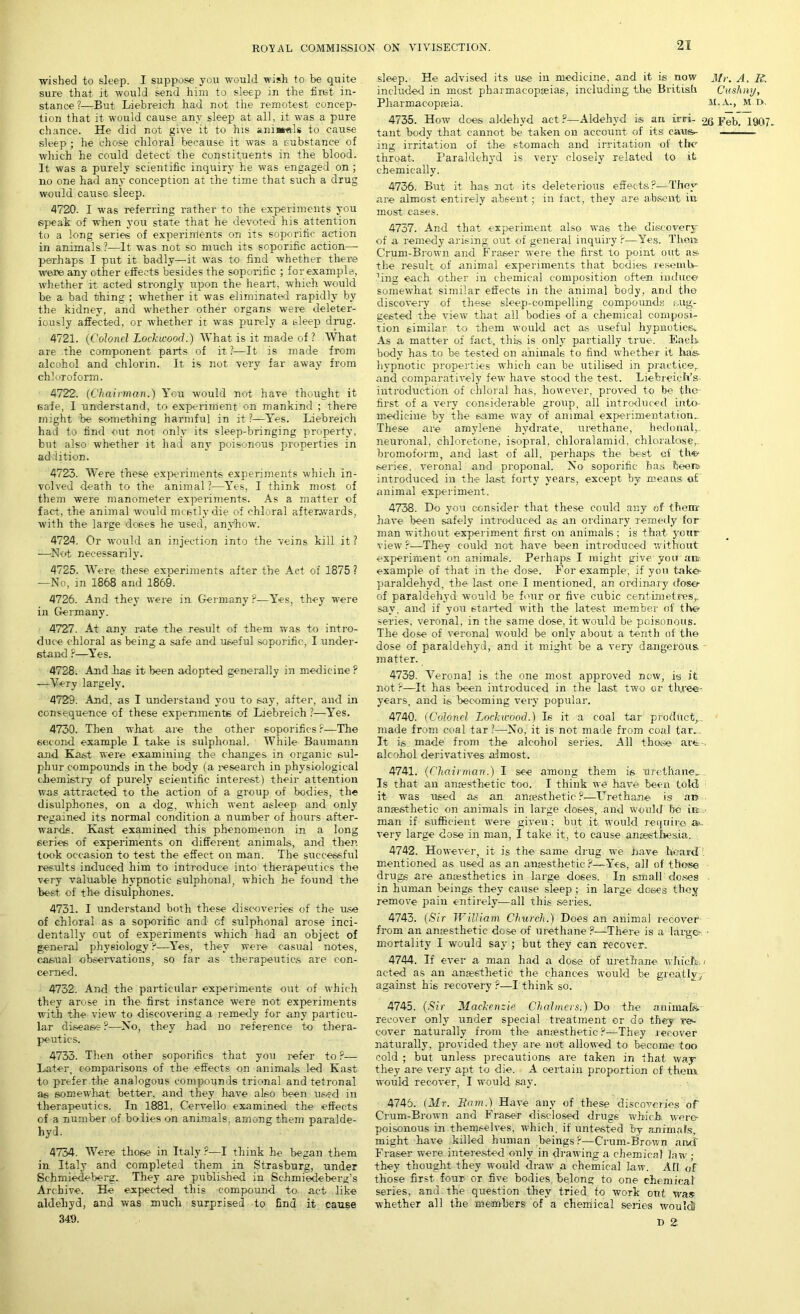 ■wished to sleep. I suppose you would wish to be quite sure that it would send him to sleep in the first in- stance?—But Liebreich had not the remotest concep- tion that it would cause any sleep at all, it was a pure chance. He did not give it to his ania*«.ls to cause sleep ; he chose chloral because it was a substance of which he could detect the constituents in the blood. It was a purely scientific inquiry he was engaged on; no one had any conception at the time that such a drug would cause sleep. 4720. I was referring rather to the experiments you speak of when you state that he devoted his attention to a long series of experinlents on its soporific action in animals ?—It was not so much its soporific action—- perhaps I put it badly—it was to find whether there were any other effects besides the soporific ; for example, whether it acted strongly upon the heart, which would be a bad thing ; whether it was eliminated rapidly by the kidney, and whether other organs were deleter- iously affected, or whether it was purely a sleep drug. 4721. (Colonel Lockwood.) What is it made of ? What are the component parts of it?—It is made from alcohol and chlorin. It is not very far away from chloroform. 4722. (Chairman.) You would not have thought it safe, I understand, to experiment on mankind ; there might 'be something harmful in it ?—Yes. Liebreich had to find out not only its sleep-bringing property, but also whether it had any poisonous properties in addition. 4723. Were these experiments experiments which in- volved death to the animal ?—Yes, I think most of them were manometer experiments. As a matter of fact, the animal would meetly die of chloral afterwards, with the large doses he used, anyhow. 4724. Or would an injection into the veins kill it ? —Not necessarily. 4725. Were these experiments after the Act of 1875 ? —No, in 1868 and 1869. 4726. And they were in Germany ?—Yes, they were in Germany. 4727. At any rate the result of them was to intro- duce chloral as being a safe and useful soporific, I under- stand ?—Yes. 4728. And has it been adopted generally in medicine ? —Very largely. 4729. And, as I understand you to say, after, and in consequence of these expenmente of Liebreich ?—Yes. 4730. Then what are the other soporifics r—The second example I take is sulphonal. While Baumann and Kart were examining the changes in organic sul- phur compounds in the body (a research in physiological chemistry of purely scientific interest) their attention was attracted to the action of a group of bodies, the disulphones, on a dog, which went asleep and only regained its normal condition a number of hours after- wards. Kast examined this phenomenon in a long series of experiments on different animals, and then took occasion to test the effect on man. The successful results induced him to introduce into therapeutics the very valuable hypnotic sulphonal, which he found the best of the disulphones. 4731. I understand both these discoveries of the use of chloral as a soporific and of sulphonal arose inci- dentally out of experiments which had an object of general physiology P—Yes, they were casual notes, casual observations, so far as therapeutics are con- cerned. 4732. And the particular experiments out of which they arose in the first instance were not experiments with the viewr to discovering a remedy for any particu- lar disease ?-—No, they had no reference to thera- peutics. 4733. Then other soporifics that you refer to ?— Later, comparisons of the effects on animals led Kast to prefer the analogous compounds trional and tetronal as somewhat better, and they have also been used in therapeutics. In 1881, Cervello examined the effects of a number of holies on animals, among them paralde- hyd. 4734. Were those in Italy?—I think he began them in Italy and completed them in Strasburg, under Sehmiedeberg. They are published in Schmiedeberg’s Archive. He expected this compound to. act like aldehyd, and was much surprised to find it cause 349. sleep. He advised its use in medicine, and it is now Mr. A. R. included in most pharmacopoeias, including the British Cushny, Pharmacopoeia. M.A., m o. 4735. How does aldehyd act ?—Aldehyd is an iriri- oq pep, 1907. tant body that cannot be taken on account of its caws- - .■ ing irritation of the stomach and irritation of the throat. Paraldehyd is very closely related to it chemically. 4736. But it has UGt its deleterious effects?—They are almost entirely absent; in fact, they are absent in most cases. 4737. And that experiment also was the discovery of a remedy arising out of general inquiry P—Yes. Them C’rum-Brown and Fraser were the first to point out as the result of animal experiments that bodies resemb- ’ing each other in chemical composition often induce somewhat similar effects in the animal body, and the discovery of these slee.p-compelling compounds sug- gested the view that all bodies of a chemical composi- tion similar to them would act as useful hypnotics^ As a matter of fact, this is only partially true. Each, body has to be tested on animals to find whether it has, hypnotic properties which can be utilised in practice,, and comparatively few have stood the test. LiefcreicIVs introduction of chloral has, however, proved to be the first of a very considerable group, all introduced into- medicine by the same way of animal experimentation.. These are amylene hydrate, urethane, hedonal,. neuronal, chloretone, isopral, chloralamid, chloralose,. bromoform, and last of all, perhaps the best of the/ series, veronal and proponal. No soporific has been* introduced in the last forty years, except by means of animal experiment. 4738. Do you consider that these could any of them- have been safely introduced as an ordinary remedy for man without experiment first on animals; is that your view ?—They could not have been introduced without experiment on animals. Perhaps I might give you an- example of that in the dose. For example, if yon take* paraldehyd, the last one I mentioned, an ordinary dose- of paraldehyd would be four or five cubic centimetres,, say. and if you started with the latest member of the series, veronal, in the same dose, it would be poisonous. The dose of veronal would be only about a tenth of the dose of paraldehyd, and it might be a very dangerous, matter. 4739. Verona] is the one most approved now, is it not ?—It has been introduced in the last two or three- years, and is becoming very popular. 4740. (Colonel Lockwood.) Is it a coal tar product,, made from coal tar?—No, it is not made from coal tar,, It is made from the alcohol series. All those* are-. alcohol derivatives almost. 4741. (Chairman.) I see among them is urethane.. Is that an anjesthetic too. I think we have been told it was used as an anaesthetic ?—Urethane is an anaesthetic on animals in large doses, and would be in man if sufficient were given ; hut it would require a«. very large dose in man, I take it, to cause anaesthesia. 4742. However, it is the same drug we nave heard?, mentioned as used as an anaesthetic ?—Yes, all of those drugs are anaesthetics in large doses. In small doses . in human beings they cause sleep ; in large doses they remove pain entirely—all this series. 4743. (Sir William Church.) Does an animal recover from an anaesthetic dose of urethane ?—There is a large- ■ mortality I would say ; but they can recover. 4744. If ever a man had a close of urethane which, i acted as an anaesthetic the chances would be greatly, against his recovery ?—I think so. 4745. (Sir Mackenzie Chalmers.) Do the animals, recover only under special treatment or do they re>- cover naturally from the anaesthetic?—They recover naturally, provided they are not allowed to become too cold ; but unless precautions are taken in that way they are very apt to die. A certain proportion of them would recover, I would say. 4745. (Mr. Bam.) Have any of these discoveries of Crum-Brown and Fraser disclosed drugs which were- poisonous in themselves, which, if untested by animals, might have killed human beings?—Crum-Brown and Fraser were interested only in drawing a chemical law ; they thought they would draw a chemical law. All of those first four or five bodies, belong to one chemical series, and the question they tried to work out was whether all the members of a chemical series would) D 2,