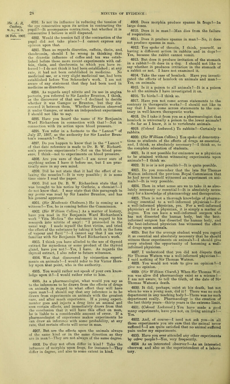 Mr. A. R. Cushny, M.A., M.D. 26 Feb. 1907. 4891. Is not its influence in reducing the tension of the eye consecutive upon its action in contracting the pupil ?—It accompanies contraction, but whether it is consecutive I believe is still disputed. 4892. Would the tension fall if the contraction of the pupil did not take place?—I cannot express any opinion upon that. 4893. Then as regards diuretics, caffein, them, and, theobromin, should I be wrong in thinking that the diuretic influence of coffee and tea was estab- lished before these more recent experiments with caf- fein, thein, and theobromin to which you have re- ferred ?—I do not think it had been established ; at any rate, it had not been established in medicine. No medicinal use, or a very slight medicinal use, had been established before Von Schroeder’s work. I am not aware of any statement that they had been used in medicine as diuretics. 4894. As regards amyl nitrite and its use in angina pectoris, you referred to Sir Lauder Brunton, I think, as the discoverer of that use ?—I declined to decide whether it was Gamgee or Brunton, but they dis- covered it between them. Whether Brunton observed it under Gamgee, or made an independent experiment I should not like to say. 4895. Have you heard the name of Sir Benjamin Ward Richardson in connection with that?—Not in connection with its action upon blood pressure. 4896. You refer in a footnote to the “ Lancet ” of July 27, 1867, as the authority for Sir Lauder Brun- ton’s research?—Yes. 4897. Do you happen to know that in the “ Lancet ” of that date reference is made to Dr. B. W. Richard- son’s previous experiments ?—Not on the blood pres- sure, I think—not to experiments on blood pressure. 4898. Are you sure of that?—I am never sure of anything unless I have it before me, but I am prac- tically sure in my own mind. 4899. Did he not state that it had the effect of re- laxing the muscles ?—It is very possible ; it is some time since I read the paper. 4900. Did not Dr. B. W. Richardson state that it was brought to his notice by Guthrie, a chemist?—I do not know that. I may state that this paragraph in my precis was read by Sir Lauder Brunton, and has his general approval. 4901. (Sir Mackenzie Chalmers.) He is coming as a witness ?—Yes, he is coming before the Commission. 4902. (Sir William Collins.) As a matter of history, have you read in Sir Benjamin Ward Richardson’s work “ Vita Medica ” the statement in regard to his research into nitrite of amyl: “ I proceeded in the usual way. I made myself the first victim, and tried the effect of the substance by taking it both in the form of vapour and fluid ” ?—I cannot say that I am very familiar with Sir Benjamin Ward Richardson’s work. 4903. I think you have alluded to the use of thyroid extract for myxedema or some product of the thyroid gland, have you not?—Yes, I have. As regards the thyroid extract, I also refer to future witnesses. 4904. Was that discovered by vivisection experi- ments on animals?—I would refer to Sir Victor Hors- ley upon that point, who is the authority. 4905. You would rather not speak of your own know- ledge upon it?—I would rather refer to him. 4906. As a pharmacologist, what would you say as to the inferences to be drawn from the effects of drugs on animals in regard to what effect they will have upon man?—I should say that any inference is to be drawn from experiments on animals with the greatest care, and after much experience. If a young experi- menter goes and injects a drug into an animal and sees certain effects, and immediately draws from that the conclusion that it will have this effect on man, he is liable to a considerable amount of error. If a pharmacologist of experience makes experiments he can draw an inference with some probability, at any rate, that certain effects will occur in man. 4907. But are the effects upon the animals always of the same kind or in the same direction as they are in man?—They are not always of the same degree. 4908. Do they not often differ in kind ? Take the influence of morphia upon frogs, for instance ?—They differ in degree, and also to some extent in kind. 4909. Does morphia produce spasms in frogs?—In large doses. 4910. Does it in man?—Man dies from the failure of respiration. 4911. Does it produce spasms in man?—No, it does not produce spasms in man. 4912. You spoke of theocin, I think, yourself, as having a different action in rabbits and in dogs ?— Yes, because the rabbit cannot vomit. 4913. But does it produce irritation of the stomach in a rabbit?—It does in a dog. I should not like to say whether it produces irritation in the stomach of a rabbit or not. I have not examined it. 4914. Take the case of hemlock. Have you investi- gated the effects of hemlock on animals and man?— Yes, on animals. 4915. Is it a poison to all animals ?—It is a poison to all the animals I have investigated it on. 4916. To birds ?—I think so. 4917. Have you not come across statements to the contrary in therapeutic works ?—I should not like to say that I have come across statements to the con- trary in well-known therapeutic works. 4918. Do I take it from you as a pharmacologist that hemlock is universally a poison to the lower animals ? —So far as I know, it is to vertebrate animals. 4919. (Colonel Lockwood.) To rabbits?—Certainly to rabbits. 4920. (Sir William Collins.) You spoke of demonstra- tions to students of the effects of drugs* as essential, and, I think, as absolutely necessary?—I think so, to the complete education of students. 4921. Is it not possible for eminence as a physician to be attained without witnessing experiments upon animals?—I think so. 4922. It is or is not possible —It is quite possible. 4923. Do you remember that the late Sir Thomas Watson informed the previous Royal Commission that he had never himself witnessed an experiment on ani- mals?1—It is very possible. 4924. Then in what sense are we to* take it as abso- lutely necessary or essential?'—It is absolutely neces- sary for a knowledge of pharmacology and therapeutics. 4925. Then is not a thorough knowledge of pharma- cology essential to a* well-informed physician ?—For a well-informed physician, yes. For a well-informed physician or for a physician, it is simply a matter of degree. You can have a well-informed surgeon who has not dissected the human body, but the best- informed surgeon has dissected the human body, and the best-informed physician has* witnessed the effect of drags upon animals. 4926. But for the average student would you regard it as essential and absolutely necessary that he should witness these experiments on animals?—I should give every student the opportunity of becoming a well- informed physician. 4927. I understood that you did not dispute that Sir Thomas Watson was a well-informed physician?— I said nothing of Sir Thomas Watson. 4928. You would not wish to give an opinion ?—I give no opinion. 4929. (Sir William Church.) When Sir Thomas Wat- son was alive did pharmacology exist as a science ?— I am not aware, to tell the truth, of the date of Sir Thomas Watson’s death. 4930. It did, perhaps, exist at hisi death, but not when he was a young man, did it ? There was no such department in any teaching body ?—There was no such department really. Pharmacology is the creation of the last thirty years—thirty years is the extreme limit. 4931. (Colonel Lockwood.) You have1 made a good many experiments, have you not, on living animals '?—- Yes. 4932. And, of course—I need not ask you—in all those experiments you axe sure that the animal never suffered ?—I am quite satisfied that no animal suffered pain under my experiments. 4933. Have you ever attended any other experiments by otk»r people?—Yes, very frequently. 4934 As an interested observer ?:—As, an interested observe# and also as the superintendent of a labora- tory,