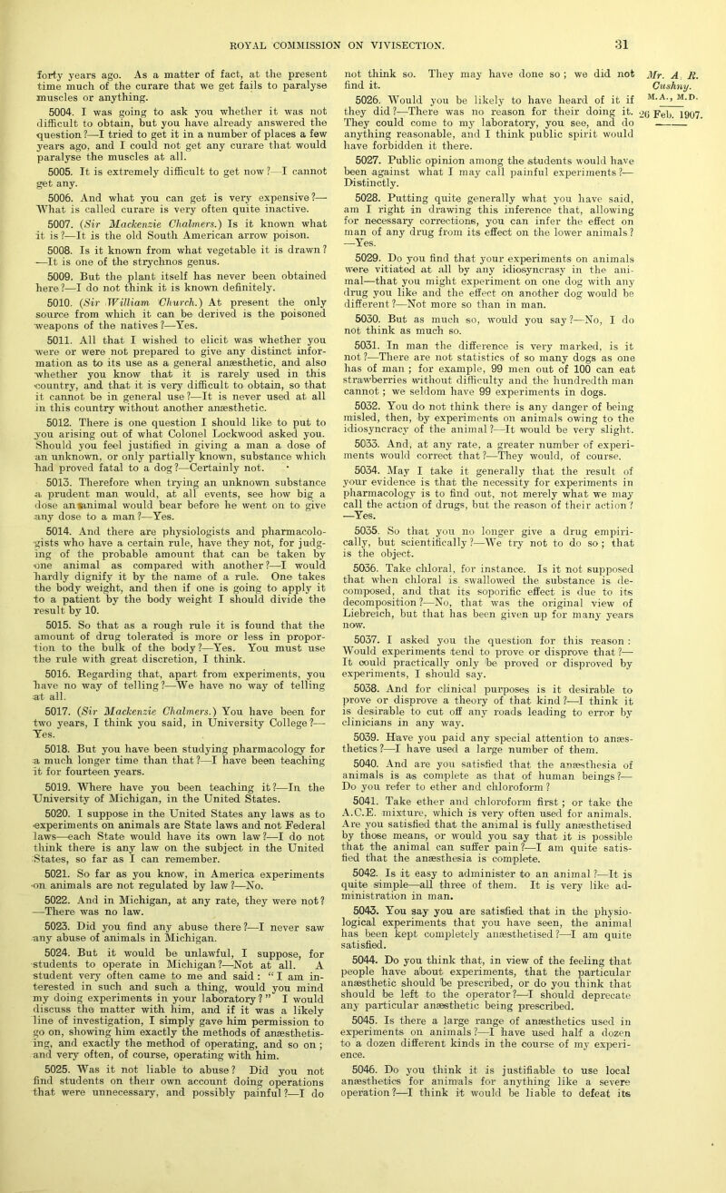 forty years ago. As a matter of fact, at the present time much of the curare that we get fails to paralyse muscles or anything. 5004. I was going to ask you whether it was not difficult to obtain, but you have already answered the question ?—I tried to get it in a number of places a few years ago, and I could not get any curare that would paralyse the muscles at all. 5005. It is extremely difficult to get now ?—I cannot get any. 5006. And what you can get is very expensive ?— What is called curare is very often quite inactive. 5007. (Sir Mackenzie Chalmers.) Is it known what it is ?—It is the old South American arrow poison. 5008. Is it known from what vegetable it is drawn? -—It is one of the strychnos genus. 5009. But the plant itself has never been obtained here?—I do not think it is known definitely. 5010. (Sir William, Church.) At present the only source from which it can be derived is the poisoned •weapons of the natives ?—Yes. 5011. All that I wished to elicit was whether you were or were not prepared to give any distinct infor- mation as to its use as a general anaesthetic, and also whether you know that it is rarely used in this •country, and that it is very difficult to obtain, so that it cannot be in general use ?—It is never used at all in this country without another anaesthetic. 5012. There is one question I should like to put to you arising out of what Colonel Lockwood asked you. Should you feel justified in giving a man a dose of an unknown, or only partially known, substance which Lad proved fatal to a dog?—Certainly not. 5013. Therefore when trying an unknown substance a prudent man would, at all events, see how big a dose anmnimal would bear before he went on to give any dose to a man?—Yes. 5014. And there are physiologists and pharmacolo- gists who have a certain rule, have they not, for judg- ing of the probable amount that can be taken by one animal as compared with another?—I would hardly dignify it by the name of a rule. One takes the body weight, and then if one is going to apply it to a patient by the body weight I should divide the result by 10. 5015. So that as a rough rule it is found that the amount of drug tolerated is more or less in propor- tion to the bulk of the body?—Yes. You must use the rule with great discretion, I think. 5016. Regarding that, apart from experiments, you have no way of telling?—We have no way of telling at all. 5017. (Sir Mackenzie Chalmers.) You have been for two years, I think you said, in University College ?— Yes. 5018. But you have been studying pharmacology for a much longer time than that ?—I have been teaching it for fourteen years. 5019. Where have you been teaching it?—In the University of Michigan, in the United States. 5020. I suppose in the United States any laws as to •experiments on animals are State laws and not Federal laws—each State would have its own law?—I do not think there is any law on the subject in the United ; States, so far as I can remember. 5021. So far as you know, in America experiments ■on animals are not regulated by law ?—No. 5022. And in Michigan, at any rate, they were not ? —There was no law. 5023. Did you find any abuse there ?-—I never saw any abuse of animals in Michigan. 5024. But it would be unlawful, I suppose, for students to operate in Michigan?—Not at all. A student very often came to me and said : “ I am in- terested in such and such a thing, would you mind my doing experiments in your laboratory ? ” I would discuss the matter with him, and if it was a likely line of investigation, I simply gave him permission to go on, showing him exactly the methods of anaesthetis- ing, and exactly the method of operating, and so on; and very often, of course, operating with him. 5025. Was it not liable to abuse? Did you not find students on their own account doing operations that were unnecessaiy, and possibly painful ?—I do not think so. They may have done so ; we did not Mr. A. It. find it. Cushny. 5026. Would you be likely to have heard of it if M-A., M.r>. they did ?—There was no reason for their doing it. 20 Feb. 1907. They could come to my laboratory, you see, and do anything reasonable, and I think public spirit would have forbidden it there. 5027. Public opinion among the students would have been against what I may call painful experiments?-— Distinctly. 5028. Putting quite generally what you have said, am I right in drawing this inference that, allowing for necessary corrections, you can infer the effect on man of any drug from its effect on the lower animals ? —Yes. 5029. Do you find that your experiments on animals were vitiated at all by any idiosyncrasy in the ani- mal—that you might experiment on one dog with any drug you like and the effect on another dog would be different ?—Not more so than in man. 5030. But as much so, would you say ?—No, I do not think as much so. 5031. In man the difference is very marked, is it not ?•—There are not statistics of so many dogs as one has of man ; for example, 99 men out of 100 can eat strawberries without difficulty and the hundredth man cannot; we seldom have 99 experiments in dogs. 5032. You do not think there is any danger of being misled, then, by experiments on animals owing to the idiosyneracy of the animal?—It would be very slight. 5C33. And, at any rate, a greater number of experi- ments would correct that?—They would, of course. 5034. May I take it generally that the result of your evidence is that the necessity for experiments in pharmacology is to find out, not merely what we may call the action of drugs, but the reason of their action ? —Yes. 5035. So that you no longer give a drug empiri- cally, but scientifically ?—We try not to do so ; that is the object. 5036. Take chloral, for instance. Is it not supposed that when chloral is swallowed the substance is de- composed, and that its soporific effect is due to its decomposition ?—No, that was the original view of Liebreich, but that has been given up for many years now. 5037. I asked you the question for this reason : Would experiments tend to prove or disprove that ?— It could practically only be proved or disproved by experiments, I should say. 5038. And for clinical purposes is it desirable to prove or disprove a theory of that kind l—I think it is desirable to cut off any roads leading to error by clinicians in any way. 5039. Have you paid any special attention to anaes- thetics ?—I have used a large number of them. 5040. And are you satisfied that the anaesthesia of animals is as complete as that of human beings ?— Do you refer to ether and chloroform ? 5041. Take ether and chloroform first ; or take the A.C.E. mixture, which is very often used for animals. Are you satisfied that the animal is fully anaesthetised by those means, or would you say that it is possible that the animal can suffer pain ?—I am quite satis- fied that the anaesthesia is complete. 5042. Is it easy to administer to an animal ?—It is quite simple—all three of them. It is very like ad- ministration in man. 5043. You say you are satisfied that in the physio- logical experimentsi that you have seen, the animal has been kept completely anaesthetised ?—I am quite satisfied. 5044. Do you think that, in view of the feeling that people have about experiments, that the particular anaesthetic should be prescribed, or do you think that should be left to the operator?—I should deprecate any particular anaesthetic being prescribed. 5045. Is there a large range of anaesthetics used in experiments on animals ?—I have used half a dozen to a dozen different kinds in the course of my experi- ence. 5046. Do you think it is justifiable to use local anaesthetics for animals for anything like a severe operation?—I think it would be liable to defeat its