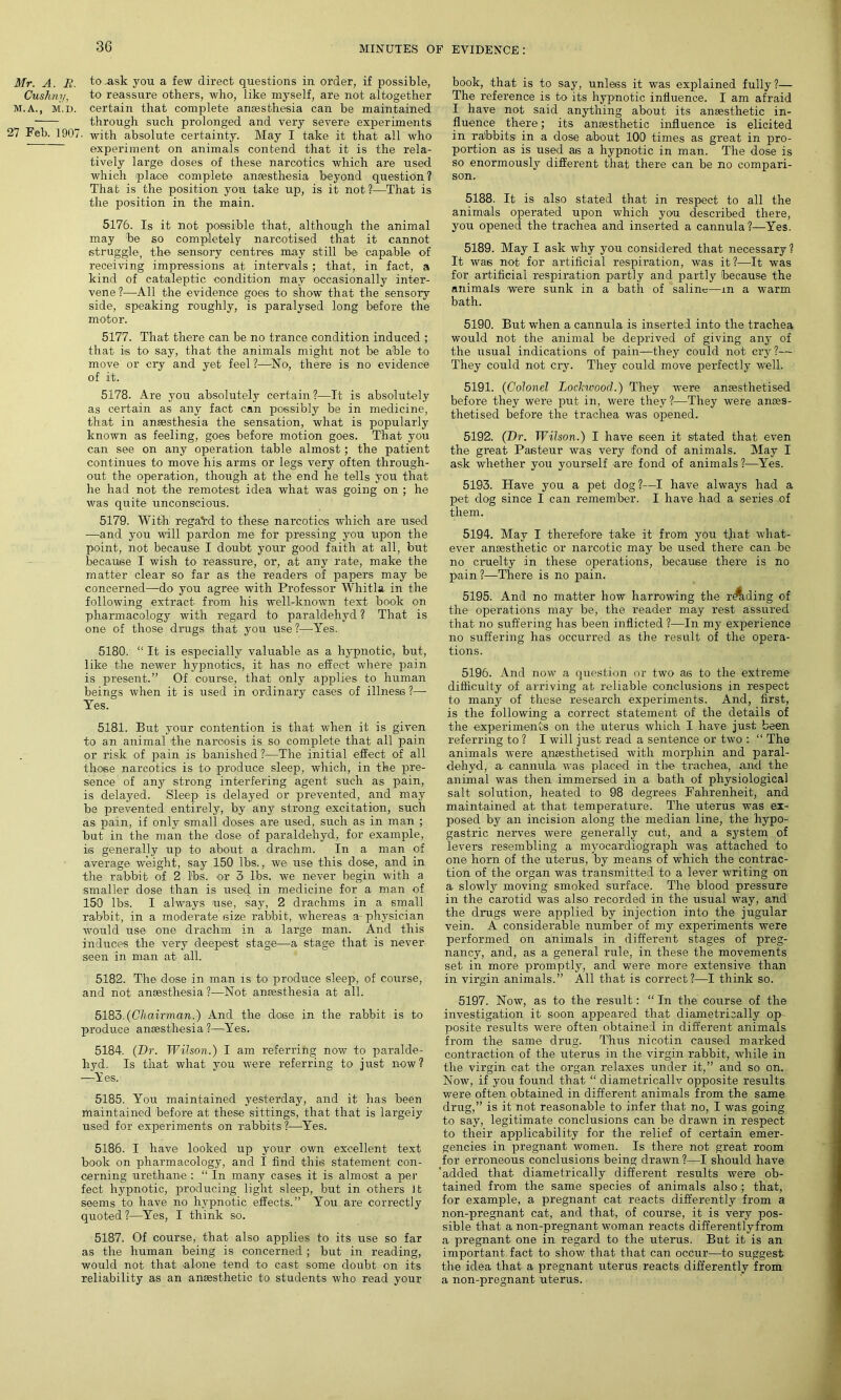 Mr. A. R. to .ask you a few direct questions in order, if possible, Cushny, to reassure others, who, like myself, are not altogether M.A., M.D. certain that complete anaesthesia can be maintained through such prolonged and very severe experiments 27 Feb. 1907. with absolute certainty. May I take it that all who experiment on animals contend that it is the rela- tively large doses of these narcotics which are used which place complete anaesthesia beyond question? That is the position you take up, is it not?—That is the position in the main. 5176. Is it not possible that, although the animal may be so completely narcotised that it cannot struggle, the sensory centres may still be capable of receiving impressions at intervals ; that, in fact, a kind of cataleptic condition may occasionally inter- vene ?—All the evidence goes to show that the sensory side, speaking roughly, is paralysed long before the motor. 5177. That there can be no trance condition induced ; that is to say, that the animals might not be able to move or cry and yet feel ?—No, there is no evidence of it. 5178. Are you absolutely certain?—It is absolutely as certain as any fact can possibly be in medicine, that in anaesthesia the sensation, what is popularly known as feeling, goes before motion goes. That you can see on any operation table almost; the patient continues to move his arms or legs very often through- out the operation, though at the end he tells you that he had not the remotest idea what was going on ; he was quite unconscious. 5179. With rega*rd to these narcotics which are used ■—and you will pardon me for pressing you upon the point, not because I doubt your good faith at all, but because I wish to reassure, or, at any rate, make the matter clear so far as the readers of papers may be concerned—do you agree with Professor Whitla in the following extract from his well-known text book on pharmacology with regard to paraldehyd ? That is one of those drugs that you use ?—Yes. 5180. “ It is especially valuable as a hypnotic, but, like the newer hypnotics, it has no effect where pain is present.” Of course, that only applies to human beings when it is used in ordinary cases of illness ?— Yes. 5181. But your contention is that when it is given to an animal the narcosis is so complete that all pain or risk of pain is banished?—The initial effect of all those narcotics is to produce sleep, which, in the pre- sence of any strong interfering agent such as pain, is delayed. Sleep' is delayed or prevented, and may be prevented entirely, by any strong excitation, such as pain, if only small doses are used, such as in man ; but in the man the dose of paraldehyd, for example, is generally up to about a drachm. In a man of average weight, say 150 lbs., we use this dose, and in the rabbit of 2 lbs. or 3 lbs. we never begin with a smaller dose than is used in medicine for a man of 150 lbs. I always use, say, 2 drachms in a small rabbit, in a moderate size rabbit, whereas ar physician would use one drachm in a large man. And this induces the very deepest stage—a stage that is never seen in man at all. 5182. The dose in man is to produce sleep, of course, and not anaesthesia ?—Not anaesthesia at all. 5183. (Chairman.) And the dose in the rabbit is to produce anaesthesia ?—Yes. 5184. (Dr. Wilson.) I am referring now to paralde- hyd. Is that what you were referring to just now? —Yes. 5185. You maintained yesterday, and it has been maintained before at these sittings, that that is largely used for experiments on rabbits?—Yes. 5186. I have looked up your own excellent text book on pharmacology, and I find this statement con- cerning urethane : “ In many cases it is almost a per feet hypnotic, producing light sleep, but in others It seems to have no hypnotic effects.” You are correctly quoted?—Yes, I think so. 5187. Of course, that also applies to its use so far as the human being is concerned ; but in reading, would not that alone tend to cast some doubt on its reliability as an anaesthetic to students who read your book, that is to say, unless it was explained fully ?— The reference is to its hypnotic influence. I am afraid I have not said anything about its anaesthetic in- fluence there; its anaesthetic influence, is elicited in rabbits in a dose about 100 times as great in pro- portion as is used as a hypnotic in man. The dose is so enormously different that there can be no compari- son. 5188. It is also stated that in respect to all the animals operated upon which you described there, you opened the trachea and inserted a cannula?—Yes. 5189. May I ask why you considered that necessary? It was not for artificial respiration, was it ?—It was for artificial respiration partly and partly because the animals were sunk in a bath of saline—m a warm bath. 5190. But when a cannula is inserted into the trachea would not the animal be deprived of giving any of the usual indications of pain—they could not cry?— They could not cry. They could move perfectly well. 5191. (Colonel Lockwood.) They were anaesthetised before they were put in, were they?—They were anaes- thetised before the trachea was opened. 5192. (Dr. Wilson.) I have seen it stated that even the great Pasteur was very fond of animals. May I ask whether you yourself are fond of animals ?—Yes. 5193. Have you a pet dog?—I have always had a pet dog since I can remember. I have had a series of them. 5194. May I therefore take it from you tjiat what- ever anaesthetic or narcotic may be used there can be no cruelty in these operations, because there is no pain ?-—There is no pain. 5195. And no matter how harrowing the riding of the operations may be, the reader may rest assured that no suffering has been inflicted ?—In my experience no suffering has occurred as the result of the opera- tions. 5196. And now a question or two as to the extreme difficulty of arriving at reliable conclusions in respect to many of these research experiments. And, first, is the following a correct statement of the details of the experiments on the uterus which I have just been referring to ? I will just read a sentence or two : “ The animals were a^iaesthetised with morphin and paral- dehyd, a cannula was placed in the trachea, and the animal was then immersed in a bath of physiological salt solution, heated to 98 degrees Fahrenheit, and maintained at that temperature. The uterus was ex- posed by an incision along the median line, the hypo- gastric nerves were generally cut, and a system of levers resembling a myocardiograph was attached to one horn of the uterus, by means of which the contrac- tion of the organ was transmitted to a lever writing on a slowly moving smoked surface. The blood pressure in the carotid was also recorded in the usual way, and the drugs were applied by injection into the jugular vein. A considerable number of my experiments were performed on animals in different stages of preg- nancy, and, as a general rule, in these the movements set in more promptly, and were more extensive than in virgin animals.” All that is correct?—I think so. 5197. Now, as to the resirlt: “ In the course of the investigation it soon appeared that diametrically op- posite results were often obtained in different animals from the same drug. Thus nicotin caused marked contraction of the uterus in the virgin rabbit, while in the virgin cat the organ relaxes under it,” and so on. Now, if you found that “ diametricallv opposite results were often obtained in different animals from the same drug,” is it not reasonable to infer that no, I was going to say, legitimate conclusions can be drawn in respect to their applicability for the relief of certain emer- gencies in pregnant women. Is there not great room for erroneous conclusions being drawn ?—I should have 'added that diametrically different results were ob- tained from the same species of animals also ; that, for example, a pregnant cat reacts differently from a non-pregnant cat, and that, of course, it is very pos- sible that a non-pregnant woman reacts differentlyfrom a pregnant one in regard to the uterus. But it is an important, fact to show that that can occur—to suggest the idea that a. pregnant uterus reacts differently from a non-pregnant uterus.