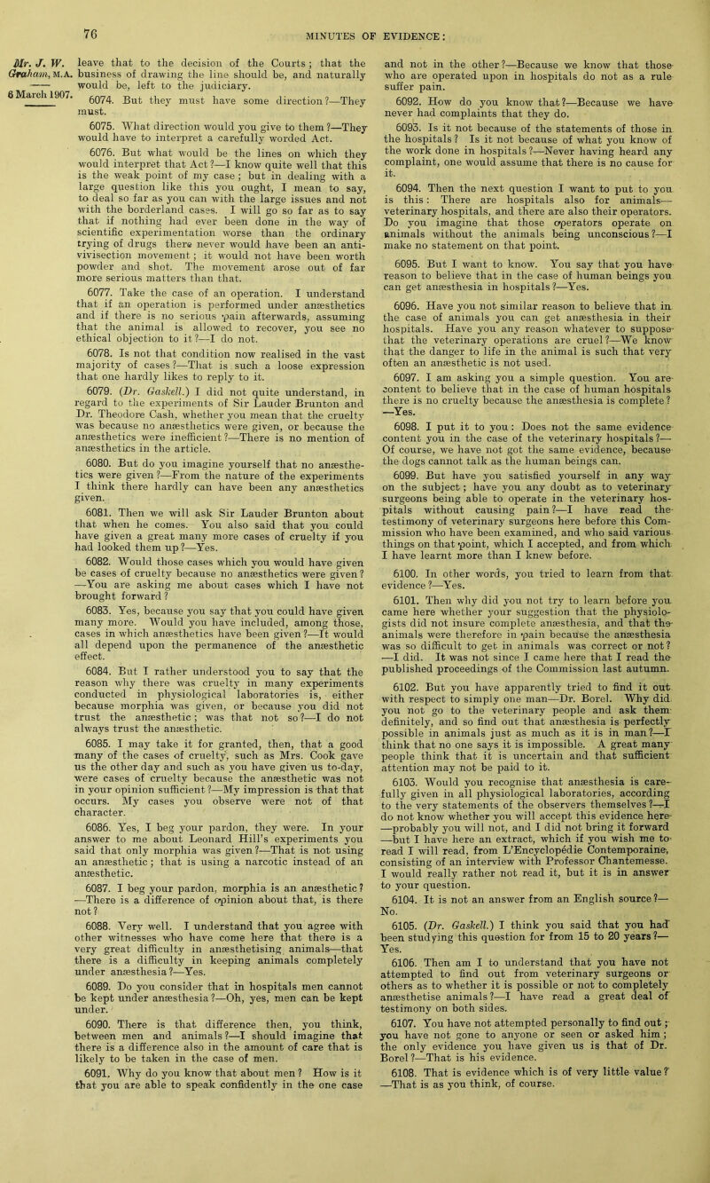 Mr. J. W. leave that to the decision of the Courts ; that the Graham, M.A. business of drawing the line should be, and naturally would be, left to the judiciary. 6Match 1907. 5074. But they must have some direction?—They must. 6075. What direction would you give to them ?—They would have to interpret a carefully worded Act. 6076. But what would be the lines on which they would interpret that Act ?—I know quite well that this is the weak point of my case ; but in dealing with a large question like this you ought, I mean to say, to deal so far as you can with the large issues and not with the borderland cases. I will go so far as to say that if nothing had ever been done in the way of scientific experimentation worse than the ordinary trying of drugs there never would have been an anti- vivisection movement ; it would not have been worth powder and shot. The movement arose out of far more serious matters than that. 6077. Take the case of an operation. I understand that if an operation is performed under anaesthetics and if there is no serious pain afterwards, assuming that the animal is allowed to recover, you see no ethical objection to it?—I do not. 6078. Is not that condition now realised in the vast majority of cases?—That is such a loose expression that one hardly likes to reply to it. 6079. (Dr. Gaskell.) I did not quite understand, in regard to the experiments of Sir Lauder Brunton and Dr. Theodore Cash, whether you mean that the cruelty was because no amesthetics were given, or because the anesthetics were inefficient ?—There is no mention of anesthetics in the article. 6080. But do you imagine yourself that no anaesthe- tics were given?—From the nature of the experiments I think there hardly can have been any anaesthetics given. 6081. Then we will ask Sir Lauder Brunton about that when he comes. You also said that you could have given a great many more cases of cruelty if you had looked them up ?—Yes. 6082. Would those cases which you would have given be cases of cruelty because no anaesthetics were given? —You are asking me about cases which I have not brought forward ? 6083. Yes, because you say that you could have given many more. AVould you have included, among those, cases in which anaesthetics have been given?—It would all depend upon the permanence of the anaesthetic effect. 6084. But I rather understood you to say that the reason why there was cruelty in many experiments conducted in physiological laboratories is, either because morphia was given, or because you did not trust the anaesthetic ; was that not so ?—I do not always trust the anaesthetic. 6085. I may take it for granted, then, that a good ■many of the cases of cruelty, such as Mrs. Cook gave us the other day and such as you have given us to-day, were cases of cruelty because the anaesthetic was not in your opinion sufficient ?—My impression is that that occurs. My cases you observe were not of that character. 6086. Yes, I beg your pardon, they were. In your answer to me about Leonard Hill’s experiments you said that only morphia was given ?—That is not using an anaesthetic; that is using a narcotic instead of an anaesthetic. 6087. I beg your pardon, morphia is an anaesthetic? —There is a difference of opinion about that, is there not ? 6088. Very well. I understand that you agree with other witnesses who have come here that there is a very great difficulty in anaesthetising animals—that there is a difficulty in keeping animals completely under anaesthesia ?—Yes. 6089. Do you consider that in hospitals men cannot be kept under anaesthesia ?—Oh, yes, men can be kept under. 6090. There is that difference then, you think, between men and animals ?—I should imagine that there is a difference also in the amount of care that is likely to be taken in the case of men. 6091. Why do you know that about men ? How is it that you are able to speak confidently in the one case and not in the other ?—Because we know that those- who are operated upon in hospitals do not as a rule suffer pain. 6092. How do you know that ?—Because we have never had complaints that they do. 6093. Is it not because of the statements of those in the hospitals ? Is it not because of what you know of the work done in hospitals ?—Never having heard any complaint, one would assume that there is no cause for it. 6094. Then the next question I want to put to you is this : There are hospitals also for animals— veterinary hospitals, and there are also their operators. Do you imagine that those operators operate on animals without the animals being unconscious?—I make no statement on that point. 6095. But I want to know. You say that you have- reason to believe that in the case of human beings you can get anaesthesia in hospitals ?—Yes. 6096. Have you not similar reason to believe that in the case of animals you can get anaesthesia in their hospitals. Have you any reason whatever to suppose- that the veterinary operations are cruel?—We know that the danger to life in the animal is such that very often an anaesthetic is not used. 6097. I am asking you a simple question. You are- content to believe that in the case of human hospitals there is no cruelty because the anaesthesia is complete ? —Yes. 6098. I put it to you: Does not the same evidence content you in the case of the veterinary hospitals ?— Of course, we have not got the same evidence, because the dogs cannot talk as the human beings can. 6099. But have you satisfied yourself in any way on the subject; have you any doubt as to veterinary surgeons being able to operate in the veterinary hos- pitals without causing pain?—I have read the- testimony of veterinary surgeons here before this Com- mission who have been examined, and who said various things on that point, which I accepted, and from which I have learnt more than I knew before. 6100. In other words, you tried to learn from that evidence ?—Yes. 6101. Then why did you not try to learn before you. came here whether your suggestion that the physiolo- gists did not insure complete anaesthesia, and that the- animals were therefore in pain because the anesthesia was so difficult to get in animals was correct or not? -—I did. It was not since I came here that I read the published proceedings of the Commission last autumn. 6102. But you have apparently tried to find it out with respect to simply one man—Dr. Borel. Why did you not go to the veterinary people and ask them definitely, and so find out that anaesthesia is perfectly possible in animals just as much as it is in man?—T think that no one says it is impossible. A great many people think that it is uncertain and that sufficient attention may not be paid to it. 6103. Would you recognise that anaesthesia is care- fully given in all physiological laboratories, according to the very statements of the observers themselves ?-^-I do not know whether you will accept this evidence here —probably you will not, and I did not bring it forward —but I have here an extract, which if you wish me to- read I will read, from L’Encyclopedie Contemporaine-, consisting of an interview with Professor Chantemesse. I would really rather not read it, but it is in answer to your question. 6104. It is not an answer from an English source ?— No. 6105. (Dr. Gaskell.) I think you said that you had been studying this question for from 15 to 20 years?— Yes. 6106. Then am I to understand that you have not attempted to find out from veterinary surgeons or others as to whether it is possible or not to completely anaesthetise animals ?—I have read a great deal of testimony on both sides. 6107. You have not attempted personally to find out; you have not gone to anyone or seen or asked him ; the only evidence you have given us is that of Dr. Borel ?—That is his evidence. 6108. That is evidence which is of very little value T —That is as you think, of course.