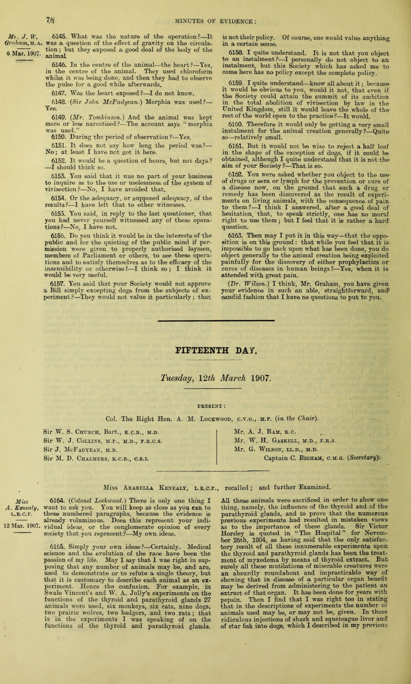 Mu J, W, Graham, M.A. 6 Mar. 1907. Miss A. Kemealy, L.R.C.P. 12 Mar. 1907. 6145. What was the nature of the operation P—It was a question of the effect of gravity on the circula- tion ; but they exposed a good deal of the body of the animal, 6146. In the centre of the animal—the heart P—Yes, in the centre of the animal. They used chloroform whilst it was being done, and then they had to observe the pulse for a good while afterwards. 6147. Was the heart exposed ?—I do not know. 6148. (Sir John McFadyean.) Morphia was used?— Yes. 6149. (Mr. Tomkinson.) And the animal was kept more or less narcotised?—The account says “morphia was used.” 6150. During the period of observation ?—Yes. 6151. It does not say how long the period was?— No; at least I have not got it here. 6152. It would be a question of hours, but not days ? —I should think so. 6153. You said that it was no part of your business to inquire as to the use or uselessness of the system of vivisection?—No, I have avoided that. 6154. Or the adequacy, or supposed adequacy, of the results?—I have left that to other witnesses. 6155. You said, in reply to the last questioner, that you had never yourself witnessed any of these opera- tions?—No, I have not. 6156. Do you think it would be in the interests of the public and for the quieting of the public mind if per- mission were given to properly authorised laymen, members of Parliament or others, to see these opera- tions and to satisfy themselves as to the efficacy of the insensibility or otherwise ?—I think so ; I think it would be very useful. 6157. You said that your Society would not approve a Bill simply excepting dogs from the subjects of ex- periment ?—They would not value it particularly; that is not their policy. Of course, one would value anything, in a certain sense. 6158. I quite understand. It is not that you object to an instalment P—I personally do not object to an instalment, but this Society which has asked me to come here has no policy except the complete policy. 6159. I quite understand—know all about it; because it would be obvious to you, would it not, that even if the Society could attain the summit of its ambition in the total abolition of vivisection by law in the- United Kingdom, still it would leave the whole of the rest of the world open to the practice ?—It would. 6160. Therefore it woidd only be getting a very small instalment for the animal creation generally?—Quite- so—relatively small. 6161. But it would not be wise to reject a half loaf in the shape of the exception of dogs, if it could be obtained, although I quite understand that it is not the- aim of your Society ?—That is so. 6162. You were asked whether you object to the use of drugs or sera or lymph for the prevention or cure of a disease now, on the ground that such a drug or remedy has been discovered as the result of experi- ments on living animals, with the consequence of pain to them ?—I think I answered, after a good deal of hesitation, that, to speak strictly, one has no moral right to use them; but I feel that it is rather a hard question. 6163. Then may I put it in this way—that the oppo- sition is on this ground: that while you feel that it is impossible to go back upon what has been done, you do object generally to the animal creation being exploited painfully for the discovery of either prophylactics or- cures of diseases in human beings ?—Yes, when it is attended with great pain. (Dr. Wilson.) I think, Mr. Graham, you have given your evidence in such an able, straightforward, and* oandid fashion that I have no questions to put to you. FIFTEENTH DA Y. Tuesday, 12th March 1907. PRESENT : Col. The Right Hon. A. M. Lockwood, c.v.o., m.p. (in the Chair). Sir W. S. Church, Bart., k.c.b., m.d. Sir W. J. Collins, m.p., m.d., p.r.c.s. Sir J. McFadyean, m.b. Sir M. D. Chalmers, k.c.b., c.s.i. Mr. A. J. Ram, k.c. Mr. W. H. Gaskell, m.d., p.r.s. Mr. G. Wilson, ll.d., m.d. Captain C. Bigham, c.m.g. (Secretary)l Miss Arabella Kenealy, l.r.c.p., recalled; and further Examined. 6164. (Colonel Lockwood.) There is only one thing I want to ask you. You will keep as close as you can to these numbered paragraphs, because the evidence is already voluminous. Does this represent your indi- vidual ideas, or the conglomerate opinion of every society that you represent ?—My own ideas. 6165. Simply your own ideas?—Certainly. Medical science and the evolution of the race have been the passion of my life. May I say that I was right in sup- posing that any number of animals may be, and are, used to demonstrate or to refute a single theory, but that it is customary to describe each animal as an ex- periment. Hence the confusion. For example, in Swale Vincent’s and W. A. Jolly’s experiments on the functions of the thyroid and parathyroid glands 27 animals were used, six monkeys, six cats, nine dogs, two prairie wolves, two badgers, and two rats ; that is in the experiments I was speaking of on the functions of the thyroid and parathyroid glands. All these animals were sacrificed in order to show one- thing, namely, the influence of the thyroid and of the parathyroid glands, and to prove that the numerous previous experiments had resulted in mistaken views as to the importance of these glands. Sir Victor Horsley is quoted in “ The Hospital ” for Novem- ber 26th, 1904, as having said that the only satisfac- tory result of all these innumerable experiments upon the thyroid and parathyroid glands has been the treat- ment of myxedema by means of thyroid extract. But surely all these mutilations of miserable creatures were an absurdly roundabout and impracticable way of showing that in disease of a particular organ benefit may be derived from administering to the patient an extract of that organ. It has been done for years with pepsin. Then I find that I was right too in stating that in the descriptions of experiments the number of animals used may be, or may not be, given. In those ridiculous injections of shark and squeteague liver and of star fish into dogs, which I described in my previous