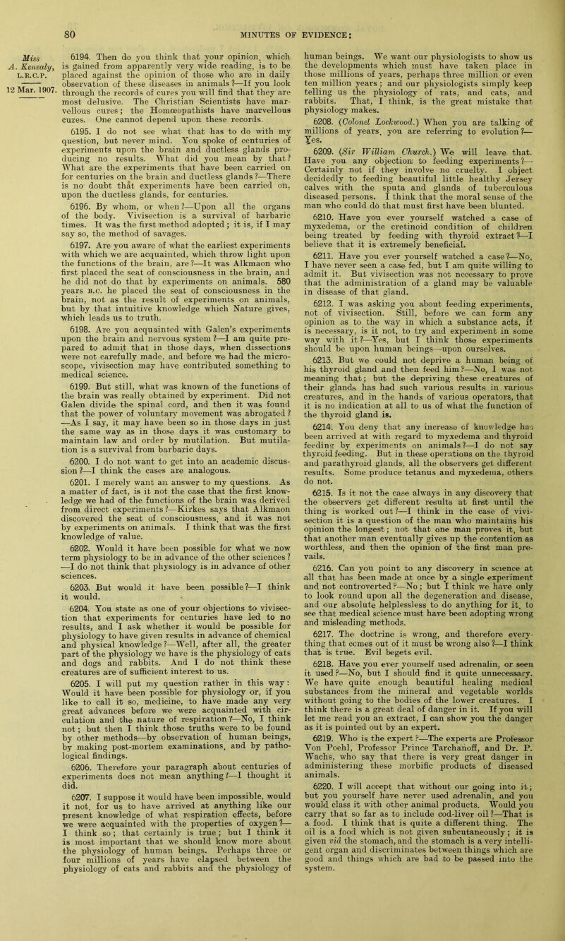 Miss A. Kenealy, L.R.C.P. 12 Mar. 1907. 6194. Then do you think that your opinion, which is gained from apparently very wide reading, is to be placed against the opinion of those who are in daily observation of these diseases in animals ?—If you look through the records of cures you will find that they are most delusive. The Christian Scientists have mar- vellous cures; the Homoeopathists have marvellous cures. One cannot depend upon these records. 6195. I do not see what that has to do with my question, but never mind. You spoke of centuries of experiments upon the brain and ductless glands pro- ducing no results. What did you mean by that? What are the experiments that have been carried on for centuries on the brain and ductless glands ?—There is no doubt that experiments have been carried on, upon the ductless glands, for centuries. 6196. By whom, or when ?—Upon all the organs of the body. Vivisection is a. survival of barbaric times. It was the first method adopted ; it is, if I may say so, the method of savages. 6197. Are' you aware of what the earliest experiments with which we are acquainted, which throw light upon the functions of the brain, are ?—It was Alkmaon who first placed the seat of consciousness in the brain, and he did not do that by experiments on animals. 580 years b.c. he placed the seat of consciousness in the brain, not as the result of experiments on animals, but by that intuitive knowledge which Nature gives, which leads us to truth. 6198. Are you acquainted with Galen’s experiments upon the brain and nervous system ?—I am quite pre- pared to admit that in those days, when dissections were not carefully made, and before we had the micro- scope, vivisection may have contributed something to medical science. 6199. But still, what was known of the functions of the brain was really obtained by experiment. Did not Galen divide the spinal cord, and then it was found that the power of voluntary movement was abrogated ? —As I say, it may have been so in those days in just the same way as in those days it was customary to maintain law and order by mutilation. But mutila- tion is a survival from barbaric days. 6200. I do not want to get into an academic discus- sion ?—I think the cases are analogous. 6201. I merely want an answer to my questions. As a matter of fact, is it not the; case that the first know- ledge we had of the functions of the brain was derived from direct experiments ?—Kirkes says that Alkmaon discovered the seat of consciousness, and it was not by experiments on animals. I think that was the first knowledge of value. 6202. Would it have been possible for what we now term physiology to be in advance of the other sciences ? —I do not think that physiology is in advance of other sciences. 6203. But would it have been possible?—I think it would. 6204. You state as one of your objections to vivisec- tion that experiments for centuries have led to no results, and I ask whether it would be possible for physiology to have given results in advance of chemical and physical knowledge ?—Well, after all, the greater part of the physiology we have is the physiology of cats and dogs and rabbits. And I do not think these creatures are of sufficient interest to us. 6205. I will put my question rather in this way : Would it have been possible for physiology or, if you like to call it so, medicine, to have made any very great advances before we were acquainted with cir- culation and the nature of respiration?—No, I think not; but then I think those truths were to be found by other methods—by observation of human beings, by making post-mortem examinations, and by patho- logical findings. 6206. Therefore your paragraph about centuries of experiments does not mean anything?—I thought it did. 6207. I suppose it would have been impossible, would it not, for us to have arrived at anything like our present knowledge of what respiration effects, before we were acquainted with the properties of oxygen ?— I think so ; that certainly is true ; but I think it is most important that we should know more about the physiology of human beings. Perhaps three or four millions of years have elapsed between the physiology of cats and rabbits and the physiology of human beings. We want our physiologists to show us the developments which must have taken place in those millions of years, perhaps three million or even ten million years ; and our physiologists simply keep telling us the physiology of rats, and cats, and rabbits. That, I think, is the great mistake that, physiology makes. 6208. (Colonel Lockwood.) When you are talking of millions of years, you are referring to evolution?— Yes. 6209. (Sir William Church.) We will leave that. Have you any objection to feeding experiments ?— Certainly not if they involve no cruelty. I object decidedly to feeding beautiful little healthy Jersey calves with the sputa and glands of tuberculous diseased persons. I think that the moral sense of the man who could do that must first have been blunted. 6210. Have you ever yourself watched a case of myxedema, or the cretinoid condition of children being treated by feeding with thyroid extract?—I believe that it is extremely beneficial. 6211. Have you ever yourself watched a case ?—No, I have never seen a case fed, but I am quite willing to admit it. But vivisection was not necessary to prove that the administration of a gland may be valuable in disease of that gland. 6212. I was asking you about feeding experiments, not of vivisection. 'Still, before we can form any opinion as to the way in which a substance acts, it is necessary, is it not, to try and experiment in some way with it ?—Yes, but I think those experiments should be upon human beings—upon ourselves. 6213. But we could not deprive a human being of his thyroid gland and then feed him P—No, I was not meaning that; but the depriving these creatures of their glands has had such various results in various creatures, and in the hands of various operators, that it is no indication at all to us of what the function of the thyroid gland is. 6214. You deny that any increase of knowledge has been arrived at with regard to myxedema and thyroid feeding by experiments on animals ?—I do not say thyroid feeding. But in these operations on the thyroid and parathyroid glands, all the observers get different results. Some produce tetanus and myxedema, others do not. 6215. Is it' not the case always in any discovery that the observers get different results at first until the thing is worked out ?—I think in the case of vivi- section it is a question of the man who maintains his opinion the longest ; not that one man proves it, but that another man eventually gives up the contention as worthless, and then the opinion of the first man pre- vails. 6216. Can you point to any discovery in science at all that has been made at once by a single experiment and not controverted P—No ; but I think we have only to look round upon all the degeneration and disease, and our absolute helplessless to do anything for it, to see that medical science must have been adopting wrong and misleading methods. 6217. The doctrine is wrong, and therefore every- thing that ccmes out of it must be wrong also ?—I think that i6 true. Evil begets evil. 6218. Have you ever yourself used adrenalin, or seen it used ?—No, but I should find it quite unnecessary. We have quite enough beautiful healing medical substances from the mineral and vegetable worlds without going to the bodies of the lower creatures. I think there is a great deal of danger in it. If you will let me read you an extract, I can show you the danger as it is pointed out by an expert. 6219. Who is the expert ?■—The experts are Professor Yon Poehl, Professor Prince Tarchanoff, and Dr. P. Wachs, who say that there is very great danger in administering these morbific products of diseased animals. 6220. I will accept that without our going into it; but you yourself have never used adrenalin, and you would class it with other animal products. Would you carry that so far as to include cod-liver oil?—That is a food. I think that is quite a different thing. The oil is a food which is not given subcutaneously; it is given via the stomach, and the stomach is a very intelli- gent organ and discriminates between things which are good and things which are bad to be passed into the system.