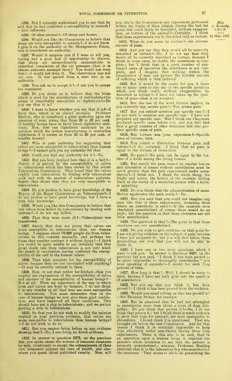 6394. Did I correctly understand you to say that he said that he had conferred a susceptibility to catarrh ? —And influenza. 6395. Of what animal ?—Of sheep and horses. 6396. Would you like the Commission to believe that sheep are very susceptible to catarrh ?—I do not know. I give it on the authority of Dr. Montgomerie Paton, who is considered an authority. 6397. Would it surprise you if I were to tell you, having had a good deal of opportunity to observe, that sheep are extraordinarily insusceptible to catarrhal complaints of the air passages—that it is almost unknown amongst them ? You would not deny that?1—I would not deny it. The observation was not my own. It was quoted from a man who is an authority. 6398. You ask us to accept it ?—I ask you to accept his statement. 6399. Do you desire us to believe that the horse which is used for the manufacture of antidiphtheritic serum is remarkably susceptible to diphtheria ?—Do you say that it is? 6400. I want to know whether you say that it is ?—I know this, which is an absurd anomaly. Professor Ehrlich, who is considered a great authority upon the question of sera, states that from 20 to 30 per cent, of healthy horses have in their blood diphtheric anti- toxin. Now, how can diphtheric antitoxin be an antidote which the system manufactures to neutralise diphtheria if it occurs in from 20 to 30 per cent, of healthy horses ? 6401. Who is your authority for suggesting that calves are more susceptible to tuberculosis than human beings ?—I cannot give you my authority for that. 6402. Could you find any authority for it ?—No. 6403. But you have implied here that it is a fact ?— Surely it is proved by the susceptibility of calves to tuberculosis Avhich has been shown by this recent Tuberculosis Commission. They found that the calves readily took tuberculosis by feeding with tuberculous milk and with the sputum of tuberculous patients. Surely that shows that they are very susceptible to tuberculosis. 6404. Do you profess to have great knowledge of the Report of the Royal Commission on Tuberculosis ?—I do not profess to have great knowledge, but I have a very fair knowledge. 6405. Would you like this Commission to believe that any calves were killed by tuberculosis by feeding with sputum ?—I do not say killed. 6406. That they were made ill?—Tuberculosis was transferred. 6407. Surely that does not prove that calves are more susceptible to tuberculosis than are human beings. I suppose about 70,000 people die from tuber- culosis in this country annually, and perhaps ten times that number contract it without dying ?—I think you would be quite unable to say certainly that that great death rate from tuberculosis is not very much the result of vaccination having conferred the suscep- tibility of the calf to the human infant. 6408. Then what accounts for the susceptibility of calves, because they are not vaccinated with anything ? —It may be entirely natural to them. 6409. Now, is not that rather far-fetched—that you employ one explanation of the susceptibility of calves and another of the susceptibility of human beings?— Not at all. From my experience of the way in which cows and calves are kept by farmers, I do not think it is any wonder at all that they are most susceptible to tuberculosis. You must remember that in the case of human beings we now give them good ventila- tion, and have improved all their conditions. This should have put a stop to tuberculosis; and we are not putting a stop to tuberculosis. 6410. iSo that you do not wish to modify the opinion implied in your previous evidence, that calves are more susceptible to tuberculosis than human beings? —I do not wish to do so. 6411. But you cannot bring before us any evidence showing that ?—No, I can bring no direct evidence. 6412. In answer to question 5372, on the previous day, you spoke about the torture of innocent creatures by men, vicariously to escape the consequences of their own trespasses against the laws of health, and else- where you speak about published cruelty. Now, will you cite to the Commission any experiment performed Miss within the limits of these islands during the last ten A. Kenealy, years that could fairly be described, without exaggera- l.r.c.p. tion, as torture of the animal?—Certainly. I think that these experiments can be described only as torture. 12 Mar. 190' 6413. What do you mean by torture?—An extreme amount of pain. 6414. And you say that they would all be correctly described as torture ?—No, I do not say that they would all be correctly described as torture, because I think in some cases, no doubt, the anaesthesia is com- plete ; but I think that in a great number of pro- longed cases of operation the anaesthesia is not com- plete, and I imagine that nothing within the imagination of man can picture the terrible amount of suffering which is then induced. 6415. But it would be the easier for you if there are so many cases to cite one or two specific instances which you think could, without exaggeration, be described as torture ?—I have not taken up the ques- tion of pain—that is so accepted. 6416. But the use of the word torture implies, as you correctly say, severe pain ?—Yes, severe pain. 6417. But you cannot mention any specific case ?—I do not wish to mention any specific case. I have not prepared any specific case. But I think our Chairman produced specific cases before you, and you will find’ that a great number of other witnesses will also pro- duce specific cases of pain. 6418. But torture was your expression?—Specific cases of torture, then. 6419. You admit a distinction between pain and torture ?—I do, certainly. I think that no pain is equal to the torture of vivisection. 6420. No pain?—No pain can be equal to the tor- ture of a knife among the living tissues. 6421. But surely the pain caused by similar lesions and alteration of issues without anaesthetics must be much greater than the pain experienced under anaes- thetics ?—I think not. I think the whole thing, the fright and terror, the horror of the creature finding itself at the mercy of a merciless person with a knife, is appalling. 6422. Do you think that the administration of anaes- thetics aggravates the pain really ?—No. 6423. But you said that you could not imagine any pain like that of these experiments, including those where an anaesthetic is used ?—If the creature were absolutely anaesthetised of course there would be no pain; but the question is that these creatures are not fully anaesthetised. 6424. The question is that ?—The point is that these creatures are not anaesthetised. 6425. Do you wish to give evidence on that point ?— I am not giving evidence on the subject of pain, because I have not prepared it; but you will find before these proceedings are over that yuu will not be able to doubt it. 6426. I have one or two more questions which I want to ask you. In answer to Question 5407, on the previous day you said, “ I think it has been proved to be quite impossible to thoroughly anaesthetise,” you were speaking of animals ?—I meant for such long periods of time. 6427. How long is that 1—Well, I should be sorry to state, because I have not fully gone into the question of anaesthetics. 6428. But you say that you think it has been proved ?—I think it has been proved from the evidence. 6429. Would you mind telling us who has proved it? •—Sir Thornley Stoker, for example. 6430. But he admitted that he had not attempted to anaesthetise more than about a score of dogs alto- gether. Do you think that proves it ?—No, I do not think that proves it; but I think there is much evidence to show that dogs, for example, are most susceptible to chloroform. I do not think it is questioned. That was brought out before the last Commission. And for that reason I think it is certainly impossible to keep dogs absolutely under anaesthesia during these long experiments. There is this also to be said, that in an operation upon a human being it requires one person’s whole attention to see that the patient is properly anaesthetised; whereas Professor Starling admitted that it is the laboratory boy who anaesthetises the creatures. That seems to me to be permitting the