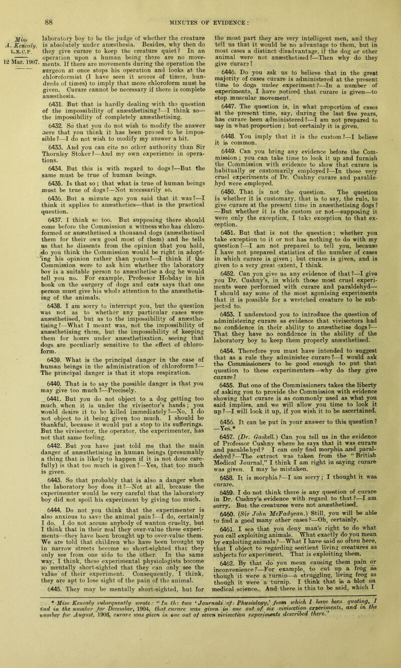 Mins laboratory boy to be the judge of whether the creature A. Kericaly. is absolutely under anaesthesia. Besides, why then do l.r.c.p, they give curare to keep the creature quiet? In an —■— _ operation upon a human being there are no move- 12 Mat. 1907. ments. If there are movements during the operation the surgeon at once stops his operation and looks at the ehloroformist (I have seen it scores of times, hun- dreds of times) to imply that more chloroform must be given. Curare cannot be necessary if there is complete anaesthesia. 6431. But that is hardly dealing with the question of the impossibility of anaesthetising?—I think so— the impossibility of completely anaesthetising. 6432. So that you do not wish to modify the answer nere that you think it has been proved to be impos- sible ?—I do not wish to modify my answer a bit. 6433. And you can cite no other authority than Sir Thornley Stoker?—And my own experience in opera- tions. 6434. But this is with regard to dogs?—But the same must be true of human beings. 6435. Is that so; that what is true of human beings must be true of dogs?—Not necessarily so. 6436. But a minute ago you said that it was ?—I think it applies to anaesthetics—that is the practical question. 6437. I think so too. But supposing there should come before the Commission a witness who has chloro- formed or anaesthetised a thousand dogs (anaesthetised them for their own good most of them) and he tells us that he dissents from the opinion that you hold, -do you think the Commission would be right in adopt- ing his opinion rather than yours ?—I think if the Commission were to ask him whether the laboratory boy is a suitable person to anaesthetise a dog he would tell you no. For example, Professor Hobday in his book on the surgery of dogs and cats says that one person must give his whole attention to the anaesthetis- ing of the animals. 6438. I am sorry to interrupt you, but the question was not as to whether any particular cases were anaesthetised, but as to the impossibility of anaesthe- tising?—What I meant was, not the impossibility of anaesthetising them, but the impossibility of keeping them for hours under anaesthetisation, seeing that dogs are peculiarly sensitive to the effect of chloro- form. 6439. What is the principal danger in the case of human beings in the administration of chloroform?— The principal danger is that it stops respiration. 6440. That is to say the possible danger is that you may give too much ?—Precisely. 6441. But you do not object to a dog getting too much, when it is under the vivisector’s hands; you would desire it to be killed immediately ?—No, I do not object to it being given too much. I should be thankful, because it would put a stop to its sufferings. But the vivisector, the operator, the experimenter, has not that same feeling. 6442. But you have just told me that the main danger of anaesthetising in human beings (presumably a thing that is likely to happen if it is not done care- fully) is that too much is given ?—Yes, that too much is given. 6443. So that probably that is also a danger when the laboratory boy does it ?—Not at all, because the experimenter would be very careful that the laboratory boy did not spoil his experiment by giving too much. 6444. Do not you think that the experimenter is also anxious to save the animal pain ?—I do, certainly I do. I do not accuse anybody of wanton cruelty, but I think that in their zeal they over-value these experi- ments—they have been brought up to over-value them. We are told that children who have been brought up in narrow streets become so short-sighted that they only see from one side to the other. In the same way, I think, these experimental physiologists become so mentally short-sighted that they can only see the value of their experiment. Consequently, I think, they are apt to lose sight of the pain of the animal. 6445. They may be mentally short-sighted, but for the most part they are very intelligent men, and they tell us that it would be no advantage to them, but in most cases a distinct disadvantage, if the dog or other animal were not anaesthetised ?—Then why do they give curare? 6446. Do you ask us to believe that in the great majority of cases curare is administered at the present time to dogs under experiment P—In a number of experiments, I have noticed that curare is given—to stop muscular movement. 6447. The question is, in what proportion of cases at the present time, say, during the last five years, has curare been administered?—I am not prepared to say in what proportion ; but certainly it is given. 6448. You imply that it is the custom ?—I believe it is common. 6449. Can you bring any evidence before the Com- mission ; you can take time to look it up and furnish the Commission with evidence to show that curare is habitually or customarily employed?—In those very cruel experiments of Dr. Cushny curare and paralde- hyd were, employed. 6450. That is not the question. The question is whether it is customary, that is to say, the rule, to give curare at the present time in anaesthetising dogs ? —But whether it is the custom or not—supposing it were only the exception, I take exception to that ex- ception. 6451. But that is not the question; whether you take exception to it or not has nothing to do with my question?—I am not prepared to tell you, because I have not prepared statistics of the number of cases in which curare is given ; but curare is given, and is given to a very great extent, I think. 6452. Can you give us any evidence of that ?—I give you Dr. Cushny’s, in which those most cruel experi- ments were performed with curare and paraldehyd—■ I should say some of the most agonising experiments that it is possible for a wretched creature to be sub- jected to. 6453. I understood you to introduce the question of administering curare as evidence that vivisectors had no confidence in their ability to anaesthetise dogs?— That they have no confidence in the ability of the laboratory boy to keep them properly anaesthetised. 6454. Therefore you must have intended to suggest that as a rule they administer curare?—I would ask the Commissioners to be good enough to put that question to these experimenters—why do they give curare ? 6455. But one of the Commissioners takes the liberty of asking you to provide the Commission with evidence showing that curare is as commonly used as what you said implies, and we will allow you time to look it up ?—I will look it up, if you wish it to be ascertained. 6456. It can be put in your answer to this question ? —Yes.* 6457. (Dr. Gaskell.) Can you tell us in the evidence of Professor Cushny where he says that it was curare and paraldehyd? I can only find morphia and paral- dehyd ?—The extract was taken from the “ British Medical Journal,” I think I am right in saying curare was given. I may be mistaken. 6458. It is morphia?—I am sorry; I thought it was curare. 6459. I do not think there is any question of curare in Dr. Cushny’s evidence with regard to that ?—I am sorry. But the creatures were not anaesthetised. 6460. (Sir John McFadyean.) Still, you will be able to find a good many other cases ?—Oh, certainly. 6461. I see that you deny man’s right to do what you call exploiting animals. What exactly do you mean by exploiting animals ?—What I have said so often here, that I object to regarding sentient living creatures as subjects for experiment. That is exploiting them. 6462. By that do you mean causing them pain or inconvenience ?—For example, to- cut up a frog as though it were a turnip—a struggling, living frog as though it were a turnip. I think that- is a blot on medical science., And there is this to be said, which I * Miss Kenealy subsequently wrote: “In the two ‘Journals of - Physiology,’ from which I have been quoting, I tind in the number for December, 1904, that curare was given in one out of six vivisection experiments, and in the number for August, 1908, curare was given in one out of seven vivisection experiments described there.'