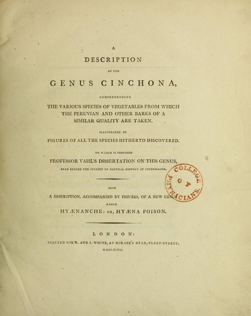 DESCRIPTION OF THE GENUS CINCHONA, COMPREHENDING THE VARIOUS SPECIES OF VEGETABLES FROM WHICH THE PERUVIAN AND OTHER BARKS OF A SIMILAR QUALITY ARE TAKEN. ILLUSTRATED BY FIGURES OF ALL THE SPECIES EIITHERTO DISCOVERED. TO WHICH IS PREFIXED PROFESSOR VALIL’S DISSERTATION ON THIS GENUS, READ BEFORE THE SOCIETY OF NATURAL HISTORY AT COPENHAGEN. / G / ** ALSO /> n 1 A DESCRIPTION, ACCOMPANIED BY FIGURES, OF A NEW GENU* C' NAMED HYyENANCHE: or, HYiENA POISON. LONDON: PRINTED FOR 1?. AND J. WHITE, AT HORACE’S HEAD, FLEET-STREET. M.DCC.XC VII.