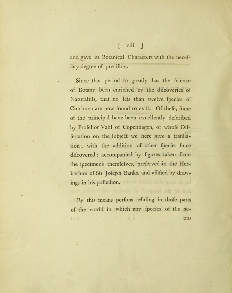 and gave its Botanical Charafters with the necef- fary degree of precifion. Since that period fo greatly has the fcience of Botany been enriched by the difcoveries of Naturalifts, that no lefs than twelve fpecies of Cinchona are now found to exift. Of thefe, fome of the principal have been excellently defcribed by Profelfor Vahl of Copenhagen, of whofe Dif- fertation on the fubje£l we here give a tranfla- tion; with the addition of other fpecies fince difcovered; accompanied by figures taken from the fpecimens themfelves, preferved in the Her- barium of Sir Jofeph Banks, and affifted by draw- ings in his pofTefTion. By this means perfons refiding in thofe parts of the world in which any fpecies of the ge- nus