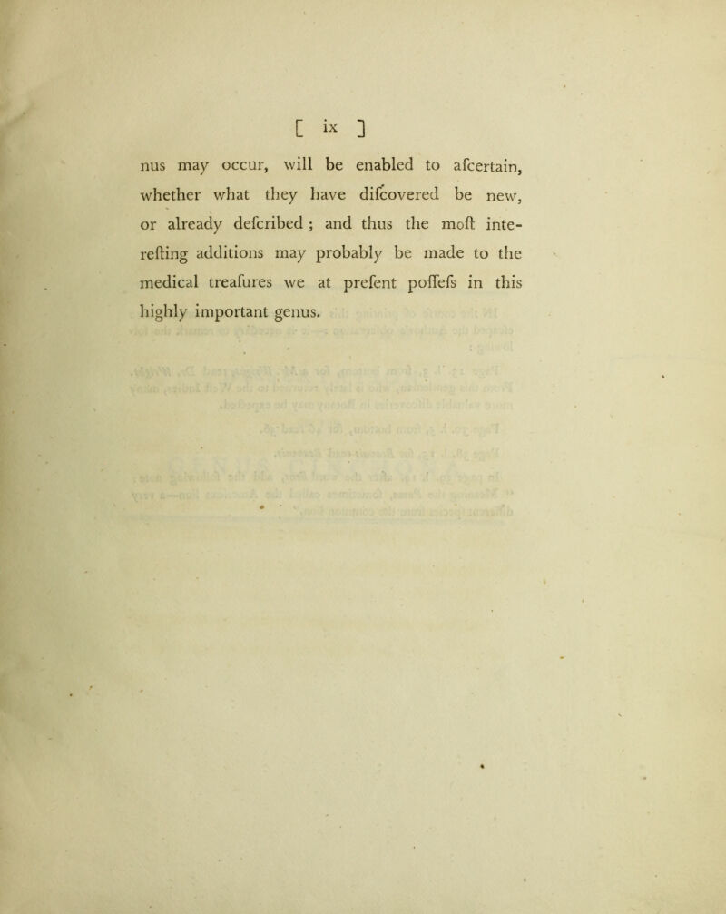 nus may occur, will be enabled to afcertain, whether what they have difcovered be new, or already defcribed ; and thus the moll inte- refling additions may probably be made to the medical treafures we at prefent polTefs in this highly important genus.